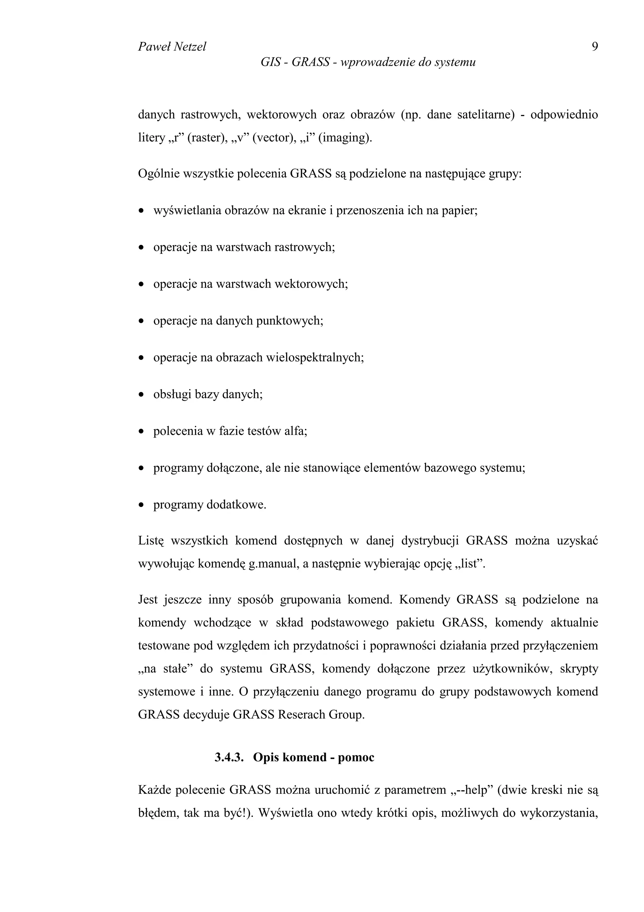 Paweł Netzel                                                                     9
                         GIS - GRASS - wprowadzenie do systemu



danych rastrowych, wektorowych oraz obrazów (np. dane satelitarne) - odpowiednio
litery „r” (raster), „v” (vector), „i” (imaging).

Ogólnie wszystkie polecenia GRASS są podzielone na następujące grupy:

• wyświetlania obrazów na ekranie i przenoszenia ich na papier;

• operacje na warstwach rastrowych;

• operacje na warstwach wektorowych;

• operacje na danych punktowych;

• operacje na obrazach wielospektralnych;

• obsługi bazy danych;

• polecenia w fazie testów alfa;

• programy dołączone, ale nie stanowiące elementów bazowego systemu;

• programy dodatkowe.

Listę wszystkich komend dostępnych w danej dystrybucji GRASS można uzyskać
wywołując komendę g.manual, a następnie wybierając opcję „list”.

Jest jeszcze inny sposób grupowania komend. Komendy GRASS są podzielone na
komendy wchodzące w skład podstawowego pakietu GRASS, komendy aktualnie
testowane pod względem ich przydatności i poprawności działania przed przyłączeniem
„na stałe” do systemu GRASS, komendy dołączone przez użytkowników, skrypty
systemowe i inne. O przyłączeniu danego programu do grupy podstawowych komend
GRASS decyduje GRASS Reserach Group.


                3.4.3. Opis komend - pomoc

Każde polecenie GRASS można uruchomić z parametrem „--help” (dwie kreski nie są
błędem, tak ma być!). Wyświetla ono wtedy krótki opis, możliwych do wykorzystania,
 
