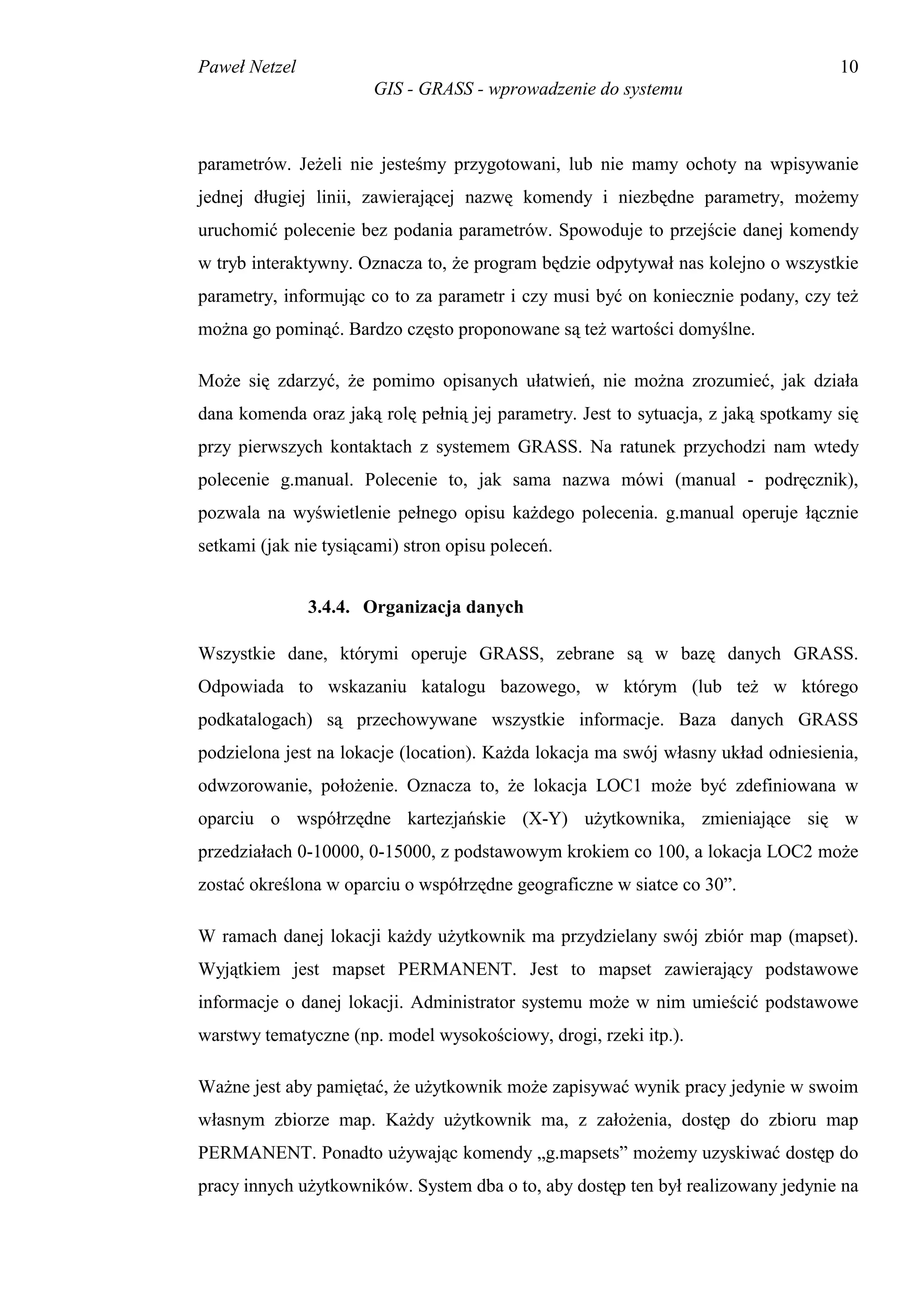Paweł Netzel                                                                        10
                       GIS - GRASS - wprowadzenie do systemu



parametrów. Jeżeli nie jesteśmy przygotowani, lub nie mamy ochoty na wpisywanie
jednej długiej linii, zawierającej nazwę komendy i niezbędne parametry, możemy
uruchomić polecenie bez podania parametrów. Spowoduje to przejście danej komendy
w tryb interaktywny. Oznacza to, że program będzie odpytywał nas kolejno o wszystkie
parametry, informując co to za parametr i czy musi być on koniecznie podany, czy też
można go pominąć. Bardzo często proponowane są też wartości domyślne.

Może się zdarzyć, że pomimo opisanych ułatwień, nie można zrozumieć, jak działa
dana komenda oraz jaką rolę pełnią jej parametry. Jest to sytuacja, z jaką spotkamy się
przy pierwszych kontaktach z systemem GRASS. Na ratunek przychodzi nam wtedy
polecenie g.manual. Polecenie to, jak sama nazwa mówi (manual - podręcznik),
pozwala na wyświetlenie pełnego opisu każdego polecenia. g.manual operuje łącznie
setkami (jak nie tysiącami) stron opisu poleceń.


               3.4.4. Organizacja danych

Wszystkie dane, którymi operuje GRASS, zebrane są w bazę danych GRASS.
Odpowiada to wskazaniu katalogu bazowego, w którym (lub też w którego
podkatalogach) są przechowywane wszystkie informacje. Baza danych GRASS
podzielona jest na lokacje (location). Każda lokacja ma swój własny układ odniesienia,
odwzorowanie, położenie. Oznacza to, że lokacja LOC1 może być zdefiniowana w
oparciu o współrzędne kartezjańskie (X-Y) użytkownika, zmieniające się w
przedziałach 0-10000, 0-15000, z podstawowym krokiem co 100, a lokacja LOC2 może
zostać określona w oparciu o współrzędne geograficzne w siatce co 30”.

W ramach danej lokacji każdy użytkownik ma przydzielany swój zbiór map (mapset).
Wyjątkiem jest mapset PERMANENT. Jest to mapset zawierający podstawowe
informacje o danej lokacji. Administrator systemu może w nim umieścić podstawowe
warstwy tematyczne (np. model wysokościowy, drogi, rzeki itp.).

Ważne jest aby pamiętać, że użytkownik może zapisywać wynik pracy jedynie w swoim
własnym zbiorze map. Każdy użytkownik ma, z założenia, dostęp do zbioru map
PERMANENT. Ponadto używając komendy „g.mapsets” możemy uzyskiwać dostęp do
pracy innych użytkowników. System dba o to, aby dostęp ten był realizowany jedynie na
 