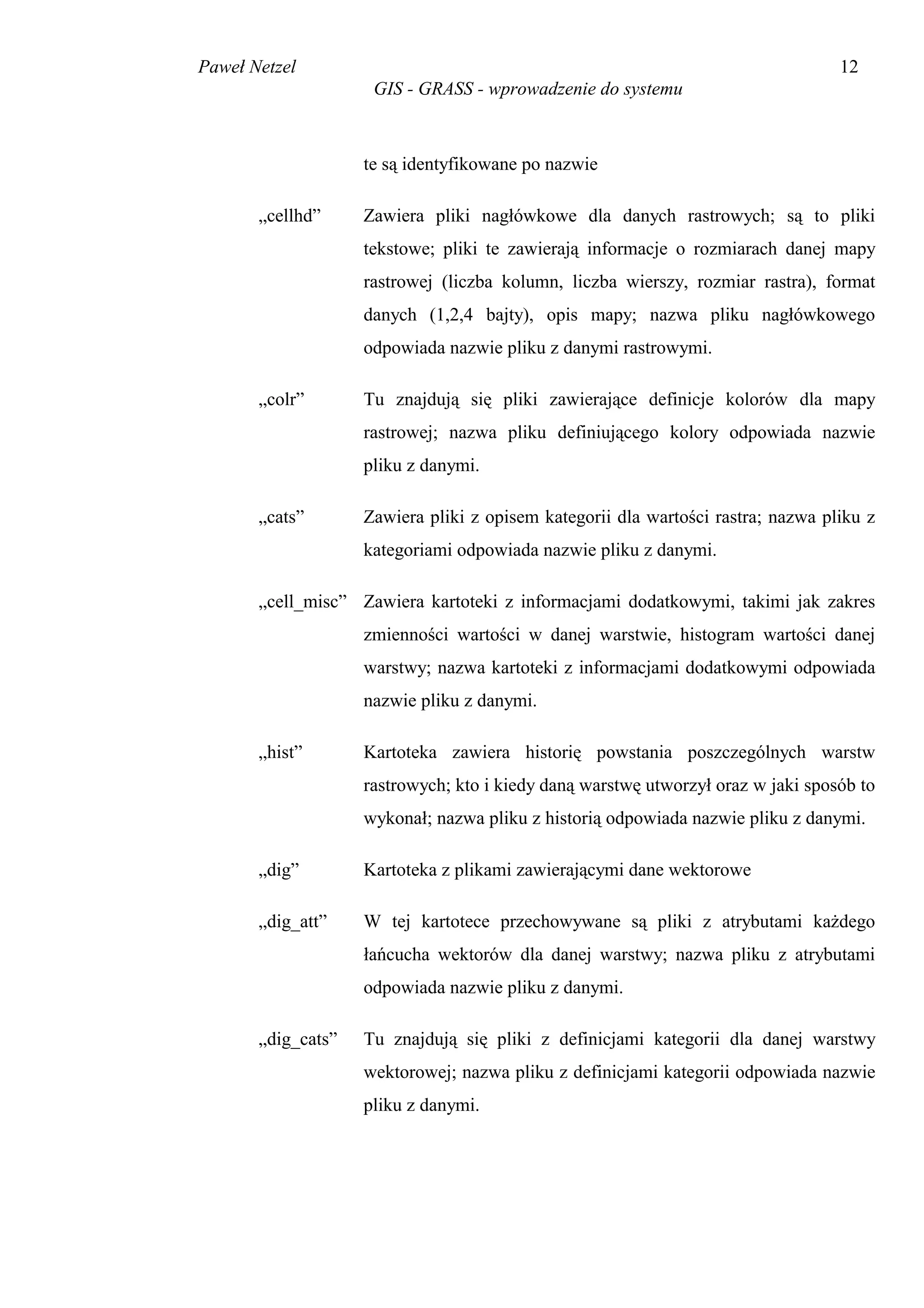 Paweł Netzel                                                                      12
                     GIS - GRASS - wprowadzenie do systemu



                    te są identyfikowane po nazwie

       „cellhd”     Zawiera pliki nagłówkowe dla danych rastrowych; są to pliki
                    tekstowe; pliki te zawierają informacje o rozmiarach danej mapy
                    rastrowej (liczba kolumn, liczba wierszy, rozmiar rastra), format
                    danych (1,2,4 bajty), opis mapy; nazwa pliku nagłówkowego
                    odpowiada nazwie pliku z danymi rastrowymi.

       „colr”       Tu znajdują się pliki zawierające definicje kolorów dla mapy
                    rastrowej; nazwa pliku definiującego kolory odpowiada nazwie
                    pliku z danymi.

       „cats”       Zawiera pliki z opisem kategorii dla wartości rastra; nazwa pliku z
                    kategoriami odpowiada nazwie pliku z danymi.

       „cell_misc” Zawiera kartoteki z informacjami dodatkowymi, takimi jak zakres
                    zmienności wartości w danej warstwie, histogram wartości danej
                    warstwy; nazwa kartoteki z informacjami dodatkowymi odpowiada
                    nazwie pliku z danymi.

       „hist”       Kartoteka zawiera historię powstania poszczególnych warstw
                    rastrowych; kto i kiedy daną warstwę utworzył oraz w jaki sposób to
                    wykonał; nazwa pliku z historią odpowiada nazwie pliku z danymi.

       „dig”        Kartoteka z plikami zawierającymi dane wektorowe

       „dig_att”    W tej kartotece przechowywane są pliki z atrybutami każdego
                    łańcucha wektorów dla danej warstwy; nazwa pliku z atrybutami
                    odpowiada nazwie pliku z danymi.

       „dig_cats”   Tu znajdują się pliki z definicjami kategorii dla danej warstwy
                    wektorowej; nazwa pliku z definicjami kategorii odpowiada nazwie
                    pliku z danymi.
 