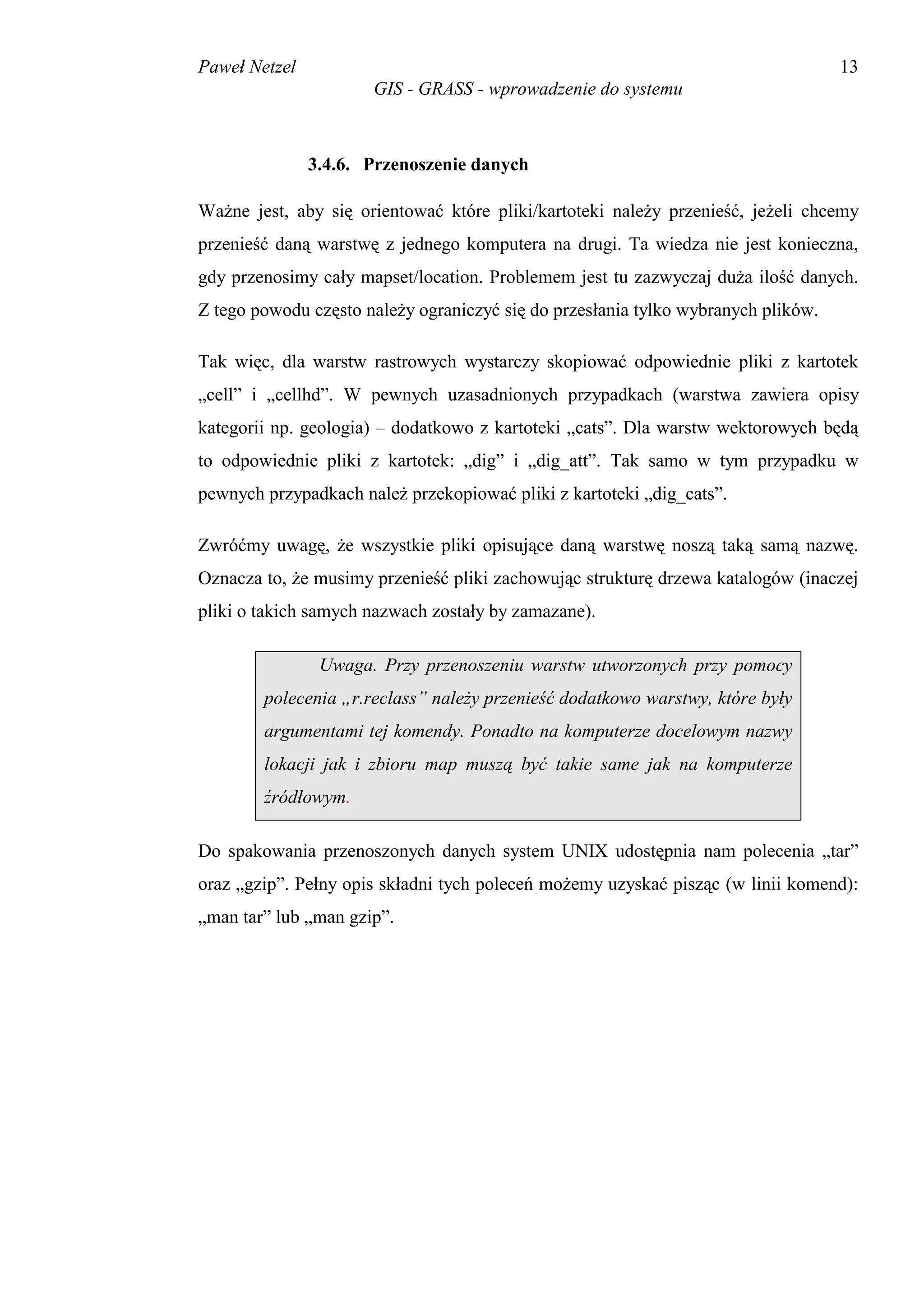 Paweł Netzel                                                                       13
                      GIS - GRASS - wprowadzenie do systemu



               3.4.6. Przenoszenie danych

Ważne jest, aby się orientować które pliki/kartoteki należy przenieść, jeżeli chcemy
przenieść daną warstwę z jednego komputera na drugi. Ta wiedza nie jest konieczna,
gdy przenosimy cały mapset/location. Problemem jest tu zazwyczaj duża ilość danych.
Z tego powodu często należy ograniczyć się do przesłania tylko wybranych plików.

Tak więc, dla warstw rastrowych wystarczy skopiować odpowiednie pliki z kartotek
„cell” i „cellhd”. W pewnych uzasadnionych przypadkach (warstwa zawiera opisy
kategorii np. geologia) – dodatkowo z kartoteki „cats”. Dla warstw wektorowych będą
to odpowiednie pliki z kartotek: „dig” i „dig_att”. Tak samo w tym przypadku w
pewnych przypadkach należ przekopiować pliki z kartoteki „dig_cats”.

Zwróćmy uwagę, że wszystkie pliki opisujące daną warstwę noszą taką samą nazwę.
Oznacza to, że musimy przenieść pliki zachowując strukturę drzewa katalogów (inaczej
pliki o takich samych nazwach zostały by zamazane).

                Uwaga. Przy przenoszeniu warstw utworzonych przy pomocy
        polecenia „r.reclass” należy przenieść dodatkowo warstwy, które były
        argumentami tej komendy. Ponadto na komputerze docelowym nazwy
        lokacji jak i zbioru map muszą być takie same jak na komputerze
        źródłowym.

Do spakowania przenoszonych danych system UNIX udostępnia nam polecenia „tar”
oraz „gzip”. Pełny opis składni tych poleceń możemy uzyskać pisząc (w linii komend):
„man tar” lub „man gzip”.
 