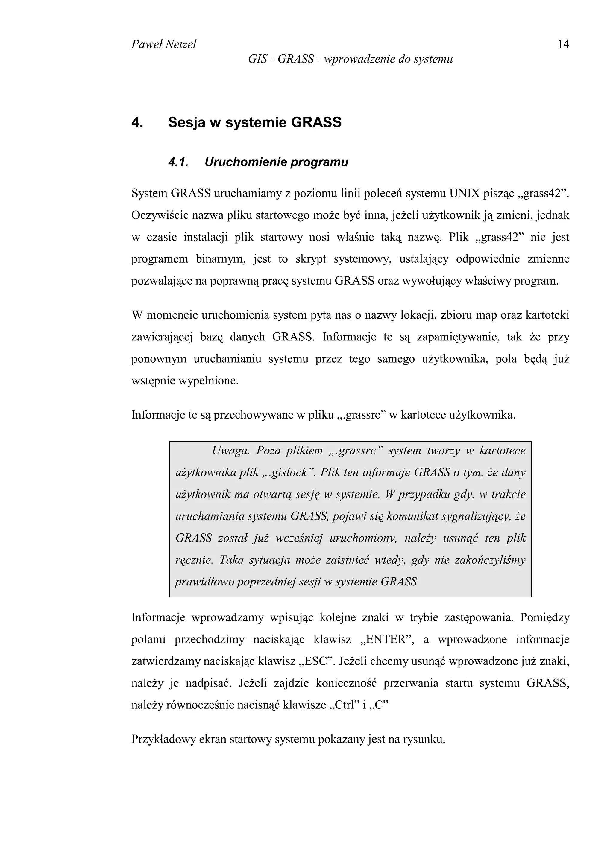 Paweł Netzel                                                                     14
                       GIS - GRASS - wprowadzenie do systemu




4.     Sesja w systemie GRASS

       4.1.    Uruchomienie programu

System GRASS uruchamiamy z poziomu linii poleceń systemu UNIX pisząc „grass42”.
Oczywiście nazwa pliku startowego może być inna, jeżeli użytkownik ją zmieni, jednak
w czasie instalacji plik startowy nosi właśnie taką nazwę. Plik „grass42” nie jest
programem binarnym, jest to skrypt systemowy, ustalający odpowiednie zmienne
pozwalające na poprawną pracę systemu GRASS oraz wywołujący właściwy program.

W momencie uruchomienia system pyta nas o nazwy lokacji, zbioru map oraz kartoteki
zawierającej bazę danych GRASS. Informacje te są zapamiętywanie, tak że przy
ponownym uruchamianiu systemu przez tego samego użytkownika, pola będą już
wstępnie wypełnione.

Informacje te są przechowywane w pliku „.grassrc” w kartotece użytkownika.

                Uwaga. Poza plikiem „.grassrc” system tworzy w kartotece
        użytkownika plik „.gislock”. Plik ten informuje GRASS o tym, że dany
        użytkownik ma otwartą sesję w systemie. W przypadku gdy, w trakcie
        uruchamiania systemu GRASS, pojawi się komunikat sygnalizujący, że
        GRASS został już wcześniej uruchomiony, należy usunąć ten plik
        ręcznie. Taka sytuacja może zaistnieć wtedy, gdy nie zakończyliśmy
        prawidłowo poprzedniej sesji w systemie GRASS

Informacje wprowadzamy wpisując kolejne znaki w trybie zastępowania. Pomiędzy
polami przechodzimy naciskając klawisz „ENTER”, a wprowadzone informacje
zatwierdzamy naciskając klawisz „ESC”. Jeżeli chcemy usunąć wprowadzone już znaki,
należy je nadpisać. Jeżeli zajdzie konieczność przerwania startu systemu GRASS,
należy równocześnie nacisnąć klawisze „Ctrl” i „C”

Przykładowy ekran startowy systemu pokazany jest na rysunku.
 
