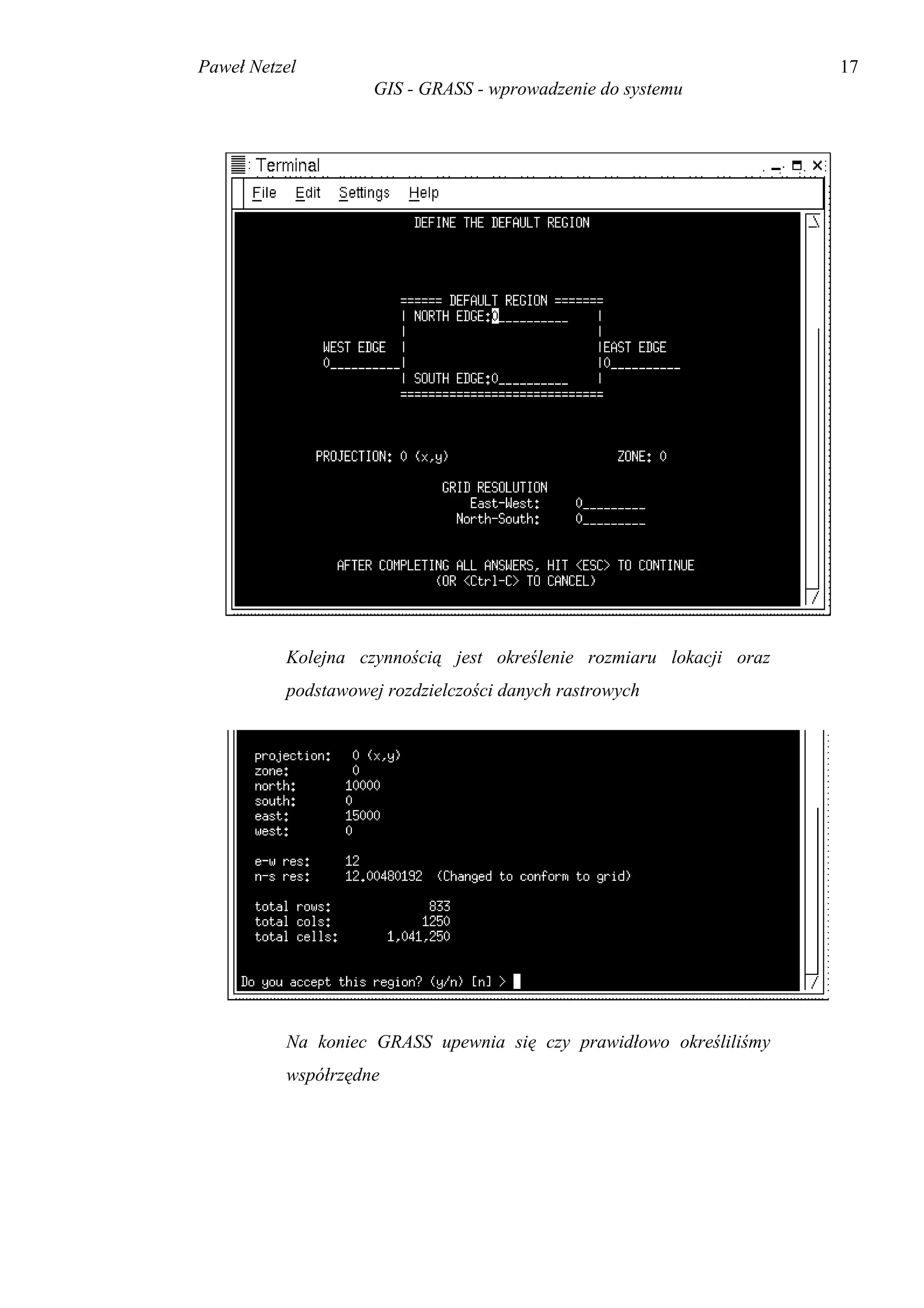 Paweł Netzel                                                         17
                    GIS - GRASS - wprowadzenie do systemu




          Kolejna czynnością jest określenie rozmiaru lokacji oraz
          podstawowej rozdzielczości danych rastrowych




          Na koniec GRASS upewnia się czy prawidłowo określiliśmy
          współrzędne
 