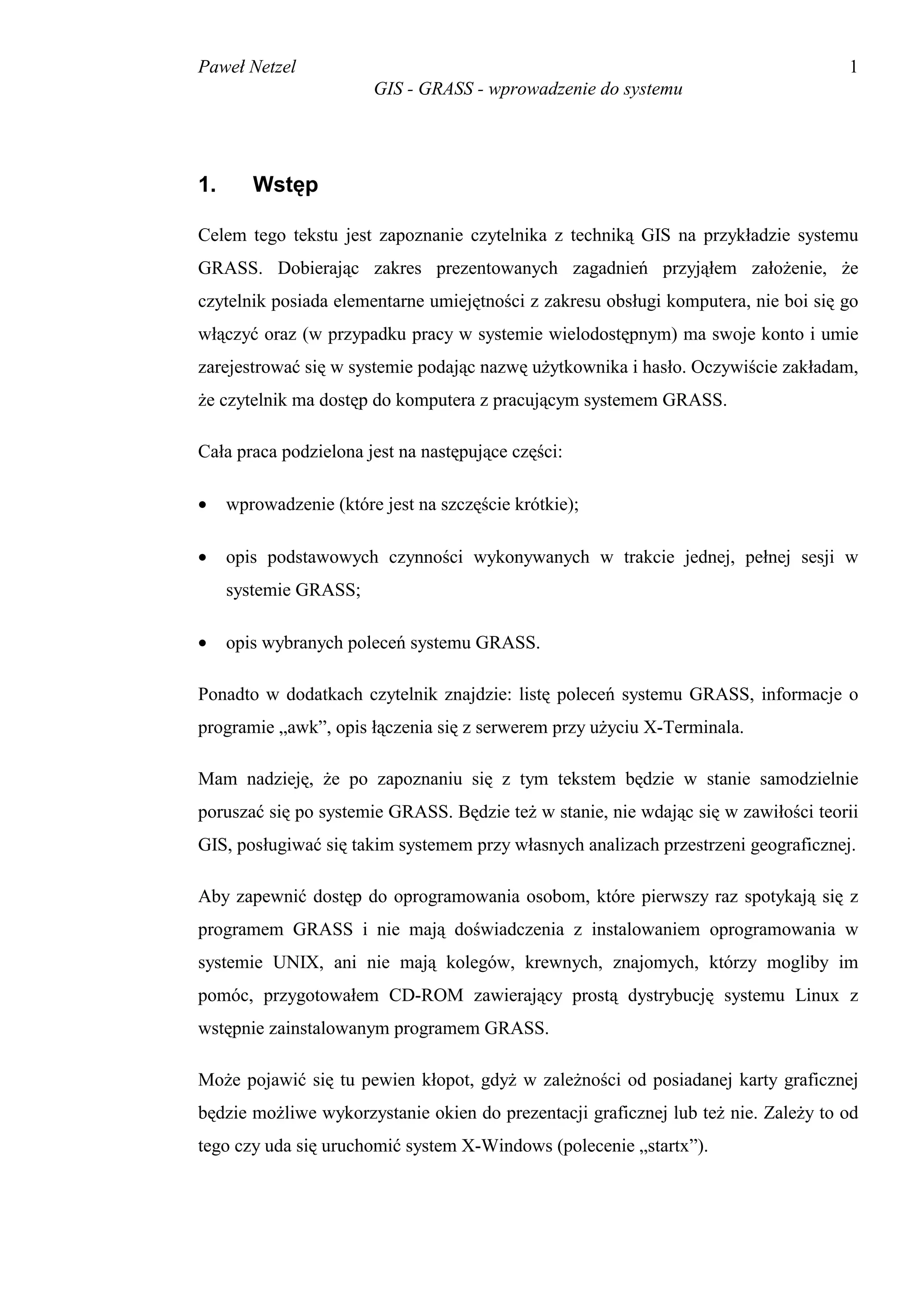 Paweł Netzel                                                                        1
                        GIS - GRASS - wprowadzenie do systemu




1.      Wstęp

Celem tego tekstu jest zapoznanie czytelnika z techniką GIS na przykładzie systemu
GRASS. Dobierając zakres prezentowanych zagadnień przyjąłem założenie, że
czytelnik posiada elementarne umiejętności z zakresu obsługi komputera, nie boi się go
włączyć oraz (w przypadku pracy w systemie wielodostępnym) ma swoje konto i umie
zarejestrować się w systemie podając nazwę użytkownika i hasło. Oczywiście zakładam,
że czytelnik ma dostęp do komputera z pracującym systemem GRASS.

Cała praca podzielona jest na następujące części:

•    wprowadzenie (które jest na szczęście krótkie);

•    opis podstawowych czynności wykonywanych w trakcie jednej, pełnej sesji w
     systemie GRASS;

•    opis wybranych poleceń systemu GRASS.

Ponadto w dodatkach czytelnik znajdzie: listę poleceń systemu GRASS, informacje o
programie „awk”, opis łączenia się z serwerem przy użyciu X-Terminala.

Mam nadzieję, że po zapoznaniu się z tym tekstem będzie w stanie samodzielnie
poruszać się po systemie GRASS. Będzie też w stanie, nie wdając się w zawiłości teorii
GIS, posługiwać się takim systemem przy własnych analizach przestrzeni geograficznej.

Aby zapewnić dostęp do oprogramowania osobom, które pierwszy raz spotykają się z
programem GRASS i nie mają doświadczenia z instalowaniem oprogramowania w
systemie UNIX, ani nie mają kolegów, krewnych, znajomych, którzy mogliby im
pomóc, przygotowałem CD-ROM zawierający prostą dystrybucję systemu Linux z
wstępnie zainstalowanym programem GRASS.

Może pojawić się tu pewien kłopot, gdyż w zależności od posiadanej karty graficznej
będzie możliwe wykorzystanie okien do prezentacji graficznej lub też nie. Zależy to od
tego czy uda się uruchomić system X-Windows (polecenie „startx”).
 