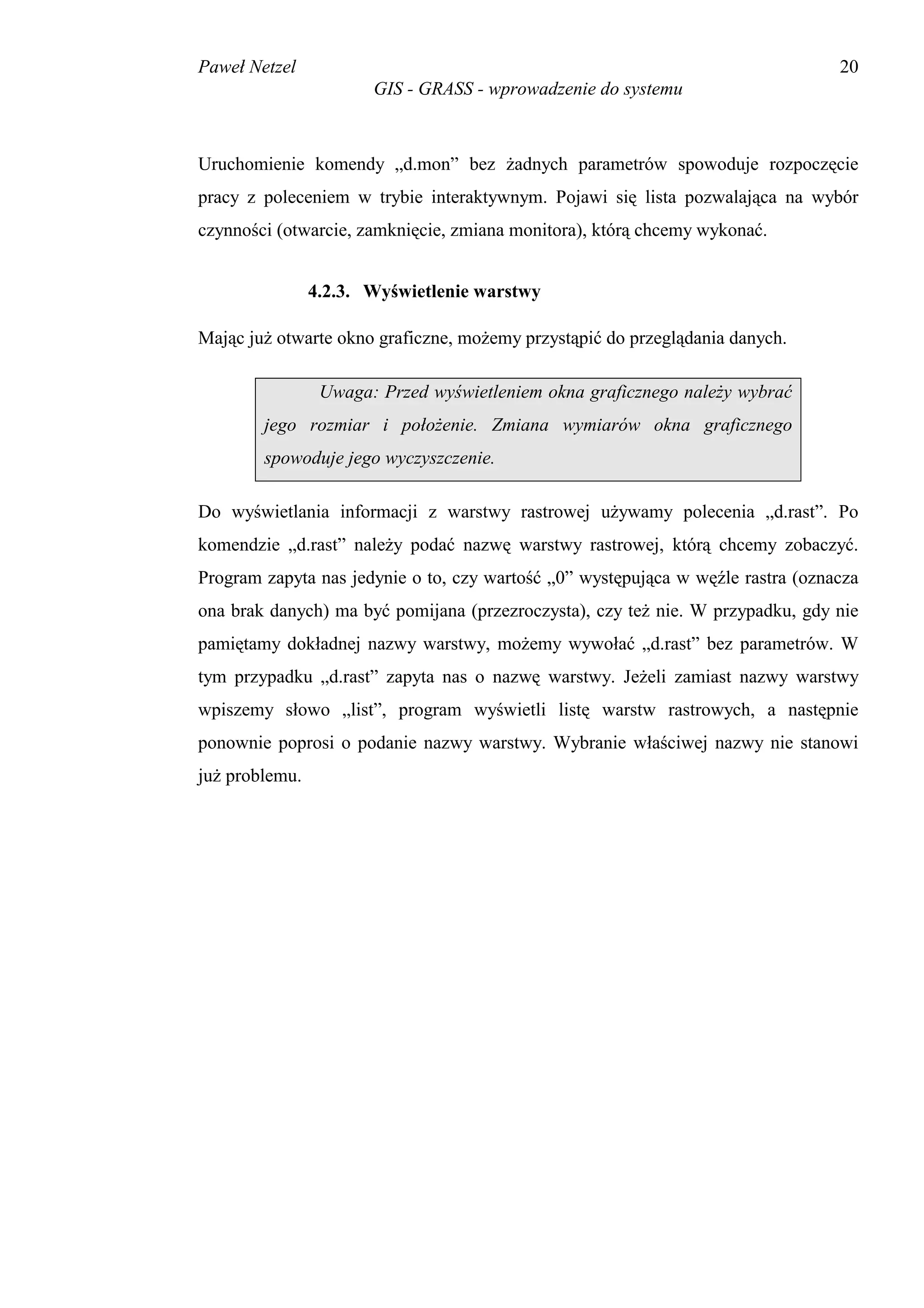 Paweł Netzel                                                                     20
                       GIS - GRASS - wprowadzenie do systemu



Uruchomienie komendy „d.mon” bez żadnych parametrów spowoduje rozpoczęcie
pracy z poleceniem w trybie interaktywnym. Pojawi się lista pozwalająca na wybór
czynności (otwarcie, zamknięcie, zmiana monitora), którą chcemy wykonać.


                4.2.3. Wyświetlenie warstwy

Mając już otwarte okno graficzne, możemy przystąpić do przeglądania danych.

                 Uwaga: Przed wyświetleniem okna graficznego należy wybrać
        jego rozmiar i położenie. Zmiana wymiarów okna graficznego
        spowoduje jego wyczyszczenie.

Do wyświetlania informacji z warstwy rastrowej używamy polecenia „d.rast”. Po
komendzie „d.rast” należy podać nazwę warstwy rastrowej, którą chcemy zobaczyć.
Program zapyta nas jedynie o to, czy wartość „0” występująca w węźle rastra (oznacza
ona brak danych) ma być pomijana (przezroczysta), czy też nie. W przypadku, gdy nie
pamiętamy dokładnej nazwy warstwy, możemy wywołać „d.rast” bez parametrów. W
tym przypadku „d.rast” zapyta nas o nazwę warstwy. Jeżeli zamiast nazwy warstwy
wpiszemy słowo „list”, program wyświetli listę warstw rastrowych, a następnie
ponownie poprosi o podanie nazwy warstwy. Wybranie właściwej nazwy nie stanowi
już problemu.
 