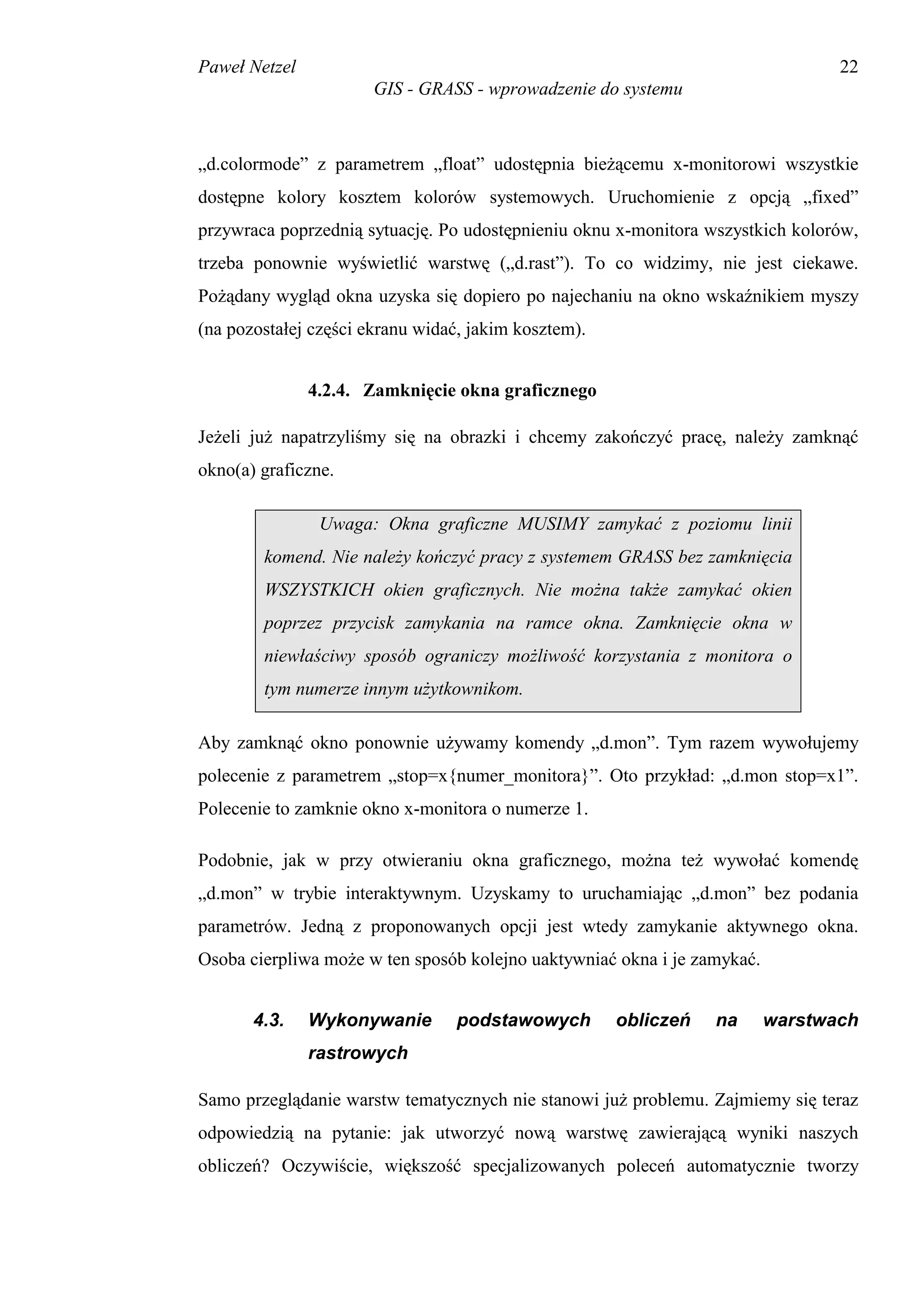 Paweł Netzel                                                                     22
                       GIS - GRASS - wprowadzenie do systemu



„d.colormode” z parametrem „float” udostępnia bieżącemu x-monitorowi wszystkie
dostępne kolory kosztem kolorów systemowych. Uruchomienie z opcją „fixed”
przywraca poprzednią sytuację. Po udostępnieniu oknu x-monitora wszystkich kolorów,
trzeba ponownie wyświetlić warstwę („d.rast”). To co widzimy, nie jest ciekawe.
Pożądany wygląd okna uzyska się dopiero po najechaniu na okno wskaźnikiem myszy
(na pozostałej części ekranu widać, jakim kosztem).


               4.2.4. Zamknięcie okna graficznego

Jeżeli już napatrzyliśmy się na obrazki i chcemy zakończyć pracę, należy zamknąć
okno(a) graficzne.

                Uwaga: Okna graficzne MUSIMY zamykać z poziomu linii
        komend. Nie należy kończyć pracy z systemem GRASS bez zamknięcia
        WSZYSTKICH okien graficznych. Nie można także zamykać okien
        poprzez przycisk zamykania na ramce okna. Zamknięcie okna w
        niewłaściwy sposób ograniczy możliwość korzystania z monitora o
        tym numerze innym użytkownikom.

Aby zamknąć okno ponownie używamy komendy „d.mon”. Tym razem wywołujemy
polecenie z parametrem „stop=x{numer_monitora}”. Oto przykład: „d.mon stop=x1”.
Polecenie to zamknie okno x-monitora o numerze 1.

Podobnie, jak w przy otwieraniu okna graficznego, można też wywołać komendę
„d.mon” w trybie interaktywnym. Uzyskamy to uruchamiając „d.mon” bez podania
parametrów. Jedną z proponowanych opcji jest wtedy zamykanie aktywnego okna.
Osoba cierpliwa może w ten sposób kolejno uaktywniać okna i je zamykać.


       4.3.    Wykonywanie       podstawowych         obliczeń   na       warstwach
               rastrowych

Samo przeglądanie warstw tematycznych nie stanowi już problemu. Zajmiemy się teraz
odpowiedzią na pytanie: jak utworzyć nową warstwę zawierającą wyniki naszych
obliczeń? Oczywiście, większość specjalizowanych poleceń automatycznie tworzy
 