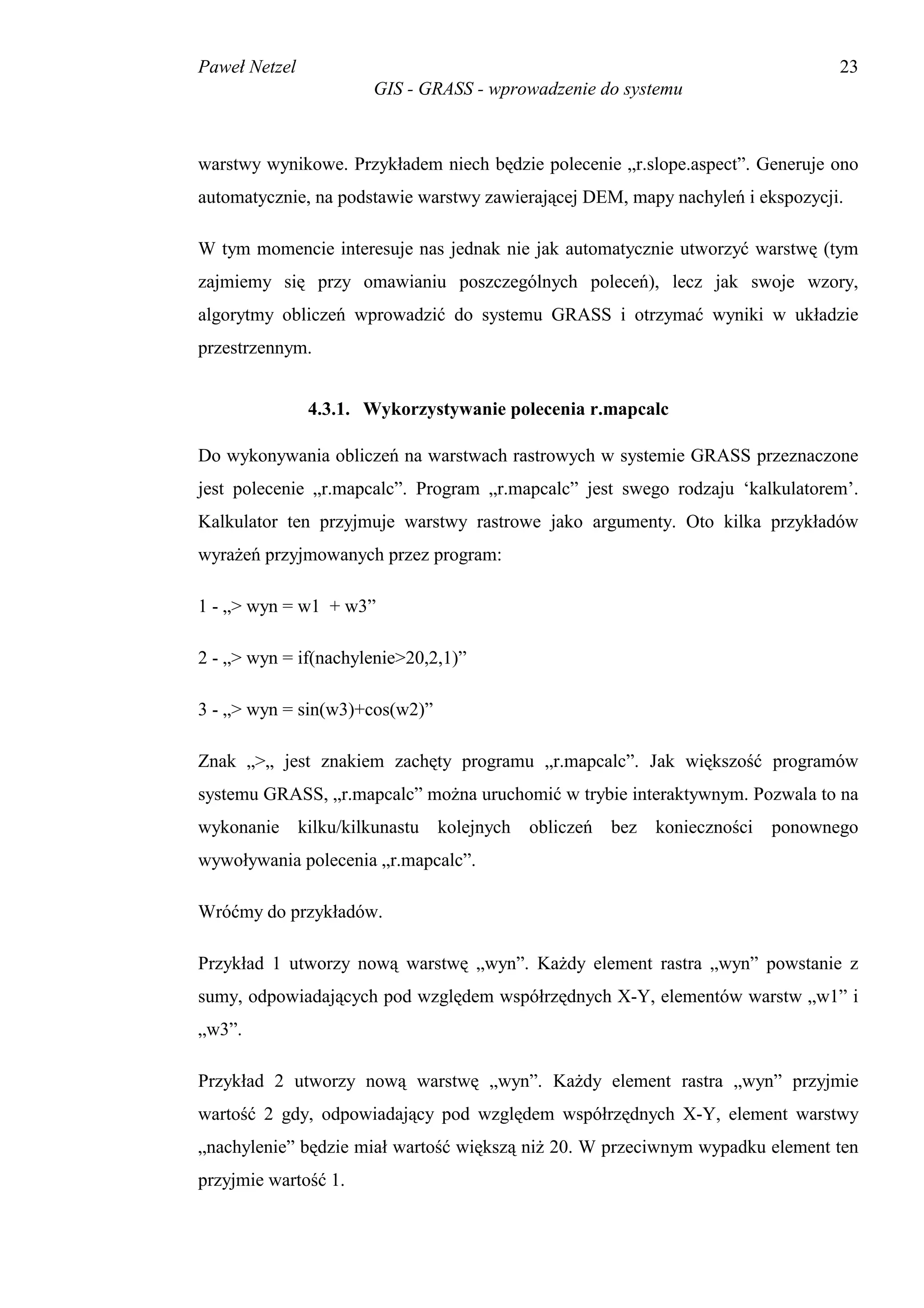 Paweł Netzel                                                                    23
                      GIS - GRASS - wprowadzenie do systemu



warstwy wynikowe. Przykładem niech będzie polecenie „r.slope.aspect”. Generuje ono
automatycznie, na podstawie warstwy zawierającej DEM, mapy nachyleń i ekspozycji.

W tym momencie interesuje nas jednak nie jak automatycznie utworzyć warstwę (tym
zajmiemy się przy omawianiu poszczególnych poleceń), lecz jak swoje wzory,
algorytmy obliczeń wprowadzić do systemu GRASS i otrzymać wyniki w układzie
przestrzennym.


               4.3.1. Wykorzystywanie polecenia r.mapcalc

Do wykonywania obliczeń na warstwach rastrowych w systemie GRASS przeznaczone
jest polecenie „r.mapcalc”. Program „r.mapcalc” jest swego rodzaju ‘kalkulatorem’.
Kalkulator ten przyjmuje warstwy rastrowe jako argumenty. Oto kilka przykładów
wyrażeń przyjmowanych przez program:

1 - „> wyn = w1 + w3”

2 - „> wyn = if(nachylenie>20,2,1)”

3 - „> wyn = sin(w3)+cos(w2)”

Znak „>„ jest znakiem zachęty programu „r.mapcalc”. Jak większość programów
systemu GRASS, „r.mapcalc” można uruchomić w trybie interaktywnym. Pozwala to na
wykonanie kilku/kilkunastu kolejnych obliczeń      bez   konieczności   ponownego
wywoływania polecenia „r.mapcalc”.

Wróćmy do przykładów.

Przykład 1 utworzy nową warstwę „wyn”. Każdy element rastra „wyn” powstanie z
sumy, odpowiadających pod względem współrzędnych X-Y, elementów warstw „w1” i
„w3”.

Przykład 2 utworzy nową warstwę „wyn”. Każdy element rastra „wyn” przyjmie
wartość 2 gdy, odpowiadający pod względem współrzędnych X-Y, element warstwy
„nachylenie” będzie miał wartość większą niż 20. W przeciwnym wypadku element ten
przyjmie wartość 1.
 