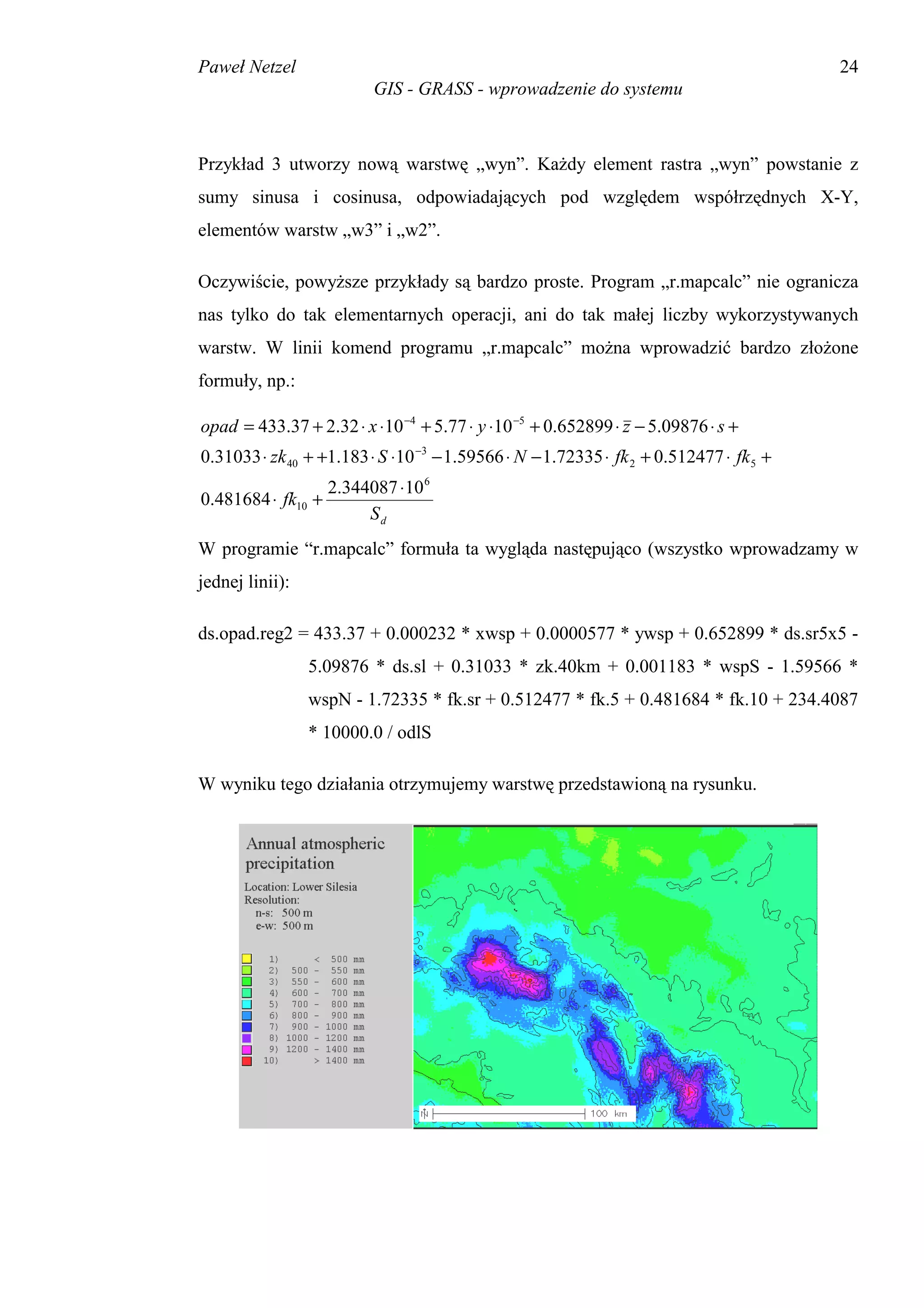 Paweł Netzel                                                                             24
                          GIS - GRASS - wprowadzenie do systemu



Przykład 3 utworzy nową warstwę „wyn”. Każdy element rastra „wyn” powstanie z
sumy sinusa i cosinusa, odpowiadających pod względem współrzędnych X-Y,
elementów warstw „w3” i „w2”.

Oczywiście, powyższe przykłady są bardzo proste. Program „r.mapcalc” nie ogranicza
nas tylko do tak elementarnych operacji, ani do tak małej liczby wykorzystywanych
warstw. W linii komend programu „r.mapcalc” można wprowadzić bardzo złożone
formuły, np.:

opad = 433.37 + 2.32 ⋅ x ⋅10 −4 + 5.77 ⋅ y ⋅10 −5 + 0.652899 ⋅ z − 5.09876 ⋅ s +
0.31033 ⋅ zk 40 + +1.183 ⋅ S ⋅10 −3 − 1.59566 ⋅ N − 1.72335 ⋅ fk 2 + 0.512477 ⋅ fk 5 +
                    2.344087 ⋅10 6
0.481684 ⋅ fk10 +
                         Sd
W programie “r.mapcalc” formuła ta wygląda następująco (wszystko wprowadzamy w
jednej linii):

ds.opad.reg2 = 433.37 + 0.000232 * xwsp + 0.0000577 * ywsp + 0.652899 * ds.sr5x5 -
                 5.09876 * ds.sl + 0.31033 * zk.40km + 0.001183 * wspS - 1.59566 *
                 wspN - 1.72335 * fk.sr + 0.512477 * fk.5 + 0.481684 * fk.10 + 234.4087
                 * 10000.0 / odlS

W wyniku tego działania otrzymujemy warstwę przedstawioną na rysunku.
 