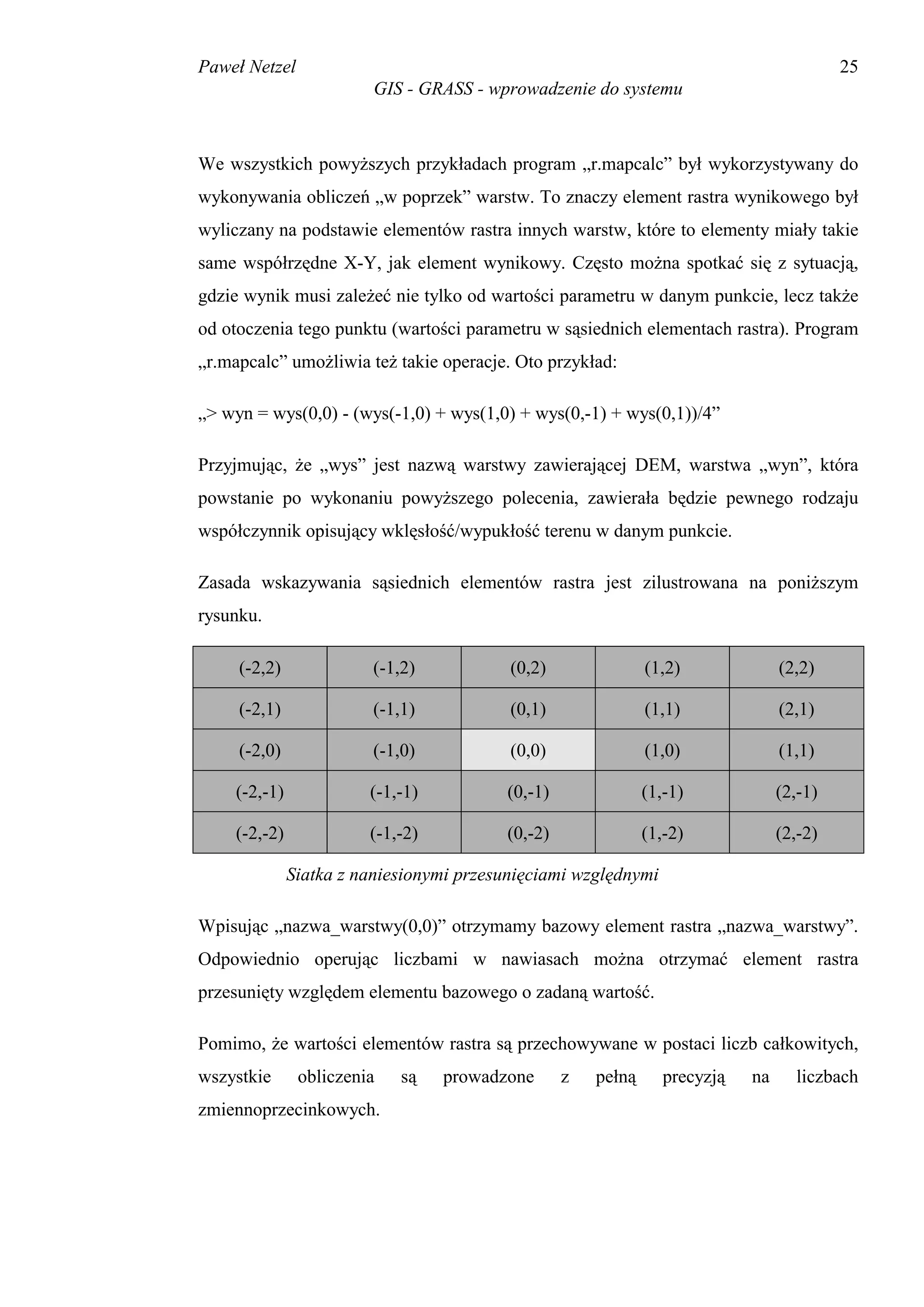 Paweł Netzel                                                                              25
                         GIS - GRASS - wprowadzenie do systemu



We wszystkich powyższych przykładach program „r.mapcalc” był wykorzystywany do
wykonywania obliczeń „w poprzek” warstw. To znaczy element rastra wynikowego był
wyliczany na podstawie elementów rastra innych warstw, które to elementy miały takie
same współrzędne X-Y, jak element wynikowy. Często można spotkać się z sytuacją,
gdzie wynik musi zależeć nie tylko od wartości parametru w danym punkcie, lecz także
od otoczenia tego punktu (wartości parametru w sąsiednich elementach rastra). Program
„r.mapcalc” umożliwia też takie operacje. Oto przykład:

„> wyn = wys(0,0) - (wys(-1,0) + wys(1,0) + wys(0,-1) + wys(0,1))/4”

Przyjmując, że „wys” jest nazwą warstwy zawierającej DEM, warstwa „wyn”, która
powstanie po wykonaniu powyższego polecenia, zawierała będzie pewnego rodzaju
współczynnik opisujący wklęsłość/wypukłość terenu w danym punkcie.

Zasada wskazywania sąsiednich elementów rastra jest zilustrowana na poniższym
rysunku.

     (-2,2)             (-1,2)            (0,2)               (1,2)              (2,2)

     (-2,1)             (-1,1)            (0,1)               (1,1)              (2,1)

     (-2,0)             (-1,0)            (0,0)               (1,0)              (1,1)

    (-2,-1)             (-1,-1)          (0,-1)               (1,-1)             (2,-1)

    (-2,-2)             (-1,-2)          (0,-2)               (1,-2)             (2,-2)

              Siatka z naniesionymi przesunięciami względnymi

Wpisując „nazwa_warstwy(0,0)” otrzymamy bazowy element rastra „nazwa_warstwy”.
Odpowiednio operując liczbami w nawiasach można otrzymać element rastra
przesunięty względem elementu bazowego o zadaną wartość.

Pomimo, że wartości elementów rastra są przechowywane w postaci liczb całkowitych,
wszystkie      obliczenia   są    prowadzone      z   pełną      precyzją   na     liczbach
zmiennoprzecinkowych.
 