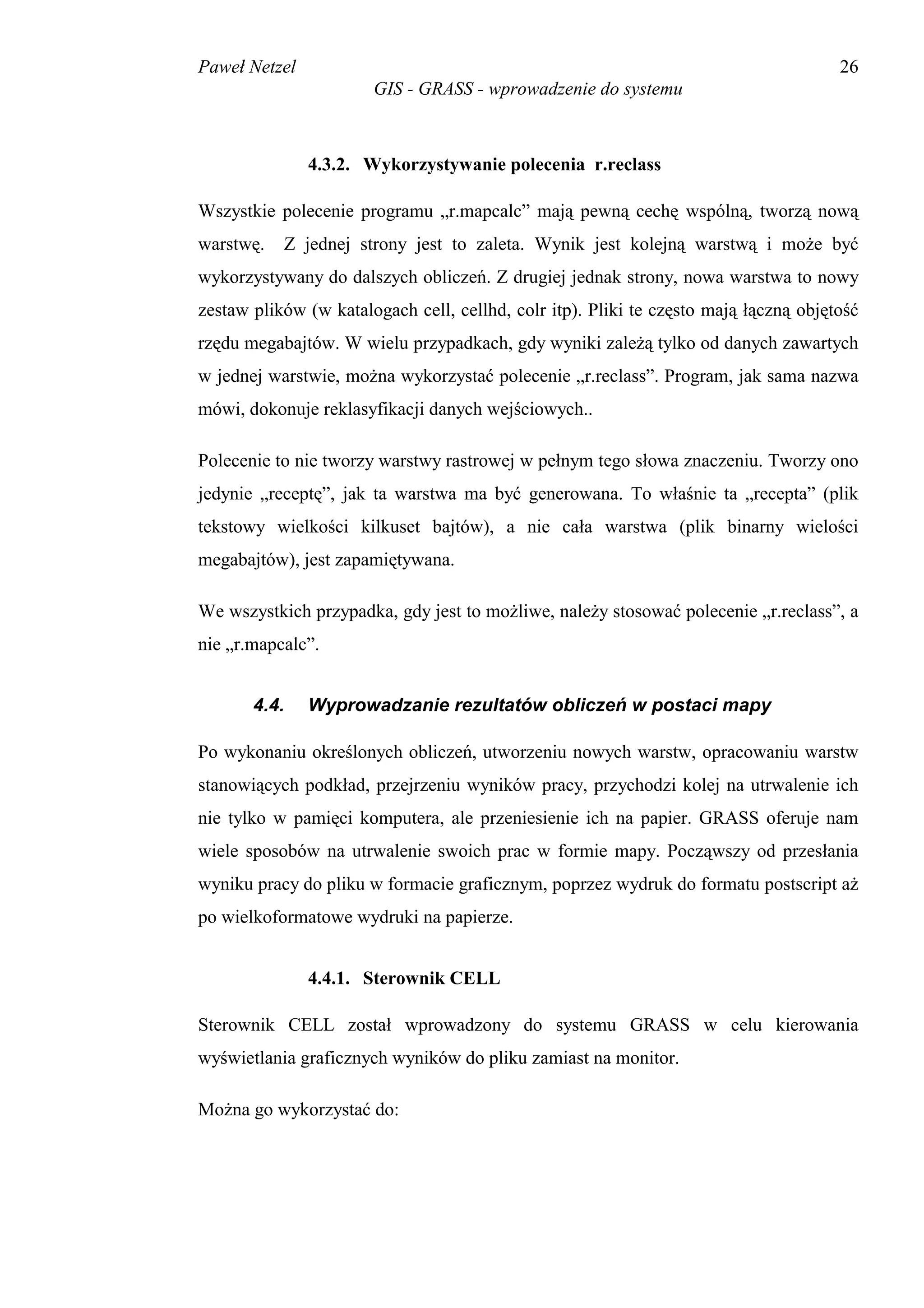 Paweł Netzel                                                                          26
                       GIS - GRASS - wprowadzenie do systemu



               4.3.2. Wykorzystywanie polecenia r.reclass

Wszystkie polecenie programu „r.mapcalc” mają pewną cechę wspólną, tworzą nową
warstwę.   Z jednej strony jest to zaleta. Wynik jest kolejną warstwą i może być
wykorzystywany do dalszych obliczeń. Z drugiej jednak strony, nowa warstwa to nowy
zestaw plików (w katalogach cell, cellhd, colr itp). Pliki te często mają łączną objętość
rzędu megabajtów. W wielu przypadkach, gdy wyniki zależą tylko od danych zawartych
w jednej warstwie, można wykorzystać polecenie „r.reclass”. Program, jak sama nazwa
mówi, dokonuje reklasyfikacji danych wejściowych..

Polecenie to nie tworzy warstwy rastrowej w pełnym tego słowa znaczeniu. Tworzy ono
jedynie „receptę”, jak ta warstwa ma być generowana. To właśnie ta „recepta” (plik
tekstowy wielkości kilkuset bajtów), a nie cała warstwa (plik binarny wielości
megabajtów), jest zapamiętywana.

We wszystkich przypadka, gdy jest to możliwe, należy stosować polecenie „r.reclass”, a
nie „r.mapcalc”.


       4.4.    Wyprowadzanie rezultatów obliczeń w postaci mapy

Po wykonaniu określonych obliczeń, utworzeniu nowych warstw, opracowaniu warstw
stanowiących podkład, przejrzeniu wyników pracy, przychodzi kolej na utrwalenie ich
nie tylko w pamięci komputera, ale przeniesienie ich na papier. GRASS oferuje nam
wiele sposobów na utrwalenie swoich prac w formie mapy. Począwszy od przesłania
wyniku pracy do pliku w formacie graficznym, poprzez wydruk do formatu postscript aż
po wielkoformatowe wydruki na papierze.


               4.4.1. Sterownik CELL

Sterownik CELL został wprowadzony do systemu GRASS w celu kierowania
wyświetlania graficznych wyników do pliku zamiast na monitor.

Można go wykorzystać do:
 
