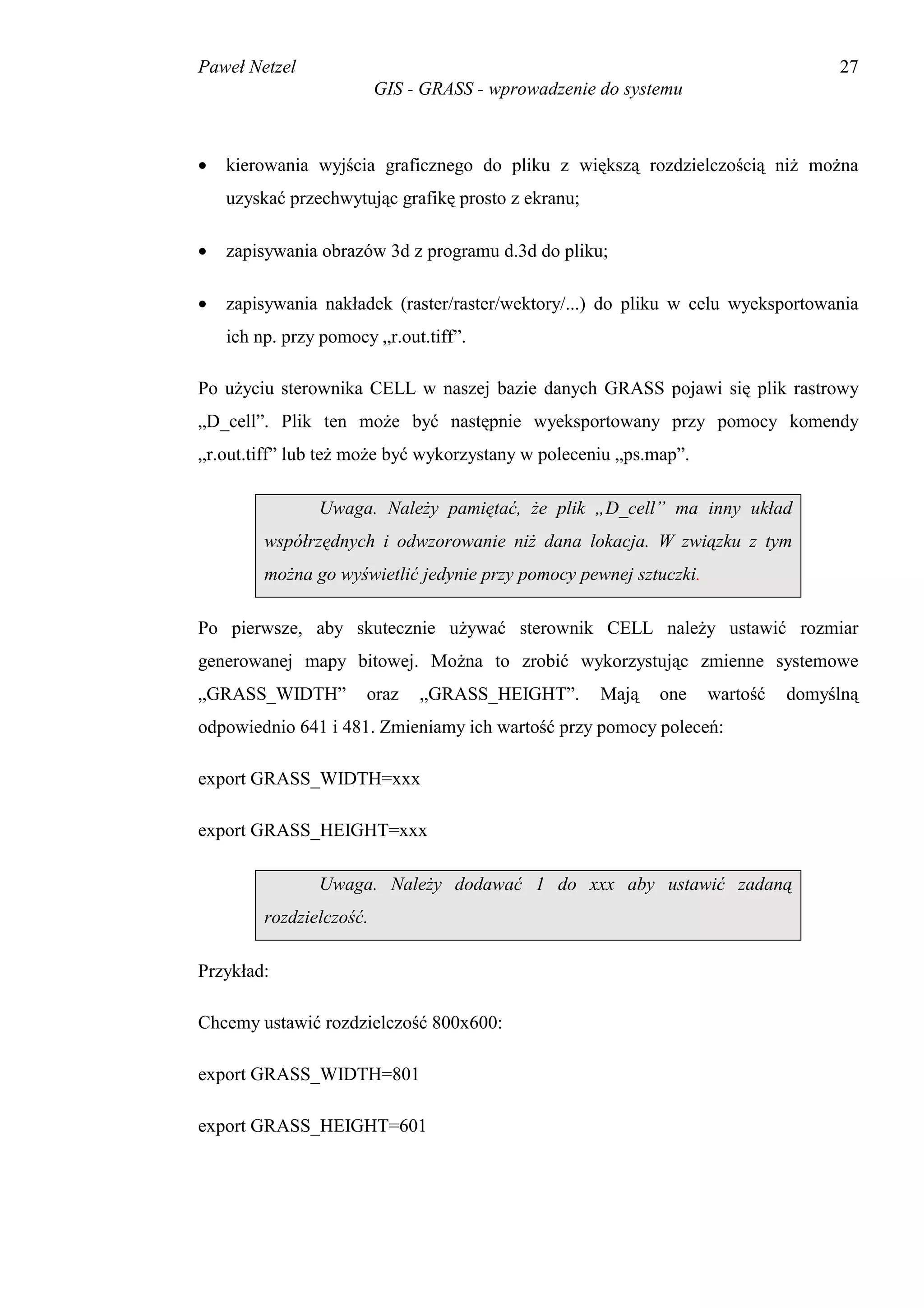 Paweł Netzel                                                                       27
                          GIS - GRASS - wprowadzenie do systemu



•   kierowania wyjścia graficznego do pliku z większą rozdzielczością niż można
    uzyskać przechwytując grafikę prosto z ekranu;

•   zapisywania obrazów 3d z programu d.3d do pliku;

•   zapisywania nakładek (raster/raster/wektory/...) do pliku w celu wyeksportowania
    ich np. przy pomocy „r.out.tiff”.

Po użyciu sterownika CELL w naszej bazie danych GRASS pojawi się plik rastrowy
„D_cell”. Plik ten może być następnie wyeksportowany przy pomocy komendy
„r.out.tiff” lub też może być wykorzystany w poleceniu „ps.map”.

                Uwaga. Należy pamiętać, że plik „D_cell” ma inny układ
         współrzędnych i odwzorowanie niż dana lokacja. W związku z tym
         można go wyświetlić jedynie przy pomocy pewnej sztuczki.

Po pierwsze, aby skutecznie używać sterownik CELL należy ustawić rozmiar
generowanej mapy bitowej. Można to zrobić wykorzystując zmienne systemowe
„GRASS_WIDTH”          oraz    „GRASS_HEIGHT”.       Mają   one     wartość   domyślną
odpowiednio 641 i 481. Zmieniamy ich wartość przy pomocy poleceń:

export GRASS_WIDTH=xxx

export GRASS_HEIGHT=xxx

                Uwaga. Należy dodawać 1 do xxx aby ustawić zadaną
         rozdzielczość.

Przykład:

Chcemy ustawić rozdzielczość 800x600:

export GRASS_WIDTH=801

export GRASS_HEIGHT=601
 