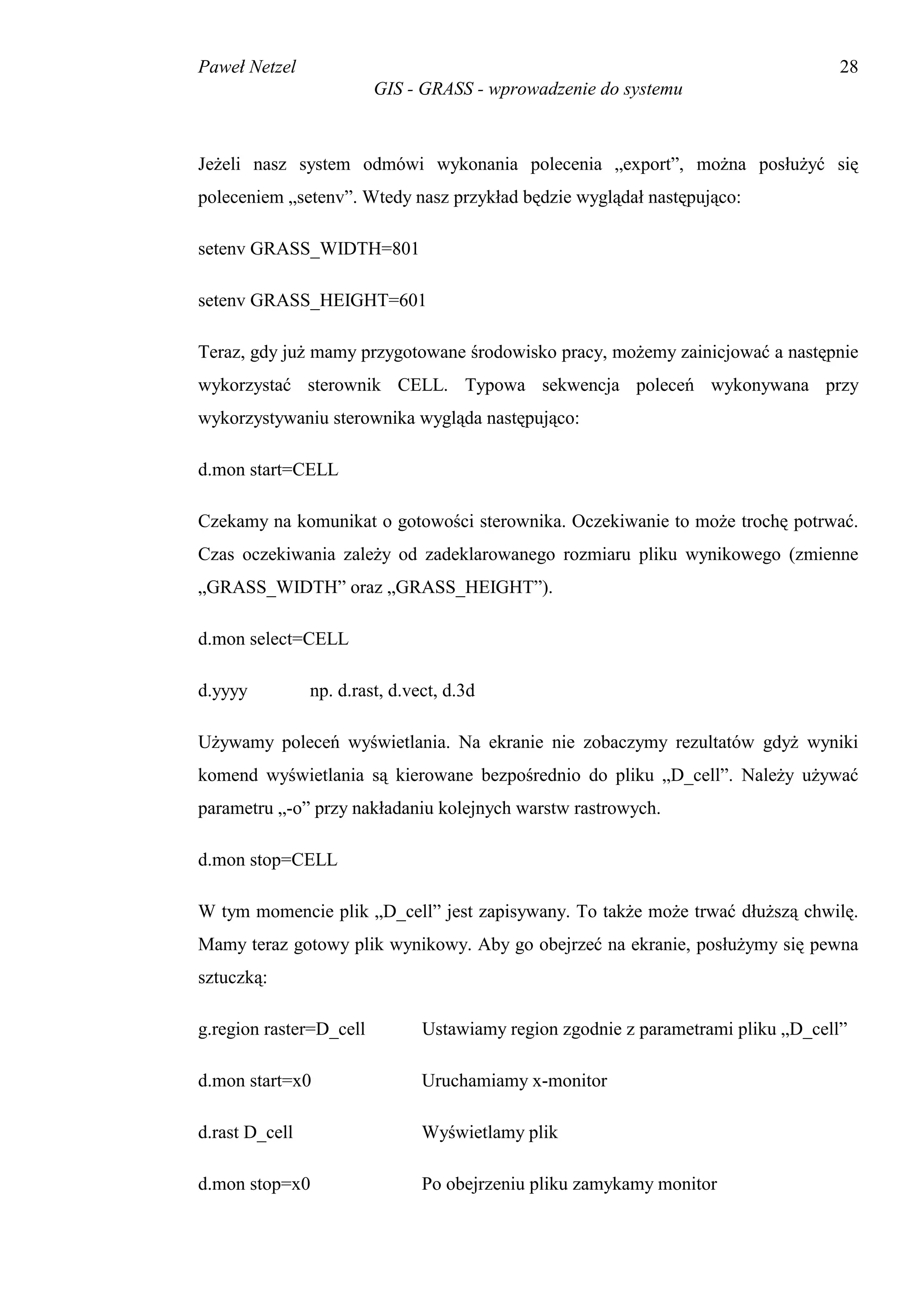 Paweł Netzel                                                                        28
                         GIS - GRASS - wprowadzenie do systemu



Jeżeli nasz system odmówi wykonania polecenia „export”, można posłużyć się
poleceniem „setenv”. Wtedy nasz przykład będzie wyglądał następująco:

setenv GRASS_WIDTH=801

setenv GRASS_HEIGHT=601

Teraz, gdy już mamy przygotowane środowisko pracy, możemy zainicjować a następnie
wykorzystać sterownik CELL. Typowa sekwencja poleceń wykonywana przy
wykorzystywaniu sterownika wygląda następująco:

d.mon start=CELL

Czekamy na komunikat o gotowości sterownika. Oczekiwanie to może trochę potrwać.
Czas oczekiwania zależy od zadeklarowanego rozmiaru pliku wynikowego (zmienne
„GRASS_WIDTH” oraz „GRASS_HEIGHT”).

d.mon select=CELL

d.yyyy          np. d.rast, d.vect, d.3d

Używamy poleceń wyświetlania. Na ekranie nie zobaczymy rezultatów gdyż wyniki
komend wyświetlania są kierowane bezpośrednio do pliku „D_cell”. Należy używać
parametru „-o” przy nakładaniu kolejnych warstw rastrowych.

d.mon stop=CELL

W tym momencie plik „D_cell” jest zapisywany. To także może trwać dłuższą chwilę.
Mamy teraz gotowy plik wynikowy. Aby go obejrzeć na ekranie, posłużymy się pewna
sztuczką:

g.region raster=D_cell          Ustawiamy region zgodnie z parametrami pliku „D_cell”

d.mon start=x0                  Uruchamiamy x-monitor

d.rast D_cell                   Wyświetlamy plik

d.mon stop=x0                   Po obejrzeniu pliku zamykamy monitor
 