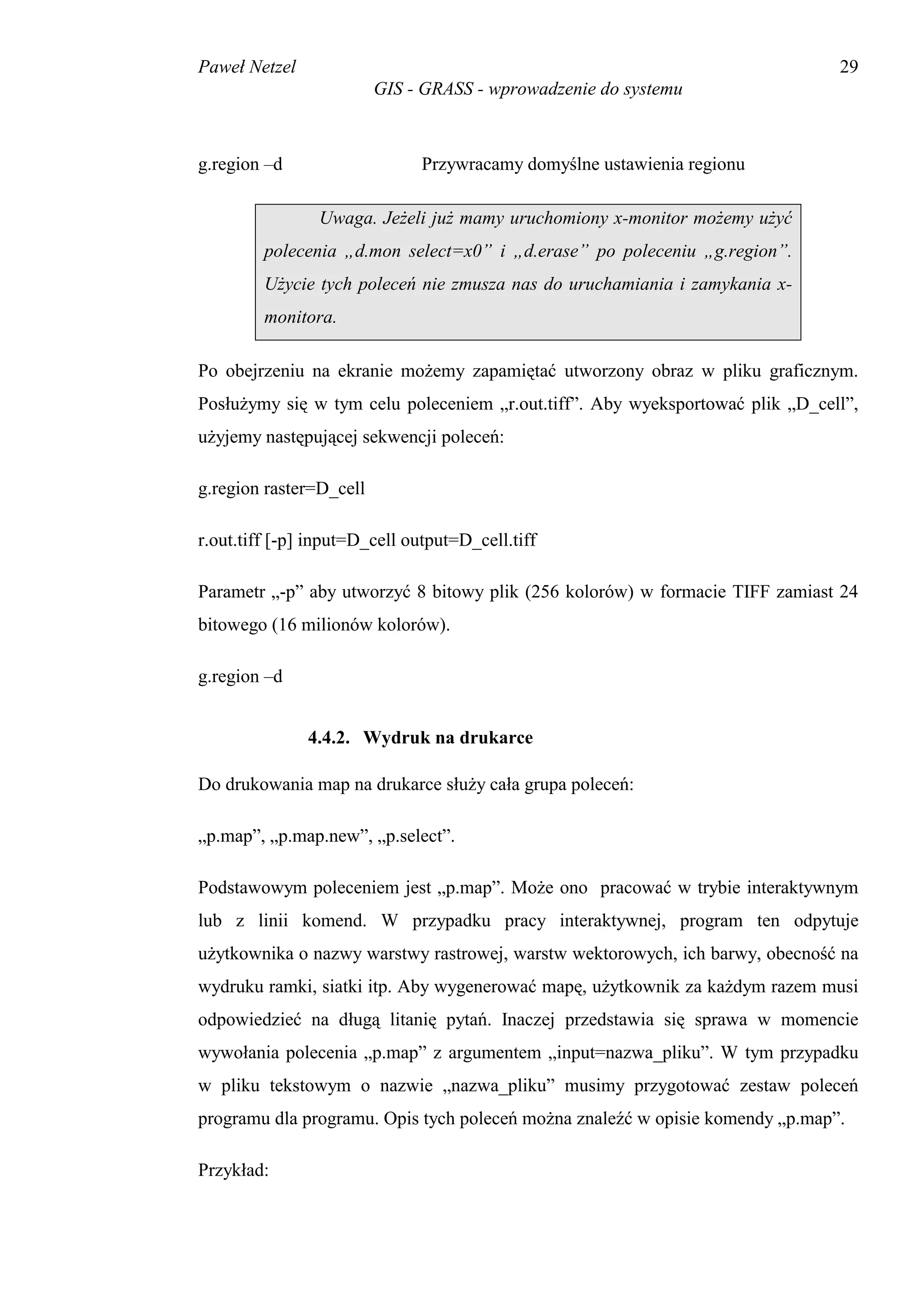 Paweł Netzel                                                                   29
                         GIS - GRASS - wprowadzenie do systemu



g.region –d                    Przywracamy domyślne ustawienia regionu

                Uwaga. Jeżeli już mamy uruchomiony x-monitor możemy użyć
         polecenia „d.mon select=x0” i „d.erase” po poleceniu „g.region”.
         Użycie tych poleceń nie zmusza nas do uruchamiania i zamykania x-
         monitora.

Po obejrzeniu na ekranie możemy zapamiętać utworzony obraz w pliku graficznym.
Posłużymy się w tym celu poleceniem „r.out.tiff”. Aby wyeksportować plik „D_cell”,
użyjemy następującej sekwencji poleceń:

g.region raster=D_cell

r.out.tiff [-p] input=D_cell output=D_cell.tiff

Parametr „-p” aby utworzyć 8 bitowy plik (256 kolorów) w formacie TIFF zamiast 24
bitowego (16 milionów kolorów).

g.region –d


               4.4.2. Wydruk na drukarce

Do drukowania map na drukarce służy cała grupa poleceń:

„p.map”, „p.map.new”, „p.select”.

Podstawowym poleceniem jest „p.map”. Może ono pracować w trybie interaktywnym
lub z linii komend. W przypadku pracy interaktywnej, program ten odpytuje
użytkownika o nazwy warstwy rastrowej, warstw wektorowych, ich barwy, obecność na
wydruku ramki, siatki itp. Aby wygenerować mapę, użytkownik za każdym razem musi
odpowiedzieć na długą litanię pytań. Inaczej przedstawia się sprawa w momencie
wywołania polecenia „p.map” z argumentem „input=nazwa_pliku”. W tym przypadku
w pliku tekstowym o nazwie „nazwa_pliku” musimy przygotować zestaw poleceń
programu dla programu. Opis tych poleceń można znaleźć w opisie komendy „p.map”.

Przykład:
 