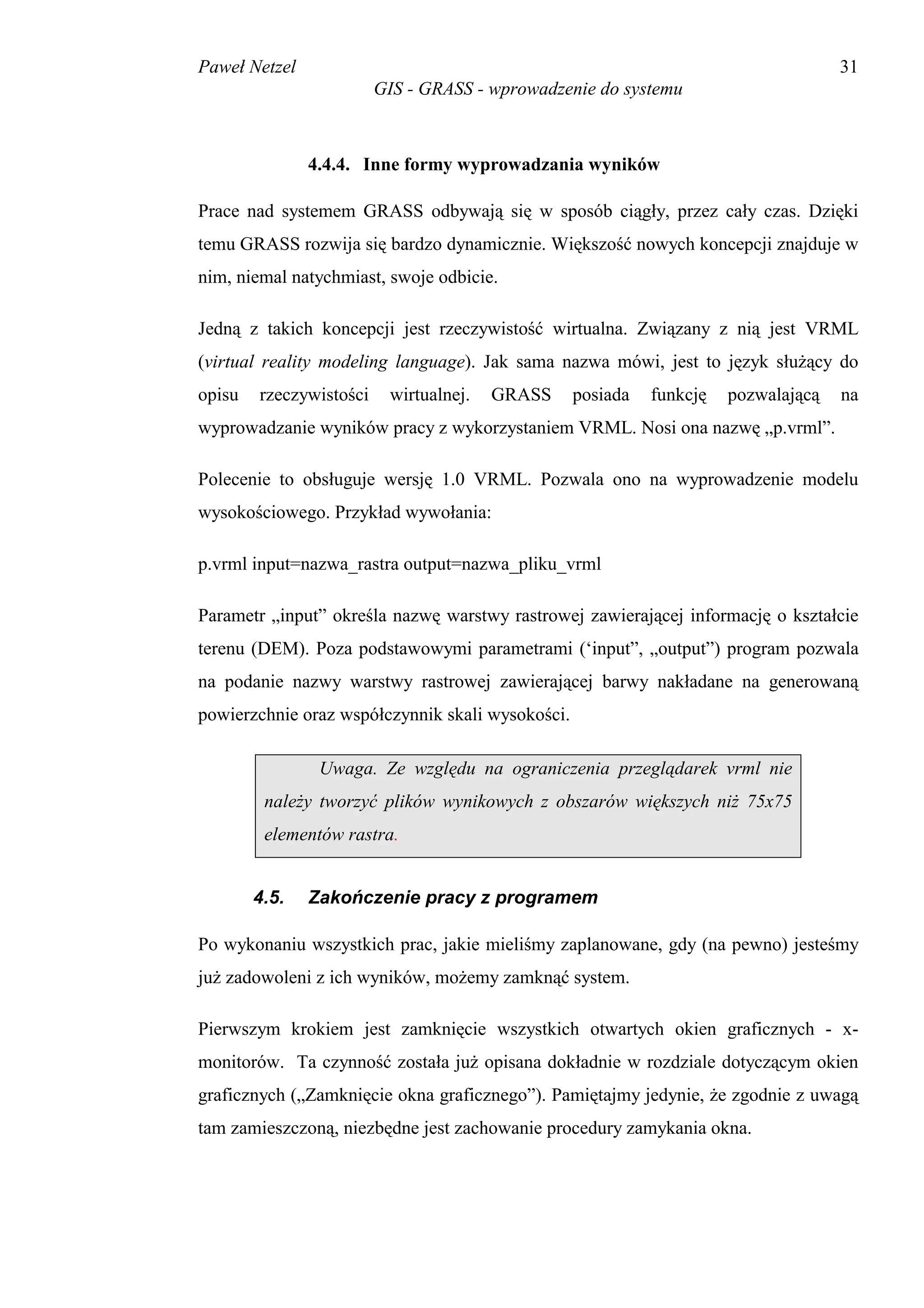 Paweł Netzel                                                                        31
                         GIS - GRASS - wprowadzenie do systemu



               4.4.4. Inne formy wyprowadzania wyników

Prace nad systemem GRASS odbywają się w sposób ciągły, przez cały czas. Dzięki
temu GRASS rozwija się bardzo dynamicznie. Większość nowych koncepcji znajduje w
nim, niemal natychmiast, swoje odbicie.

Jedną z takich koncepcji jest rzeczywistość wirtualna. Związany z nią jest VRML
(virtual reality modeling language). Jak sama nazwa mówi, jest to język służący do
opisu   rzeczywistości    wirtualnej.   GRASS     posiada   funkcję   pozwalającą   na
wyprowadzanie wyników pracy z wykorzystaniem VRML. Nosi ona nazwę „p.vrml”.

Polecenie to obsługuje wersję 1.0 VRML. Pozwala ono na wyprowadzenie modelu
wysokościowego. Przykład wywołania:

p.vrml input=nazwa_rastra output=nazwa_pliku_vrml

Parametr „input” określa nazwę warstwy rastrowej zawierającej informację o kształcie
terenu (DEM). Poza podstawowymi parametrami (‘input”, „output”) program pozwala
na podanie nazwy warstwy rastrowej zawierającej barwy nakładane na generowaną
powierzchnie oraz współczynnik skali wysokości.

                Uwaga. Ze względu na ograniczenia przeglądarek vrml nie
         należy tworzyć plików wynikowych z obszarów większych niż 75x75
         elementów rastra.


        4.5.   Zakończenie pracy z programem

Po wykonaniu wszystkich prac, jakie mieliśmy zaplanowane, gdy (na pewno) jesteśmy
już zadowoleni z ich wyników, możemy zamknąć system.

Pierwszym krokiem jest zamknięcie wszystkich otwartych okien graficznych - x-
monitorów. Ta czynność została już opisana dokładnie w rozdziale dotyczącym okien
graficznych („Zamknięcie okna graficznego”). Pamiętajmy jedynie, że zgodnie z uwagą
tam zamieszczoną, niezbędne jest zachowanie procedury zamykania okna.
 