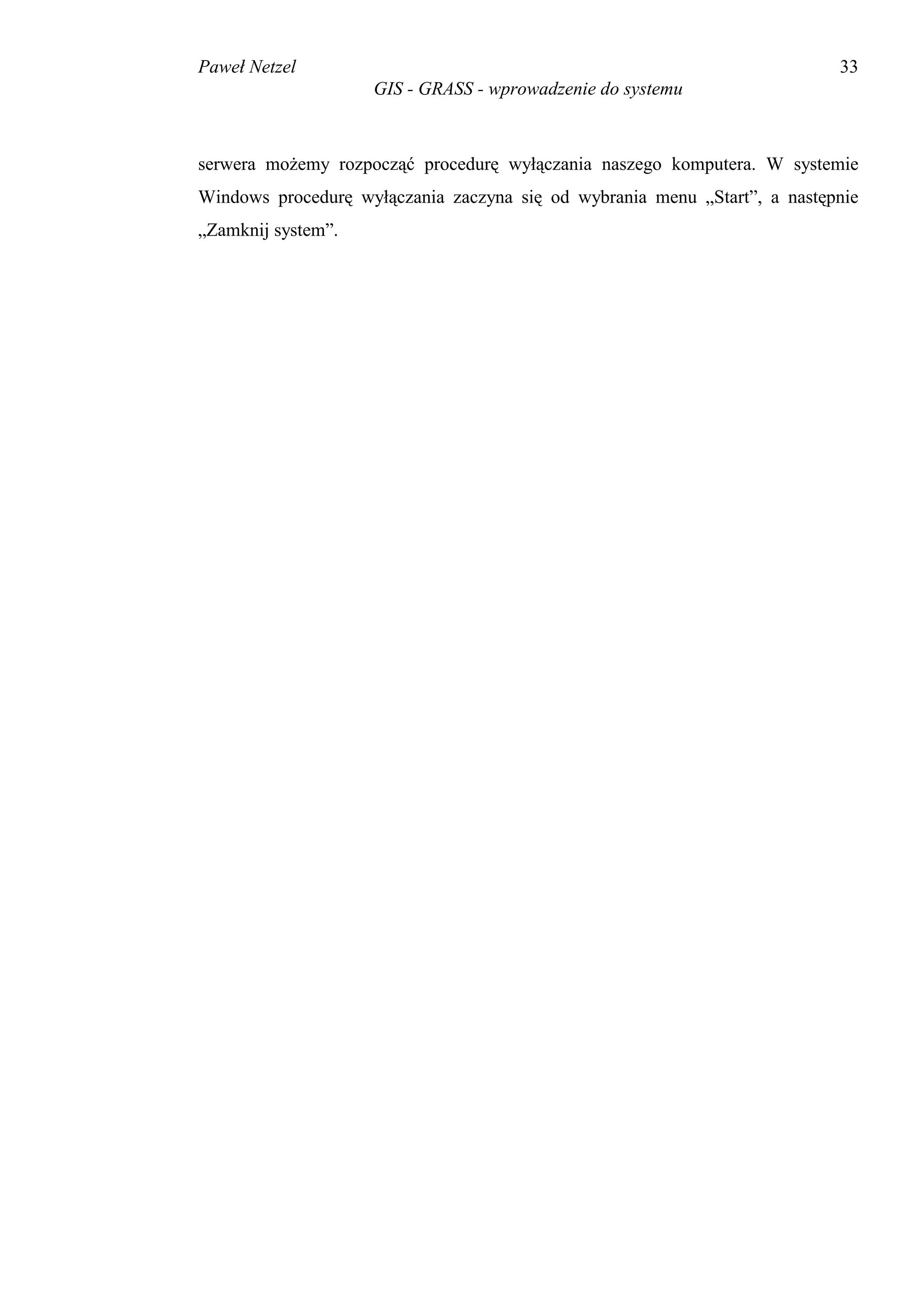 Paweł Netzel                                                               33
                    GIS - GRASS - wprowadzenie do systemu



serwera możemy rozpocząć procedurę wyłączania naszego komputera. W systemie
Windows procedurę wyłączania zaczyna się od wybrania menu „Start”, a następnie
„Zamknij system”.
 