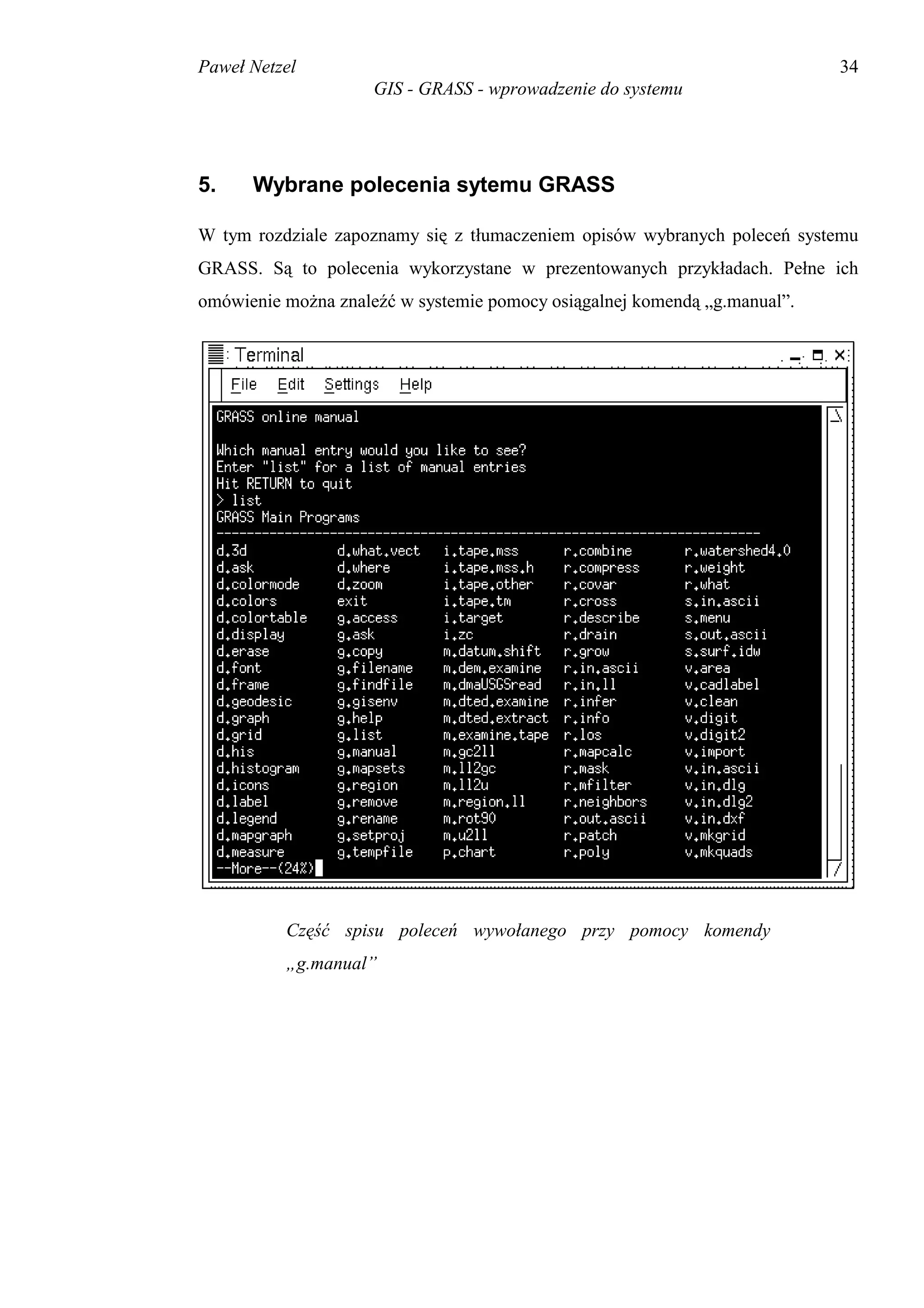 Paweł Netzel                                                               34
                     GIS - GRASS - wprowadzenie do systemu




5.    Wybrane polecenia sytemu GRASS

W tym rozdziale zapoznamy się z tłumaczeniem opisów wybranych poleceń systemu
GRASS. Są to polecenia wykorzystane w prezentowanych przykładach. Pełne ich
omówienie można znaleźć w systemie pomocy osiągalnej komendą „g.manual”.




          Część spisu poleceń wywołanego przy pomocy komendy
          „g.manual”
 