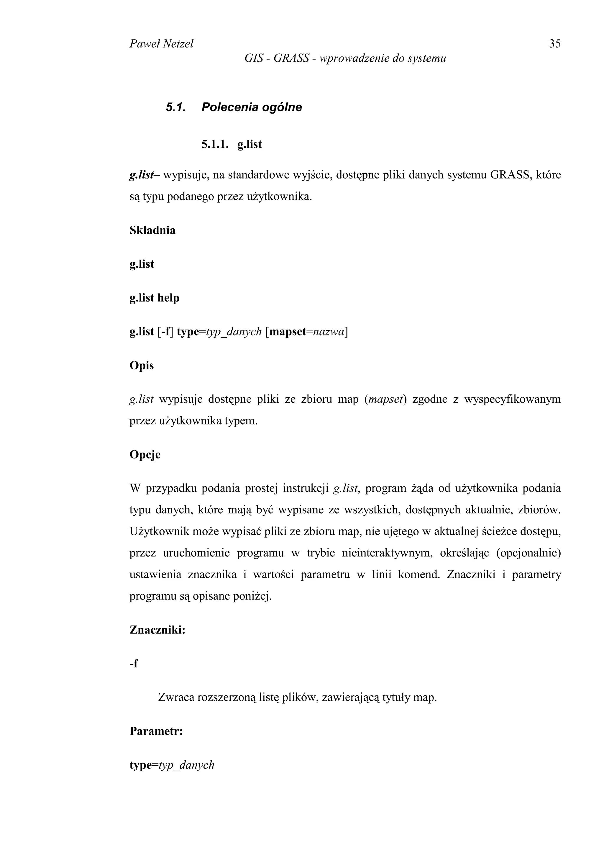 Paweł Netzel                                                                      35
                          GIS - GRASS - wprowadzenie do systemu



          5.1.   Polecenia ogólne


                 5.1.1. g.list

g.list– wypisuje, na standardowe wyjście, dostępne pliki danych systemu GRASS, które
są typu podanego przez użytkownika.

Składnia

g.list

g.list help

g.list [-f] type=typ_danych [mapset=nazwa]

Opis

g.list wypisuje dostępne pliki ze zbioru map (mapset) zgodne z wyspecyfikowanym
przez użytkownika typem.

Opcje

W przypadku podania prostej instrukcji g.list, program żąda od użytkownika podania
typu danych, które mają być wypisane ze wszystkich, dostępnych aktualnie, zbiorów.
Użytkownik może wypisać pliki ze zbioru map, nie ujętego w aktualnej ścieżce dostępu,
przez uruchomienie programu w trybie nieinteraktywnym, określając (opcjonalnie)
ustawienia znacznika i wartości parametru w linii komend. Znaczniki i parametry
programu są opisane poniżej.

Znaczniki:

-f

         Zwraca rozszerzoną listę plików, zawierającą tytuły map.

Parametr:

type=typ_danych
 