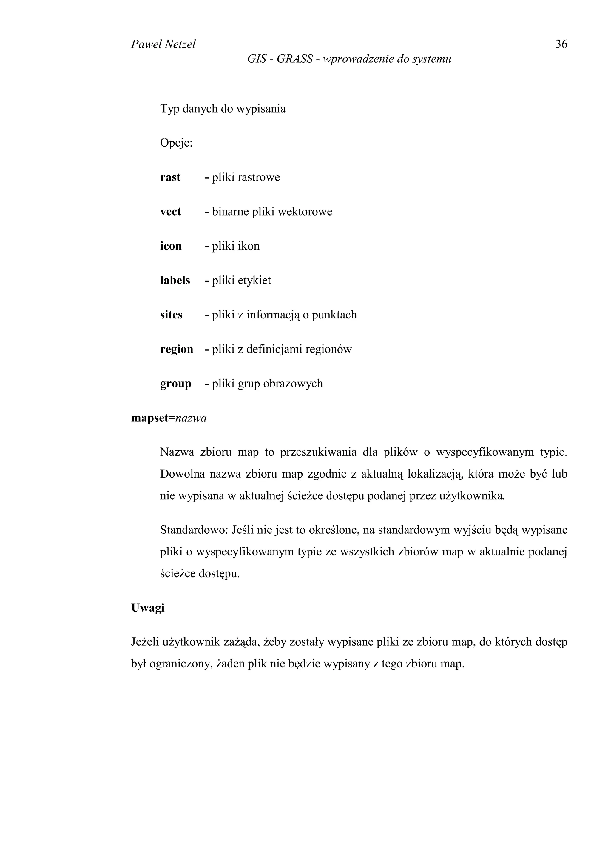 Paweł Netzel                                                                       36
                        GIS - GRASS - wprowadzenie do systemu



     Typ danych do wypisania

     Opcje:

     rast      - pliki rastrowe

     vect      - binarne pliki wektorowe

     icon      - pliki ikon

     labels    - pliki etykiet

     sites     - pliki z informacją o punktach

     region - pliki z definicjami regionów

     group     - pliki grup obrazowych

mapset=nazwa

     Nazwa zbioru map to przeszukiwania dla plików o wyspecyfikowanym typie.
     Dowolna nazwa zbioru map zgodnie z aktualną lokalizacją, która może być lub
     nie wypisana w aktualnej ścieżce dostępu podanej przez użytkownika.

     Standardowo: Jeśli nie jest to określone, na standardowym wyjściu będą wypisane
     pliki o wyspecyfikowanym typie ze wszystkich zbiorów map w aktualnie podanej
     ścieżce dostępu.

Uwagi

Jeżeli użytkownik zażąda, żeby zostały wypisane pliki ze zbioru map, do których dostęp
był ograniczony, żaden plik nie będzie wypisany z tego zbioru map.
 