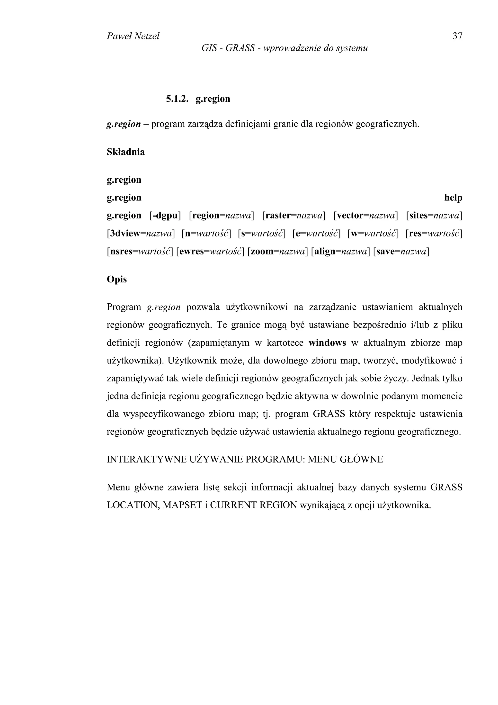 Paweł Netzel                                                                       37
                       GIS - GRASS - wprowadzenie do systemu




               5.1.2. g.region

g.region – program zarządza definicjami granic dla regionów geograficznych.

Składnia

g.region
g.region                                                                         help
g.region [-dgpu] [region=nazwa] [raster=nazwa] [vector=nazwa] [sites=nazwa]
[3dview=nazwa] [n=wartość] [s=wartość] [e=wartość] [w=wartość] [res=wartość]
[nsres=wartość] [ewres=wartość] [zoom=nazwa] [align=nazwa] [save=nazwa]

Opis

Program g.region pozwala użytkownikowi na zarządzanie ustawianiem aktualnych
regionów geograficznych. Te granice mogą być ustawiane bezpośrednio i/lub z pliku
definicji regionów (zapamiętanym w kartotece windows w aktualnym zbiorze map
użytkownika). Użytkownik może, dla dowolnego zbioru map, tworzyć, modyfikować i
zapamiętywać tak wiele definicji regionów geograficznych jak sobie życzy. Jednak tylko
jedna definicja regionu geograficznego będzie aktywna w dowolnie podanym momencie
dla wyspecyfikowanego zbioru map; tj. program GRASS który respektuje ustawienia
regionów geograficznych będzie używać ustawienia aktualnego regionu geograficznego.

INTERAKTYWNE UŻYWANIE PROGRAMU: MENU GŁÓWNE

Menu główne zawiera listę sekcji informacji aktualnej bazy danych systemu GRASS
LOCATION, MAPSET i CURRENT REGION wynikającą z opcji użytkownika.
 