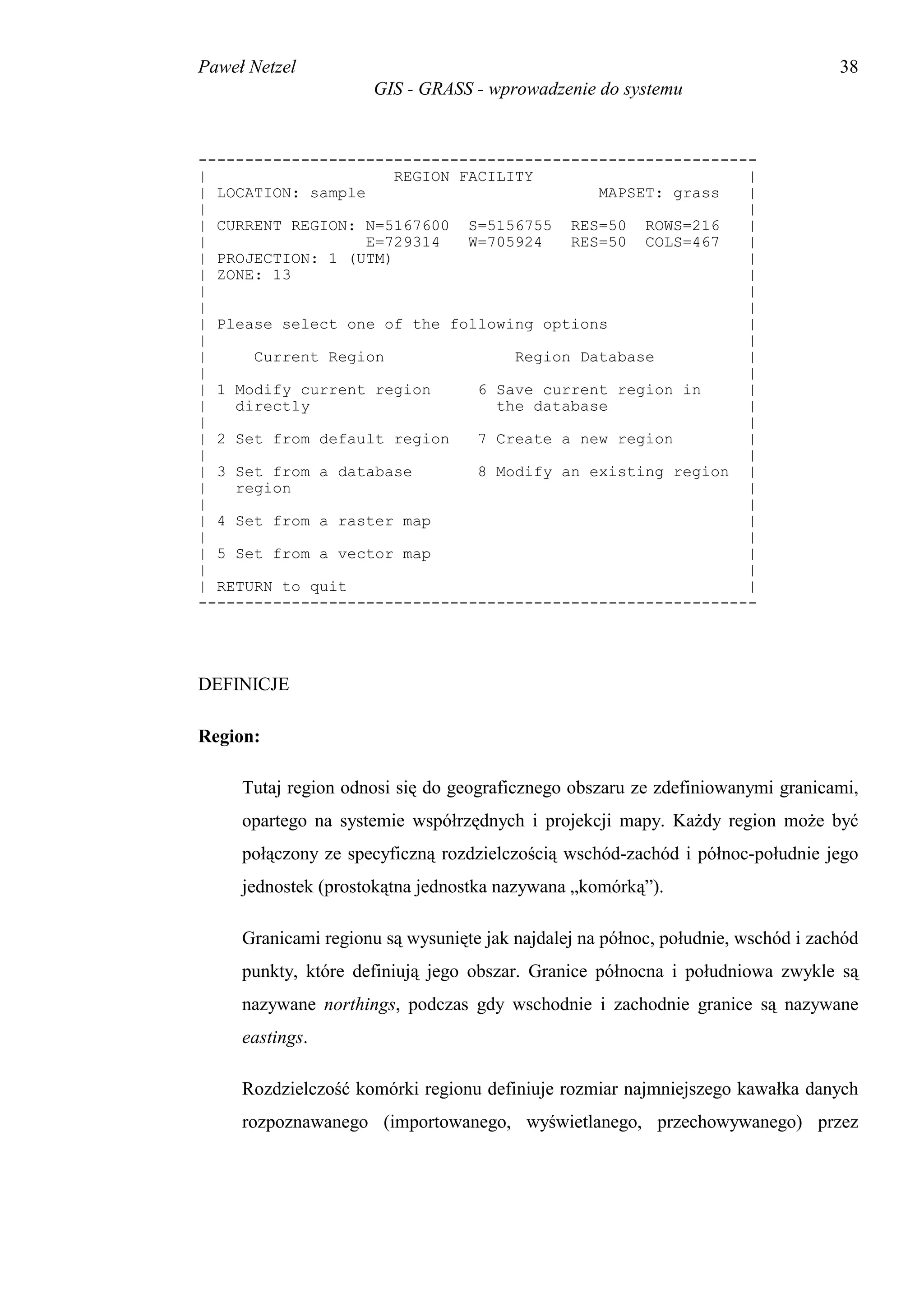 Paweł Netzel                                                                      38
                      GIS - GRASS - wprowadzenie do systemu


------------------------------------------------------------
|                     REGION FACILITY                      |
| LOCATION: sample                          MAPSET: grass  |
|                                                          |
| CURRENT REGION: N=5167600 S=5156755 RES=50 ROWS=216      |
|                  E=729314   W=705924   RES=50 COLS=467   |
| PROJECTION: 1 (UTM)                                      |
| ZONE: 13                                                 |
|                                                          |
|                                                          |
| Please select one of the following options               |
|                                                          |
|     Current Region               Region Database         |
|                                                          |
| 1 Modify current region      6 Save current region in    |
|   directly                     the database              |
|                                                          |
| 2 Set from default region    7 Create a new region       |
|                                                          |
| 3 Set from a database        8 Modify an existing region |
|   region                                                 |
|                                                          |
| 4 Set from a raster map                                  |
|                                                          |
| 5 Set from a vector map                                  |
|                                                          |
| RETURN to quit                                           |
------------------------------------------------------------




DEFINICJE

Region:

     Tutaj region odnosi się do geograficznego obszaru ze zdefiniowanymi granicami,
     opartego na systemie współrzędnych i projekcji mapy. Każdy region może być
     połączony ze specyficzną rozdzielczością wschód-zachód i północ-południe jego
     jednostek (prostokątna jednostka nazywana „komórką”).

     Granicami regionu są wysunięte jak najdalej na północ, południe, wschód i zachód
     punkty, które definiują jego obszar. Granice północna i południowa zwykle są
     nazywane northings, podczas gdy wschodnie i zachodnie granice są nazywane
     eastings.

     Rozdzielczość komórki regionu definiuje rozmiar najmniejszego kawałka danych
     rozpoznawanego (importowanego, wyświetlanego, przechowywanego) przez
 