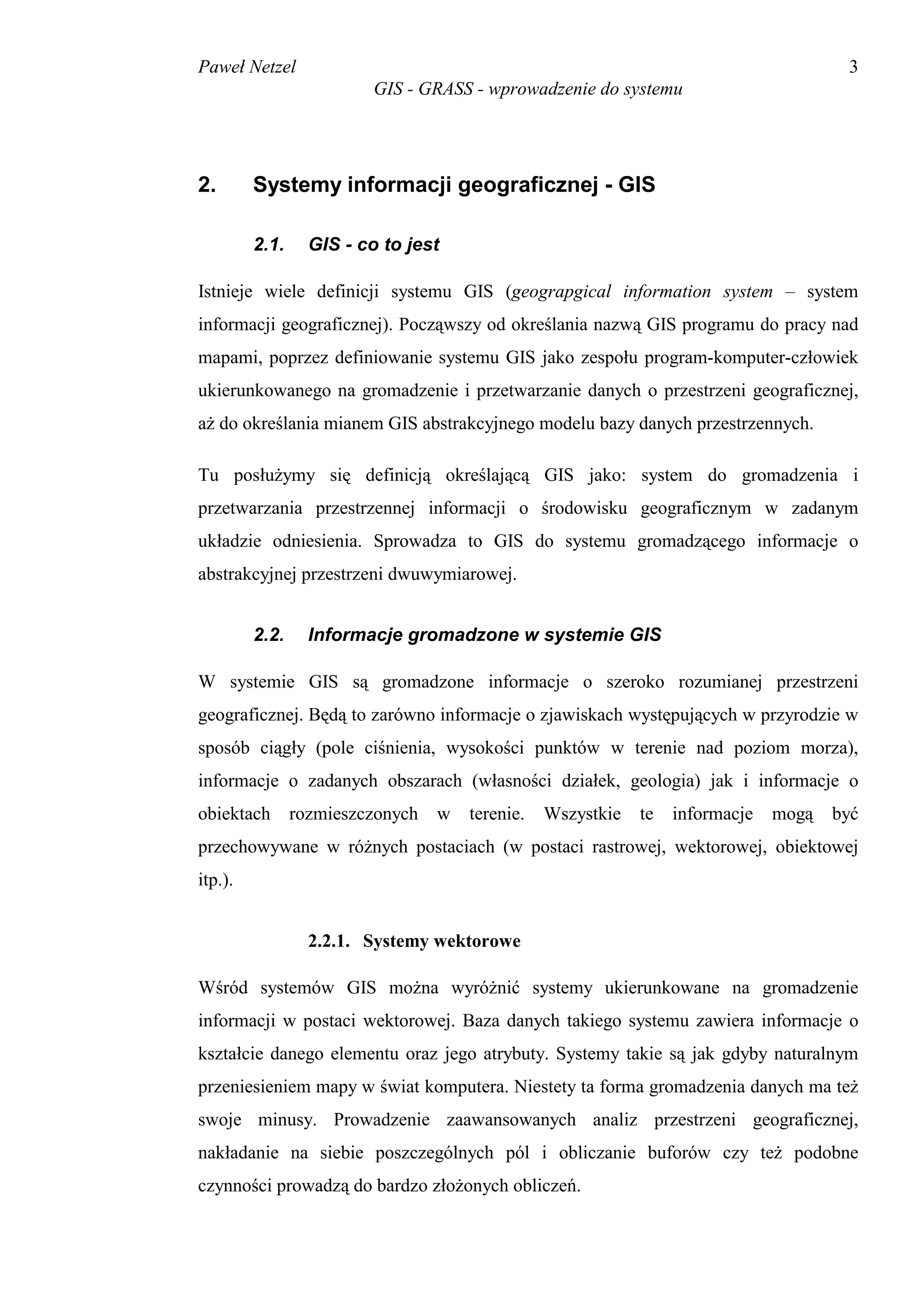Paweł Netzel                                                                           3
                          GIS - GRASS - wprowadzenie do systemu




2.       Systemy informacji geograficznej - GIS

         2.1.     GIS - co to jest

Istnieje wiele definicji systemu GIS (geograpgical information system – system
informacji geograficznej). Począwszy od określania nazwą GIS programu do pracy nad
mapami, poprzez definiowanie systemu GIS jako zespołu program-komputer-człowiek
ukierunkowanego na gromadzenie i przetwarzanie danych o przestrzeni geograficznej,
aż do określania mianem GIS abstrakcyjnego modelu bazy danych przestrzennych.

Tu posłużymy się definicją określającą GIS jako: system do gromadzenia i
przetwarzania przestrzennej informacji o środowisku geograficznym w zadanym
układzie odniesienia. Sprowadza to GIS do systemu gromadzącego informacje o
abstrakcyjnej przestrzeni dwuwymiarowej.


         2.2.     Informacje gromadzone w systemie GIS

W systemie GIS są gromadzone informacje o szeroko rozumianej przestrzeni
geograficznej. Będą to zarówno informacje o zjawiskach występujących w przyrodzie w
sposób ciągły (pole ciśnienia, wysokości punktów w terenie nad poziom morza),
informacje o zadanych obszarach (własności działek, geologia) jak i informacje o
obiektach       rozmieszczonych   w   terenie.   Wszystkie   te   informacje   mogą   być
przechowywane w różnych postaciach (w postaci rastrowej, wektorowej, obiektowej
itp.).


                  2.2.1. Systemy wektorowe

Wśród systemów GIS można wyróżnić systemy ukierunkowane na gromadzenie
informacji w postaci wektorowej. Baza danych takiego systemu zawiera informacje o
kształcie danego elementu oraz jego atrybuty. Systemy takie są jak gdyby naturalnym
przeniesieniem mapy w świat komputera. Niestety ta forma gromadzenia danych ma też
swoje minusy. Prowadzenie zaawansowanych analiz przestrzeni geograficznej,
nakładanie na siebie poszczególnych pól i obliczanie buforów czy też podobne
czynności prowadzą do bardzo złożonych obliczeń.
 