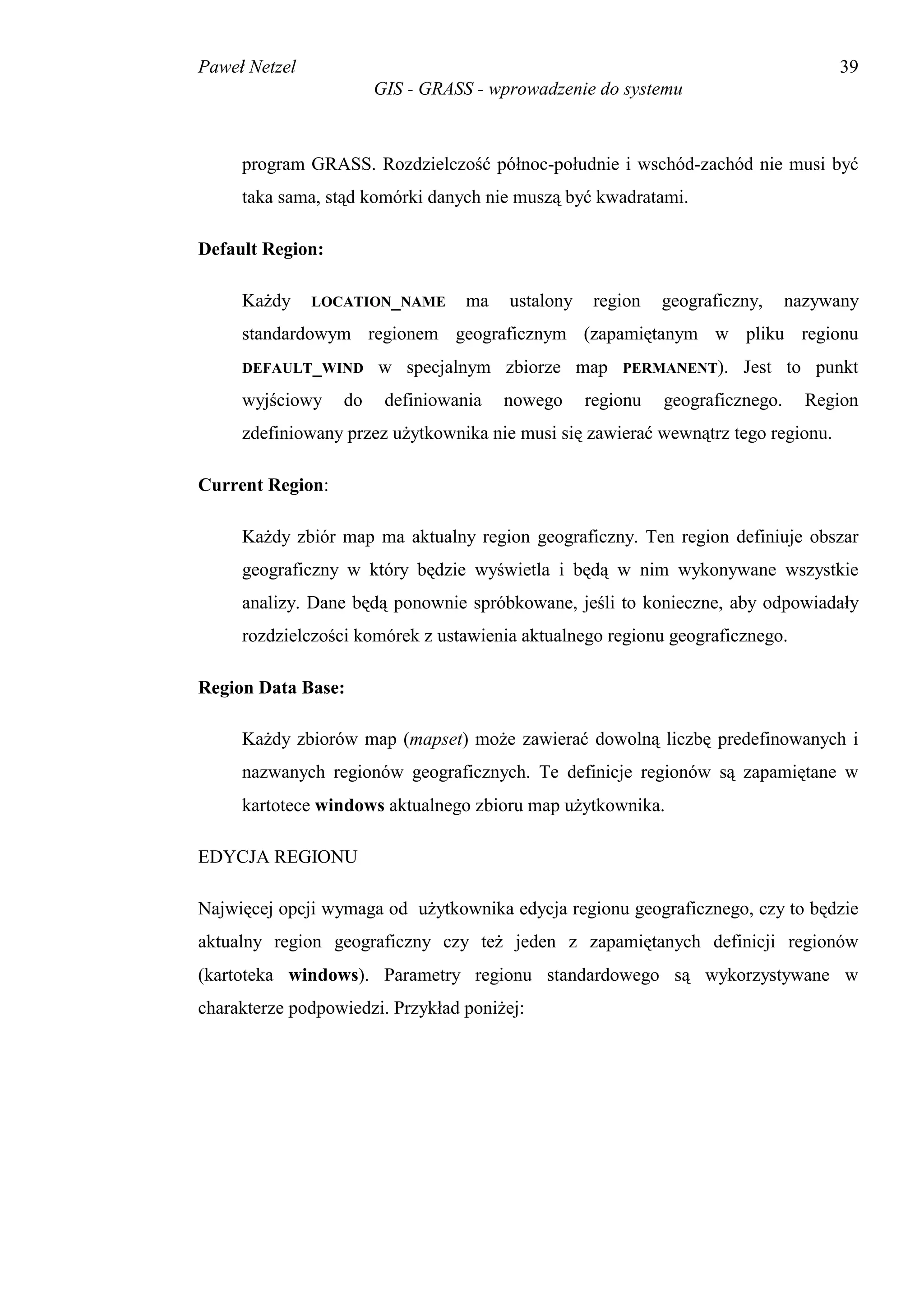Paweł Netzel                                                                        39
                       GIS - GRASS - wprowadzenie do systemu



     program GRASS. Rozdzielczość północ-południe i wschód-zachód nie musi być
     taka sama, stąd komórki danych nie muszą być kwadratami.

Default Region:

     Każdy     LOCATION_NAME      ma    ustalony    region   geograficzny,     nazywany
     standardowym regionem geograficznym (zapamiętanym w pliku regionu
     DEFAULT_WIND      w specjalnym zbiorze map        PERMANENT).     Jest to punkt
     wyjściowy    do    definiowania   nowego      regionu   geograficznego.     Region
     zdefiniowany przez użytkownika nie musi się zawierać wewnątrz tego regionu.

Current Region:

     Każdy zbiór map ma aktualny region geograficzny. Ten region definiuje obszar
     geograficzny w który będzie wyświetla i będą w nim wykonywane wszystkie
     analizy. Dane będą ponownie spróbkowane, jeśli to konieczne, aby odpowiadały
     rozdzielczości komórek z ustawienia aktualnego regionu geograficznego.

Region Data Base:

     Każdy zbiorów map (mapset) może zawierać dowolną liczbę predefinowanych i
     nazwanych regionów geograficznych. Te definicje regionów są zapamiętane w
     kartotece windows aktualnego zbioru map użytkownika.

EDYCJA REGIONU

Najwięcej opcji wymaga od użytkownika edycja regionu geograficznego, czy to będzie
aktualny region geograficzny czy też jeden z zapamiętanych definicji regionów
(kartoteka windows). Parametry regionu standardowego są wykorzystywane w
charakterze podpowiedzi. Przykład poniżej:
 