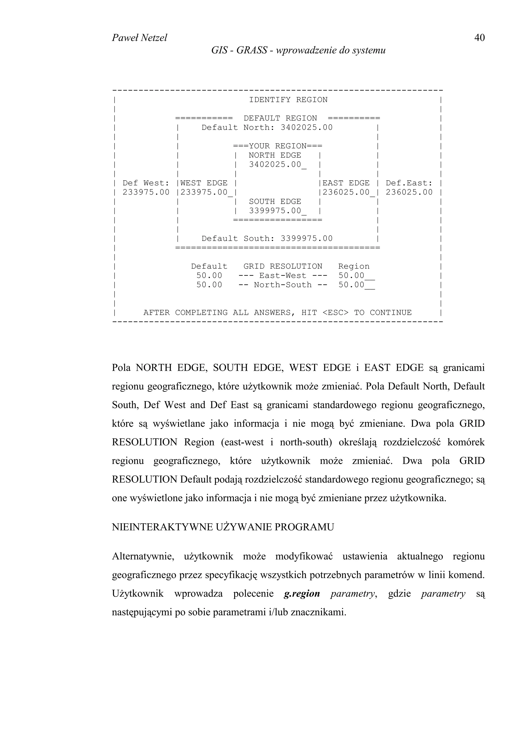Paweł Netzel                                                                       40
                      GIS - GRASS - wprowadzenie do systemu


---------------------------------------------------------------
|                          IDENTIFY REGION                     |
|                                                              |
|           =========== DEFAULT REGION ==========              |
|           |    Default North: 3402025.00         |           |
|           |                                      |           |
|           |          ===YOUR REGION===           |           |
|           |          | NORTH EDGE     |          |           |
|           |          | 3402025.00_ |             |           |
|           |          |                |          |           |
| Def West: |WEST EDGE |                |EAST EDGE | Def.East: |
| 233975.00 |233975.00_|                |236025.00_| 236025.00 |
|           |          | SOUTH EDGE     |          |           |
|           |          | 3399975.00_ |             |           |
|           |          =================           |           |
|           |                                      |           |
|           |    Default South: 3399975.00         |           |
|           =======================================            |
|                                                              |
|              Default    GRID RESOLUTION   Region             |
|               50.00    --- East-West --- 50.00__             |
|               50.00    -- North-South -- 50.00__             |
|                                                              |
|                                                              |
|     AFTER COMPLETING ALL ANSWERS, HIT <ESC> TO CONTINUE      |
---------------------------------------------------------------




Pola NORTH EDGE, SOUTH EDGE, WEST EDGE i EAST EDGE są granicami
regionu geograficznego, które użytkownik może zmieniać. Pola Default North, Default
South, Def West and Def East są granicami standardowego regionu geograficznego,
które są wyświetlane jako informacja i nie mogą być zmieniane. Dwa pola GRID
RESOLUTION Region (east-west i north-south) określają rozdzielczość komórek
regionu geograficznego, które użytkownik może zmieniać. Dwa pola GRID
RESOLUTION Default podają rozdzielczość standardowego regionu geograficznego; są
one wyświetlone jako informacja i nie mogą być zmieniane przez użytkownika.

NIEINTERAKTYWNE UŻYWANIE PROGRAMU

Alternatywnie, użytkownik może modyfikować ustawienia aktualnego regionu
geograficznego przez specyfikację wszystkich potrzebnych parametrów w linii komend.
Użytkownik     wprowadza   polecenie   g.region   parametry,   gdzie   parametry   są
następującymi po sobie parametrami i/lub znacznikami.
 