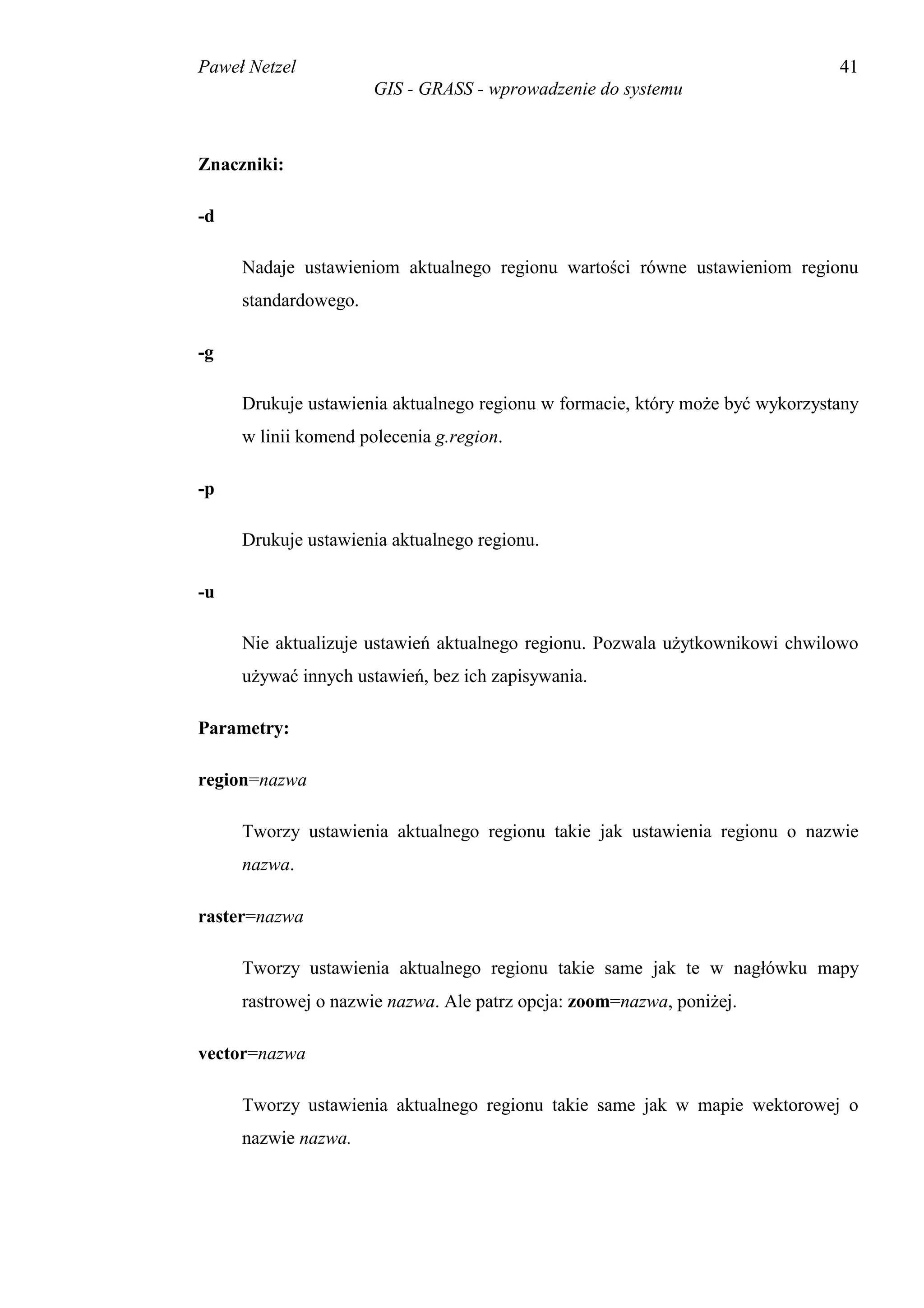 Paweł Netzel                                                                   41
                      GIS - GRASS - wprowadzenie do systemu



Znaczniki:

-d

     Nadaje ustawieniom aktualnego regionu wartości równe ustawieniom regionu
     standardowego.

-g

     Drukuje ustawienia aktualnego regionu w formacie, który może być wykorzystany
     w linii komend polecenia g.region.

-p

     Drukuje ustawienia aktualnego regionu.

-u

     Nie aktualizuje ustawień aktualnego regionu. Pozwala użytkownikowi chwilowo
     używać innych ustawień, bez ich zapisywania.

Parametry:

region=nazwa

     Tworzy ustawienia aktualnego regionu takie jak ustawienia regionu o nazwie
     nazwa.

raster=nazwa

     Tworzy ustawienia aktualnego regionu takie same jak te w nagłówku mapy
     rastrowej o nazwie nazwa. Ale patrz opcja: zoom=nazwa, poniżej.

vector=nazwa

     Tworzy ustawienia aktualnego regionu takie same jak w mapie wektorowej o
     nazwie nazwa.
 