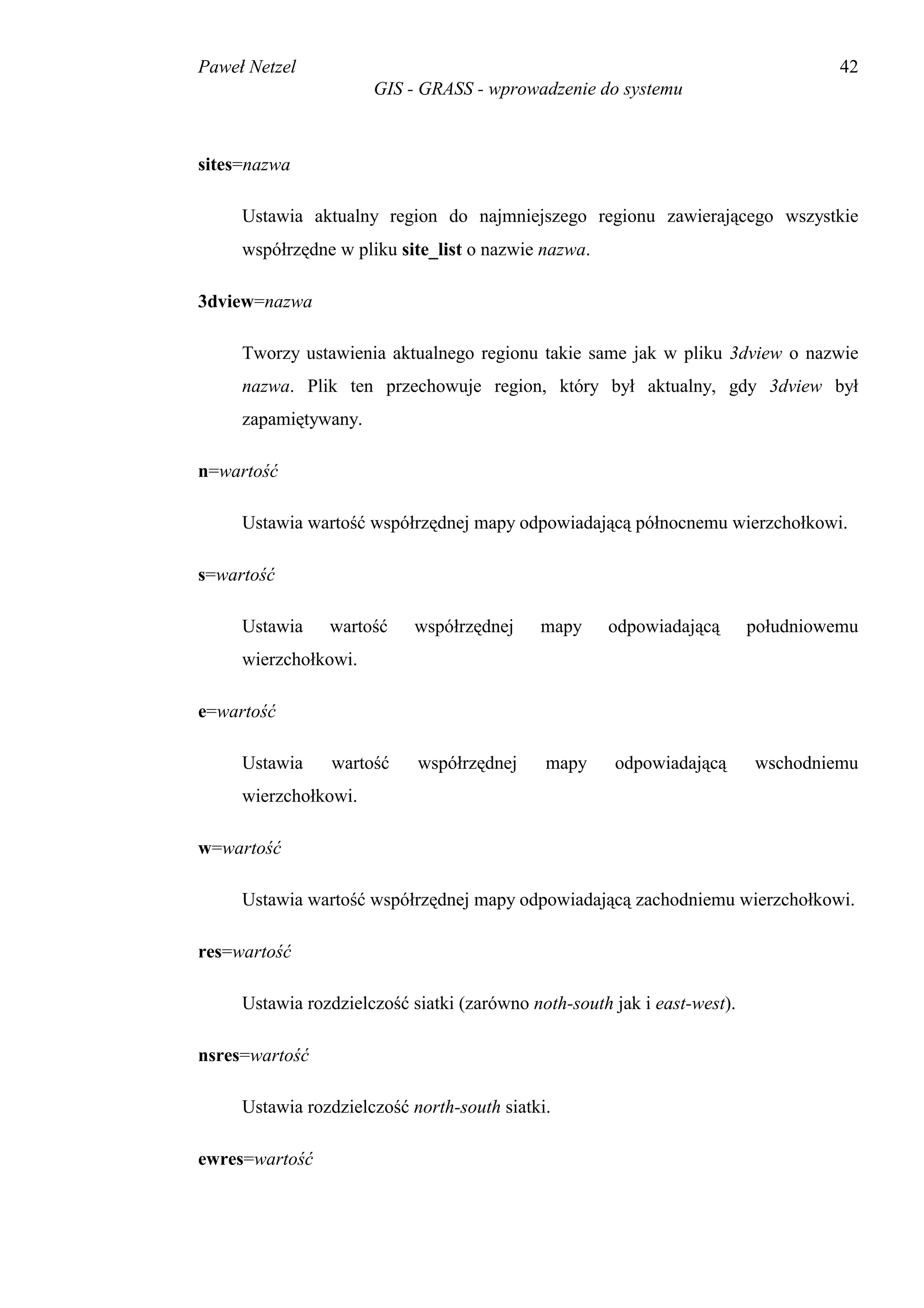Paweł Netzel                                                                        42
                      GIS - GRASS - wprowadzenie do systemu



sites=nazwa

     Ustawia aktualny region do najmniejszego regionu zawierającego wszystkie
     współrzędne w pliku site_list o nazwie nazwa.

3dview=nazwa

     Tworzy ustawienia aktualnego regionu takie same jak w pliku 3dview o nazwie
     nazwa. Plik ten przechowuje region, który był aktualny, gdy 3dview był
     zapamiętywany.

n=wartość

     Ustawia wartość współrzędnej mapy odpowiadającą północnemu wierzchołkowi.

s=wartość

     Ustawia    wartość     współrzędnej    mapy     odpowiadającą        południowemu
     wierzchołkowi.

e=wartość

     Ustawia    wartość     współrzędnej     mapy     odpowiadającą       wschodniemu
     wierzchołkowi.

w=wartość

     Ustawia wartość współrzędnej mapy odpowiadającą zachodniemu wierzchołkowi.

res=wartość

     Ustawia rozdzielczość siatki (zarówno noth-south jak i east-west).

nsres=wartość

     Ustawia rozdzielczość north-south siatki.

ewres=wartość
 
