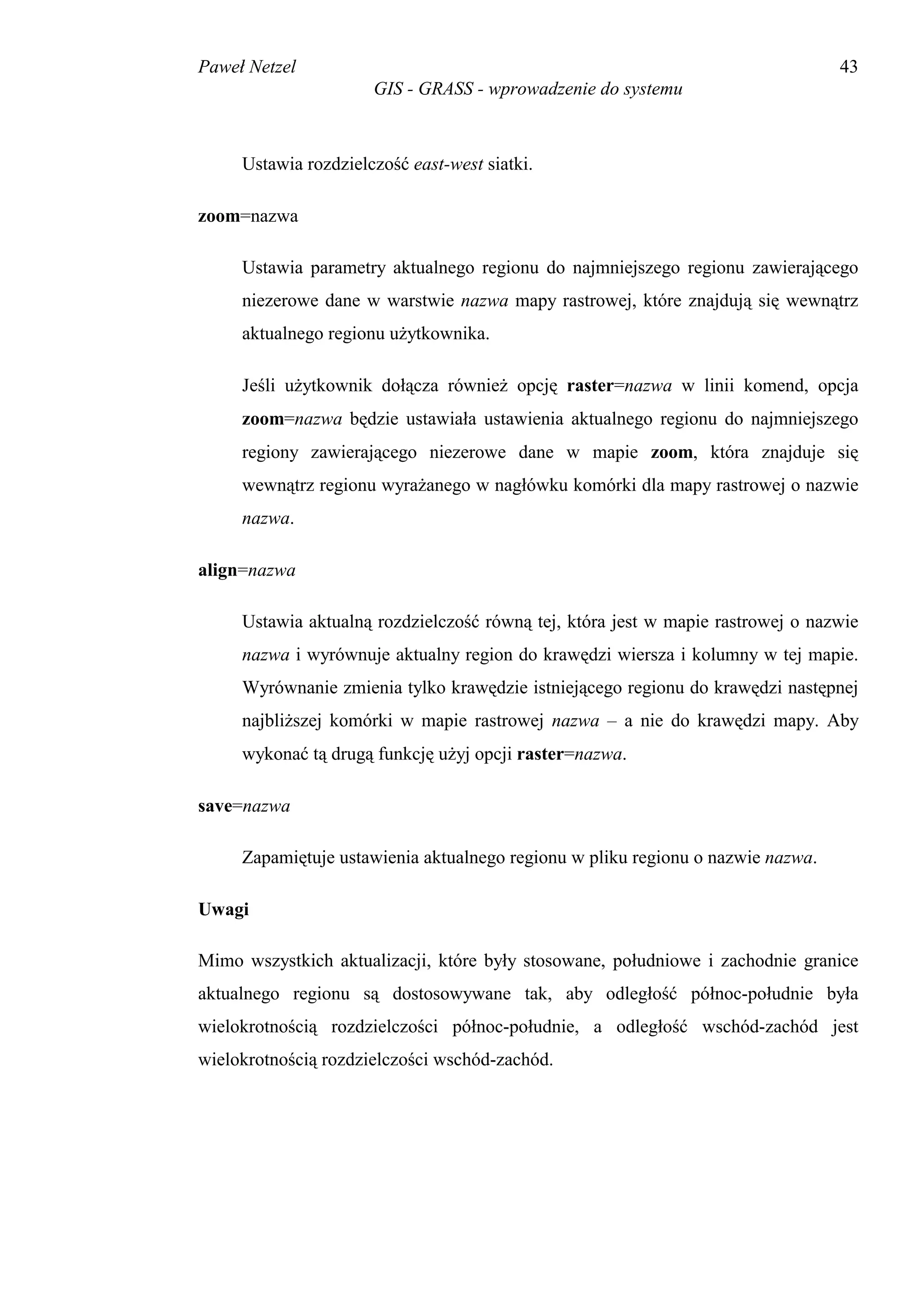 Paweł Netzel                                                                     43
                      GIS - GRASS - wprowadzenie do systemu



     Ustawia rozdzielczość east-west siatki.

zoom=nazwa

     Ustawia parametry aktualnego regionu do najmniejszego regionu zawierającego
     niezerowe dane w warstwie nazwa mapy rastrowej, które znajdują się wewnątrz
     aktualnego regionu użytkownika.

     Jeśli użytkownik dołącza również opcję raster=nazwa w linii komend, opcja
     zoom=nazwa będzie ustawiała ustawienia aktualnego regionu do najmniejszego
     regiony zawierającego niezerowe dane w mapie zoom, która znajduje się
     wewnątrz regionu wyrażanego w nagłówku komórki dla mapy rastrowej o nazwie
     nazwa.

align=nazwa

     Ustawia aktualną rozdzielczość równą tej, która jest w mapie rastrowej o nazwie
     nazwa i wyrównuje aktualny region do krawędzi wiersza i kolumny w tej mapie.
     Wyrównanie zmienia tylko krawędzie istniejącego regionu do krawędzi następnej
     najbliższej komórki w mapie rastrowej nazwa – a nie do krawędzi mapy. Aby
     wykonać tą drugą funkcję użyj opcji raster=nazwa.

save=nazwa

     Zapamiętuje ustawienia aktualnego regionu w pliku regionu o nazwie nazwa.

Uwagi

Mimo wszystkich aktualizacji, które były stosowane, południowe i zachodnie granice
aktualnego regionu są dostosowywane tak, aby odległość północ-południe była
wielokrotnością rozdzielczości północ-południe, a odległość wschód-zachód jest
wielokrotnością rozdzielczości wschód-zachód.
 