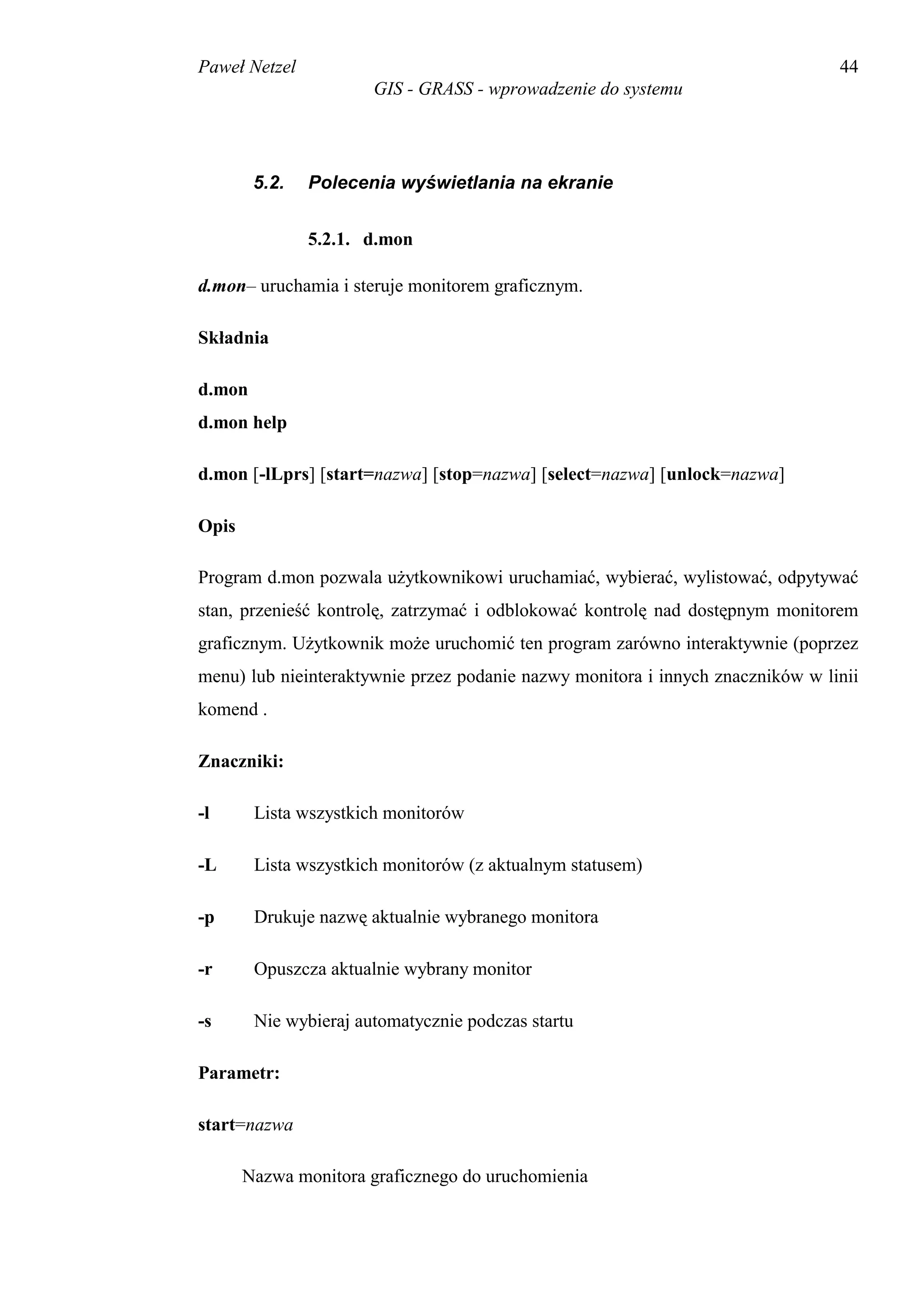 Paweł Netzel                                                                    44
                       GIS - GRASS - wprowadzenie do systemu




        5.2.   Polecenia wyświetlania na ekranie


               5.2.1. d.mon

d.mon– uruchamia i steruje monitorem graficznym.

Składnia

d.mon
d.mon help

d.mon [-lLprs] [start=nazwa] [stop=nazwa] [select=nazwa] [unlock=nazwa]

Opis

Program d.mon pozwala użytkownikowi uruchamiać, wybierać, wylistować, odpytywać
stan, przenieść kontrolę, zatrzymać i odblokować kontrolę nad dostępnym monitorem
graficznym. Użytkownik może uruchomić ten program zarówno interaktywnie (poprzez
menu) lub nieinteraktywnie przez podanie nazwy monitora i innych znaczników w linii
komend .

Znaczniki:

-l      Lista wszystkich monitorów

-L      Lista wszystkich monitorów (z aktualnym statusem)

-p      Drukuje nazwę aktualnie wybranego monitora

-r      Opuszcza aktualnie wybrany monitor

-s      Nie wybieraj automatycznie podczas startu

Parametr:

start=nazwa

       Nazwa monitora graficznego do uruchomienia
 