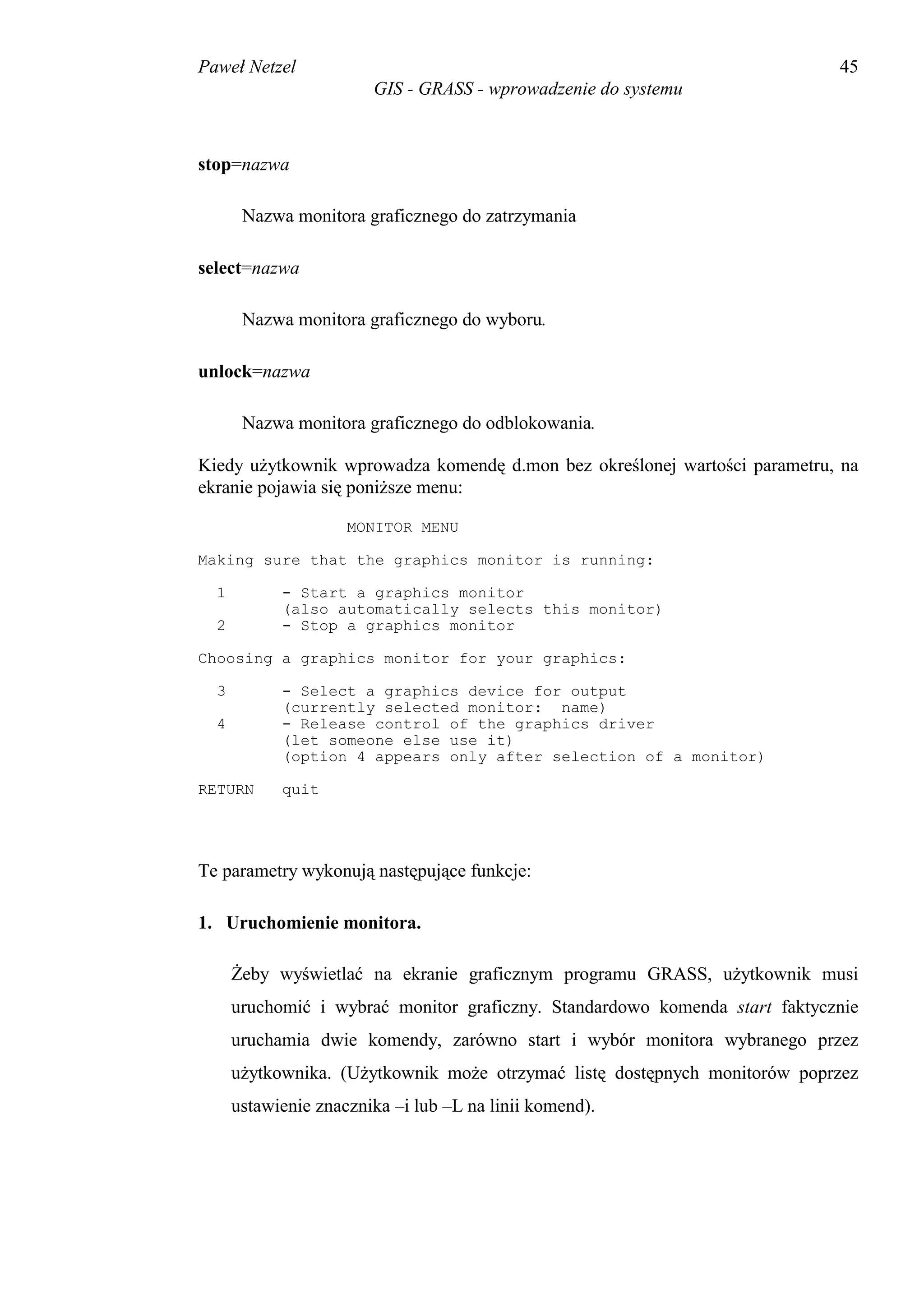 Paweł Netzel                                                                 45
                        GIS - GRASS - wprowadzenie do systemu



stop=nazwa

       Nazwa monitora graficznego do zatrzymania

select=nazwa

       Nazwa monitora graficznego do wyboru.

unlock=nazwa

       Nazwa monitora graficznego do odblokowania.

Kiedy użytkownik wprowadza komendę d.mon bez określonej wartości parametru, na
ekranie pojawia się poniższe menu:

                     MONITOR MENU

Making sure that the graphics monitor is running:

  1         - Start a graphics monitor
            (also automatically selects this monitor)
  2         - Stop a graphics monitor

Choosing a graphics monitor for your graphics:

  3         - Select a graphics device for output
            (currently selected monitor: name)
  4         - Release control of the graphics driver
            (let someone else use it)
            (option 4 appears only after selection of a monitor)

RETURN      quit




Te parametry wykonują następujące funkcje:

1. Uruchomienie monitora.

      Żeby wyświetlać na ekranie graficznym programu GRASS, użytkownik musi
      uruchomić i wybrać monitor graficzny. Standardowo komenda start faktycznie
      uruchamia dwie komendy, zarówno start i wybór monitora wybranego przez
      użytkownika. (Użytkownik może otrzymać listę dostępnych monitorów poprzez
      ustawienie znacznika –i lub –L na linii komend).
 