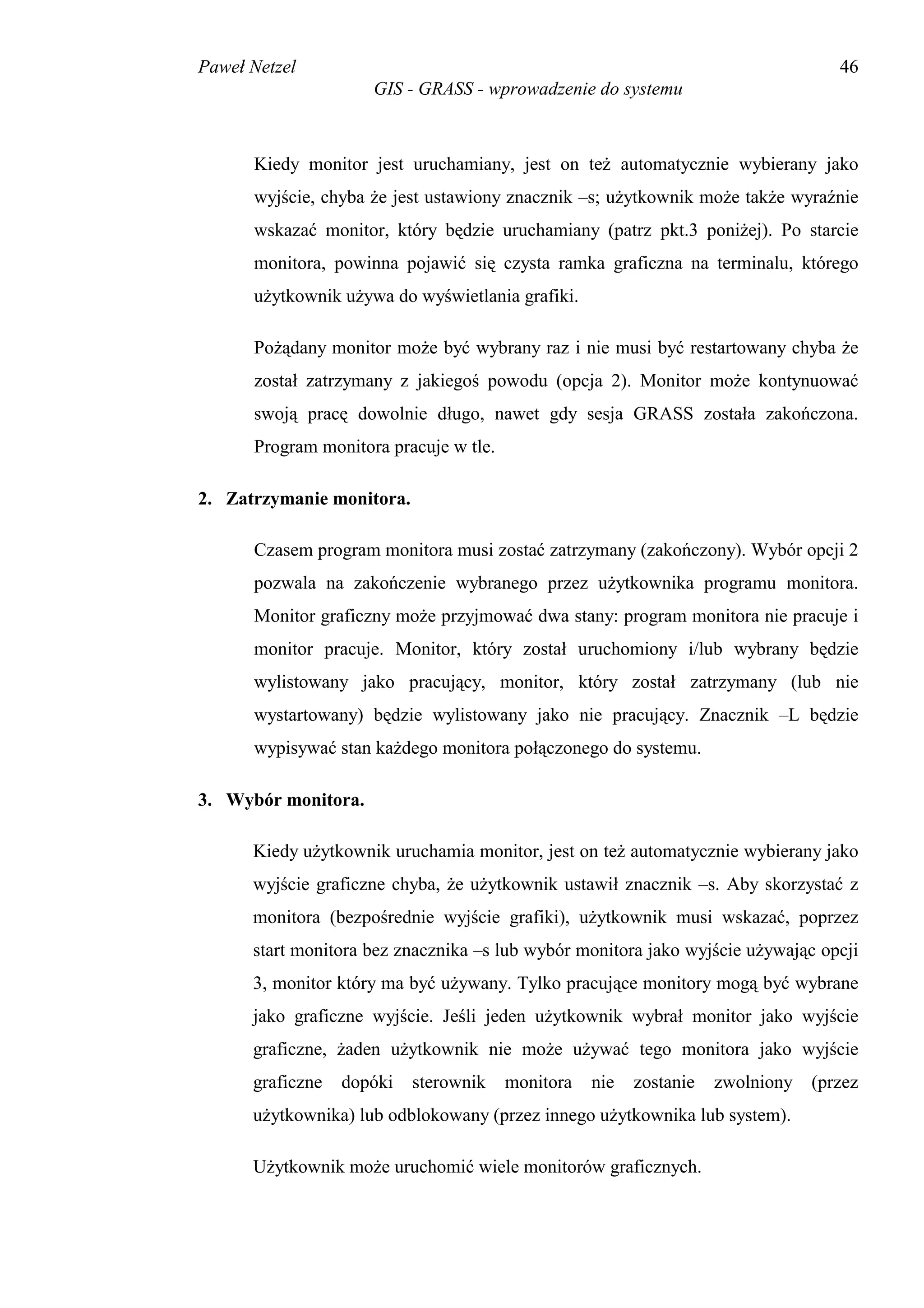 Paweł Netzel                                                                       46
                     GIS - GRASS - wprowadzenie do systemu



      Kiedy monitor jest uruchamiany, jest on też automatycznie wybierany jako
      wyjście, chyba że jest ustawiony znacznik –s; użytkownik może także wyraźnie
      wskazać monitor, który będzie uruchamiany (patrz pkt.3 poniżej). Po starcie
      monitora, powinna pojawić się czysta ramka graficzna na terminalu, którego
      użytkownik używa do wyświetlania grafiki.

      Pożądany monitor może być wybrany raz i nie musi być restartowany chyba że
      został zatrzymany z jakiegoś powodu (opcja 2). Monitor może kontynuować
      swoją pracę dowolnie długo, nawet gdy sesja GRASS została zakończona.
      Program monitora pracuje w tle.

2. Zatrzymanie monitora.

      Czasem program monitora musi zostać zatrzymany (zakończony). Wybór opcji 2
      pozwala na zakończenie wybranego przez użytkownika programu monitora.
      Monitor graficzny może przyjmować dwa stany: program monitora nie pracuje i
      monitor pracuje. Monitor, który został uruchomiony i/lub wybrany będzie
      wylistowany jako pracujący, monitor, który został zatrzymany (lub nie
      wystartowany) będzie wylistowany jako nie pracujący. Znacznik –L będzie
      wypisywać stan każdego monitora połączonego do systemu.

3. Wybór monitora.

      Kiedy użytkownik uruchamia monitor, jest on też automatycznie wybierany jako
      wyjście graficzne chyba, że użytkownik ustawił znacznik –s. Aby skorzystać z
      monitora (bezpośrednie wyjście grafiki), użytkownik musi wskazać, poprzez
      start monitora bez znacznika –s lub wybór monitora jako wyjście używając opcji
      3, monitor który ma być używany. Tylko pracujące monitory mogą być wybrane
      jako graficzne wyjście. Jeśli jeden użytkownik wybrał monitor jako wyjście
      graficzne, żaden użytkownik nie może używać tego monitora jako wyjście
      graficzne   dopóki   sterownik    monitora   nie   zostanie   zwolniony   (przez
      użytkownika) lub odblokowany (przez innego użytkownika lub system).

      Użytkownik może uruchomić wiele monitorów graficznych.
 