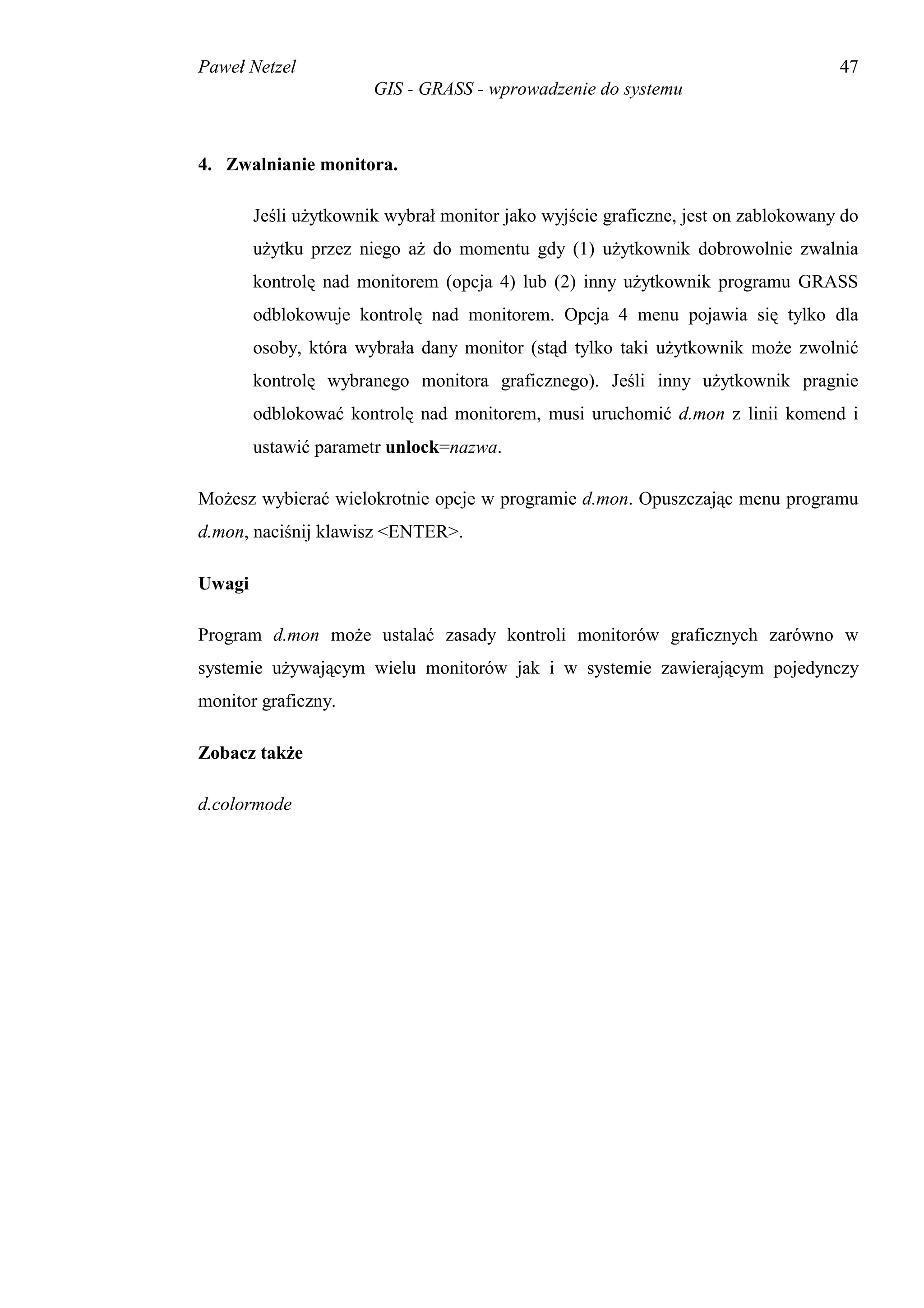 Paweł Netzel                                                                       47
                       GIS - GRASS - wprowadzenie do systemu



4. Zwalnianie monitora.

        Jeśli użytkownik wybrał monitor jako wyjście graficzne, jest on zablokowany do
        użytku przez niego aż do momentu gdy (1) użytkownik dobrowolnie zwalnia
        kontrolę nad monitorem (opcja 4) lub (2) inny użytkownik programu GRASS
        odblokowuje kontrolę nad monitorem. Opcja 4 menu pojawia się tylko dla
        osoby, która wybrała dany monitor (stąd tylko taki użytkownik może zwolnić
        kontrolę wybranego monitora graficznego). Jeśli inny użytkownik pragnie
        odblokować kontrolę nad monitorem, musi uruchomić d.mon z linii komend i
        ustawić parametr unlock=nazwa.

Możesz wybierać wielokrotnie opcje w programie d.mon. Opuszczając menu programu
d.mon, naciśnij klawisz <ENTER>.

Uwagi

Program d.mon może ustalać zasady kontroli monitorów graficznych zarówno w
systemie używającym wielu monitorów jak i w systemie zawierającym pojedynczy
monitor graficzny.

Zobacz także

d.colormode
 