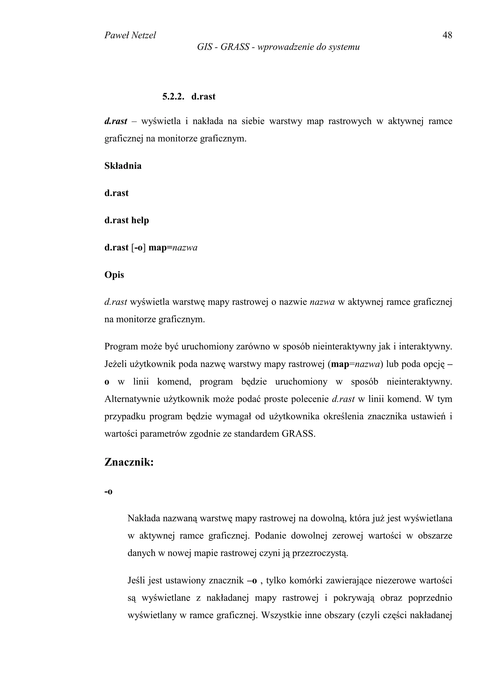 Paweł Netzel                                                                       48
                       GIS - GRASS - wprowadzenie do systemu




               5.2.2. d.rast

d.rast – wyświetla i nakłada na siebie warstwy map rastrowych w aktywnej ramce
graficznej na monitorze graficznym.

Składnia

d.rast

d.rast help

d.rast [-o] map=nazwa

Opis

d.rast wyświetla warstwę mapy rastrowej o nazwie nazwa w aktywnej ramce graficznej
na monitorze graficznym.

Program może być uruchomiony zarówno w sposób nieinteraktywny jak i interaktywny.
Jeżeli użytkownik poda nazwę warstwy mapy rastrowej (map=nazwa) lub poda opcję –
o w linii komend, program będzie uruchomiony w sposób nieinteraktywny.
Alternatywnie użytkownik może podać proste polecenie d.rast w linii komend. W tym
przypadku program będzie wymagał od użytkownika określenia znacznika ustawień i
wartości parametrów zgodnie ze standardem GRASS.

Znacznik:

-o

       Nakłada nazwaną warstwę mapy rastrowej na dowolną, która już jest wyświetlana
       w aktywnej ramce graficznej. Podanie dowolnej zerowej wartości w obszarze
       danych w nowej mapie rastrowej czyni ją przezroczystą.

       Jeśli jest ustawiony znacznik –o , tylko komórki zawierające niezerowe wartości
       są wyświetlane z nakładanej mapy rastrowej i pokrywają obraz poprzednio
       wyświetlany w ramce graficznej. Wszystkie inne obszary (czyli części nakładanej
 