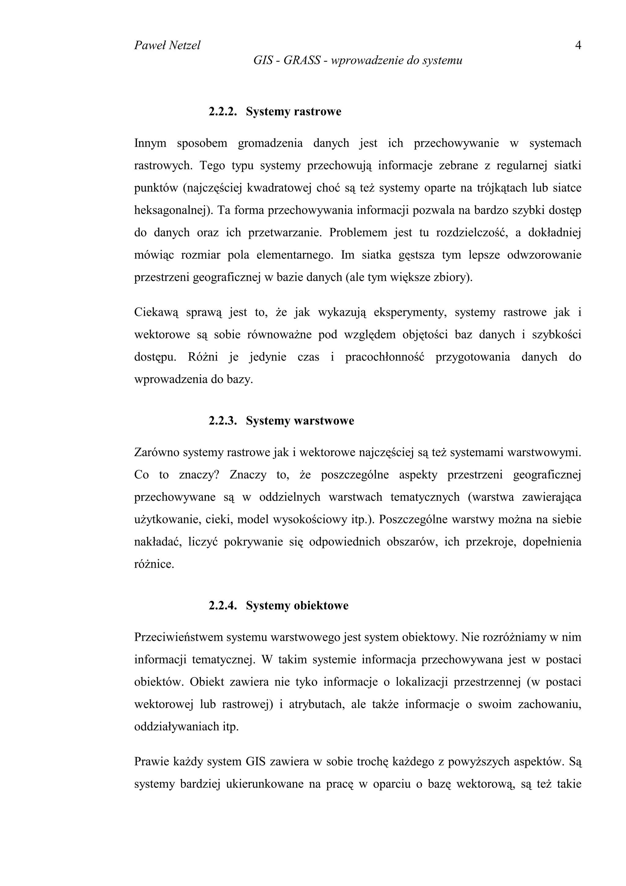 Paweł Netzel                                                                      4
                       GIS - GRASS - wprowadzenie do systemu



               2.2.2. Systemy rastrowe

Innym sposobem gromadzenia danych jest ich przechowywanie w systemach
rastrowych. Tego typu systemy przechowują informacje zebrane z regularnej siatki
punktów (najczęściej kwadratowej choć są też systemy oparte na trójkątach lub siatce
heksagonalnej). Ta forma przechowywania informacji pozwala na bardzo szybki dostęp
do danych oraz ich przetwarzanie. Problemem jest tu rozdzielczość, a dokładniej
mówiąc rozmiar pola elementarnego. Im siatka gęstsza tym lepsze odwzorowanie
przestrzeni geograficznej w bazie danych (ale tym większe zbiory).

Ciekawą sprawą jest to, że jak wykazują eksperymenty, systemy rastrowe jak i
wektorowe są sobie równoważne pod względem objętości baz danych i szybkości
dostępu. Różni je jedynie czas i pracochłonność przygotowania danych do
wprowadzenia do bazy.


               2.2.3. Systemy warstwowe

Zarówno systemy rastrowe jak i wektorowe najczęściej są też systemami warstwowymi.
Co to znaczy? Znaczy to, że poszczególne aspekty przestrzeni geograficznej
przechowywane są w oddzielnych warstwach tematycznych (warstwa zawierająca
użytkowanie, cieki, model wysokościowy itp.). Poszczególne warstwy można na siebie
nakładać, liczyć pokrywanie się odpowiednich obszarów, ich przekroje, dopełnienia
różnice.


               2.2.4. Systemy obiektowe

Przeciwieństwem systemu warstwowego jest system obiektowy. Nie rozróżniamy w nim
informacji tematycznej. W takim systemie informacja przechowywana jest w postaci
obiektów. Obiekt zawiera nie tyko informacje o lokalizacji przestrzennej (w postaci
wektorowej lub rastrowej) i atrybutach, ale także informacje o swoim zachowaniu,
oddziaływaniach itp.

Prawie każdy system GIS zawiera w sobie trochę każdego z powyższych aspektów. Są
systemy bardziej ukierunkowane na pracę w oparciu o bazę wektorową, są też takie
 