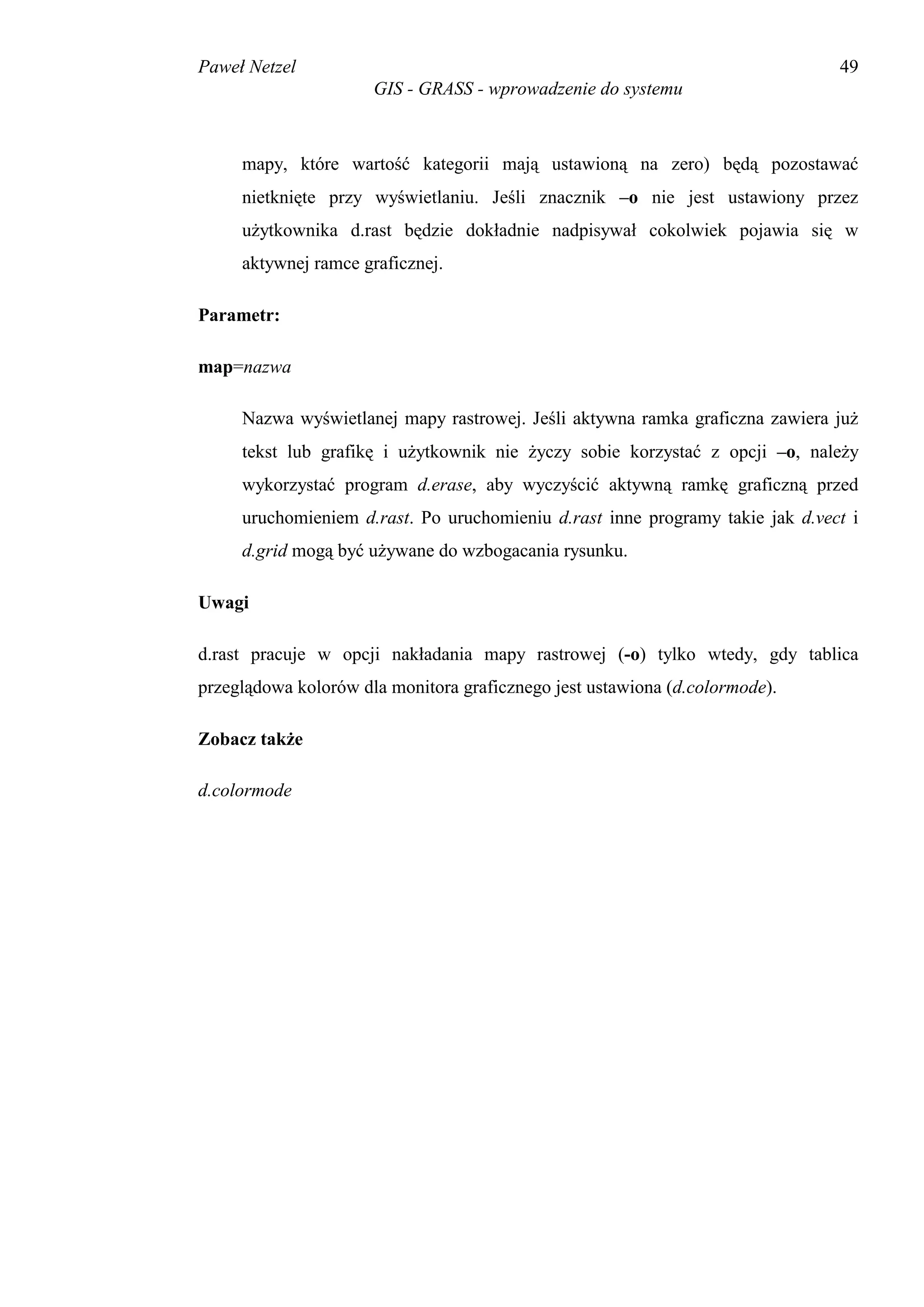 Paweł Netzel                                                                   49
                      GIS - GRASS - wprowadzenie do systemu



     mapy, które wartość kategorii mają ustawioną na zero) będą pozostawać
     nietknięte przy wyświetlaniu. Jeśli znacznik –o nie jest ustawiony przez
     użytkownika d.rast będzie dokładnie nadpisywał cokolwiek pojawia się w
     aktywnej ramce graficznej.

Parametr:

map=nazwa

     Nazwa wyświetlanej mapy rastrowej. Jeśli aktywna ramka graficzna zawiera już
     tekst lub grafikę i użytkownik nie życzy sobie korzystać z opcji –o, należy
     wykorzystać program d.erase, aby wyczyścić aktywną ramkę graficzną przed
     uruchomieniem d.rast. Po uruchomieniu d.rast inne programy takie jak d.vect i
     d.grid mogą być używane do wzbogacania rysunku.

Uwagi

d.rast pracuje w opcji nakładania mapy rastrowej (-o) tylko wtedy, gdy tablica
przeglądowa kolorów dla monitora graficznego jest ustawiona (d.colormode).

Zobacz także

d.colormode
 