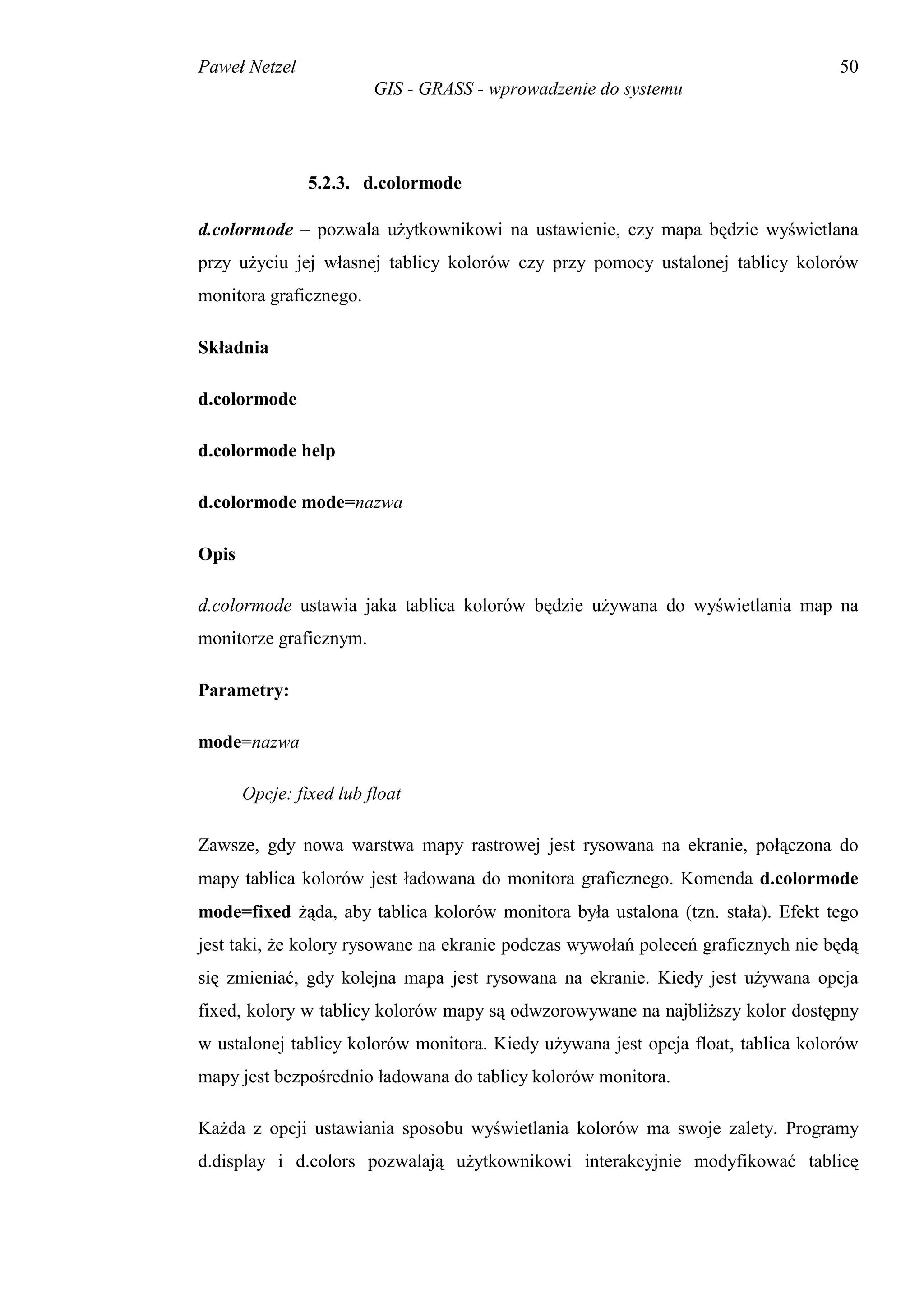 Paweł Netzel                                                                      50
                         GIS - GRASS - wprowadzenie do systemu




                5.2.3. d.colormode

d.colormode – pozwala użytkownikowi na ustawienie, czy mapa będzie wyświetlana
przy użyciu jej własnej tablicy kolorów czy przy pomocy ustalonej tablicy kolorów
monitora graficznego.

Składnia

d.colormode

d.colormode help

d.colormode mode=nazwa

Opis

d.colormode ustawia jaka tablica kolorów będzie używana do wyświetlania map na
monitorze graficznym.

Parametry:

mode=nazwa

       Opcje: fixed lub float

Zawsze, gdy nowa warstwa mapy rastrowej jest rysowana na ekranie, połączona do
mapy tablica kolorów jest ładowana do monitora graficznego. Komenda d.colormode
mode=fixed żąda, aby tablica kolorów monitora była ustalona (tzn. stała). Efekt tego
jest taki, że kolory rysowane na ekranie podczas wywołań poleceń graficznych nie będą
się zmieniać, gdy kolejna mapa jest rysowana na ekranie. Kiedy jest używana opcja
fixed, kolory w tablicy kolorów mapy są odwzorowywane na najbliższy kolor dostępny
w ustalonej tablicy kolorów monitora. Kiedy używana jest opcja float, tablica kolorów
mapy jest bezpośrednio ładowana do tablicy kolorów monitora.

Każda z opcji ustawiania sposobu wyświetlania kolorów ma swoje zalety. Programy
d.display i d.colors pozwalają użytkownikowi interakcyjnie modyfikować tablicę
 