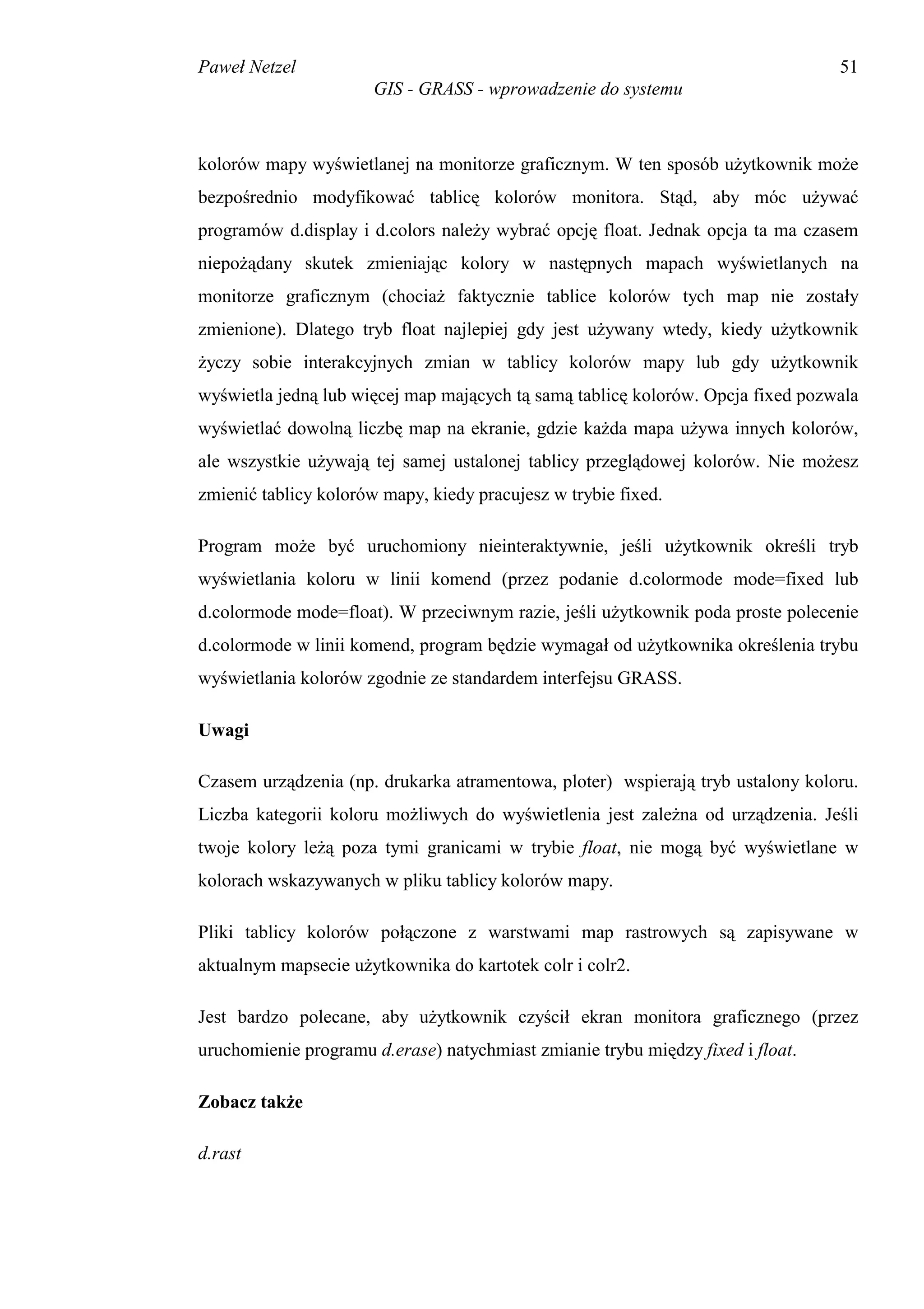 Paweł Netzel                                                                     51
                       GIS - GRASS - wprowadzenie do systemu



kolorów mapy wyświetlanej na monitorze graficznym. W ten sposób użytkownik może
bezpośrednio modyfikować tablicę kolorów monitora. Stąd, aby móc używać
programów d.display i d.colors należy wybrać opcję float. Jednak opcja ta ma czasem
niepożądany skutek zmieniając kolory w następnych mapach wyświetlanych na
monitorze graficznym (chociaż faktycznie tablice kolorów tych map nie zostały
zmienione). Dlatego tryb float najlepiej gdy jest używany wtedy, kiedy użytkownik
życzy sobie interakcyjnych zmian w tablicy kolorów mapy lub gdy użytkownik
wyświetla jedną lub więcej map mających tą samą tablicę kolorów. Opcja fixed pozwala
wyświetlać dowolną liczbę map na ekranie, gdzie każda mapa używa innych kolorów,
ale wszystkie używają tej samej ustalonej tablicy przeglądowej kolorów. Nie możesz
zmienić tablicy kolorów mapy, kiedy pracujesz w trybie fixed.

Program może być uruchomiony nieinteraktywnie, jeśli użytkownik określi tryb
wyświetlania koloru w linii komend (przez podanie d.colormode mode=fixed lub
d.colormode mode=float). W przeciwnym razie, jeśli użytkownik poda proste polecenie
d.colormode w linii komend, program będzie wymagał od użytkownika określenia trybu
wyświetlania kolorów zgodnie ze standardem interfejsu GRASS.

Uwagi

Czasem urządzenia (np. drukarka atramentowa, ploter) wspierają tryb ustalony koloru.
Liczba kategorii koloru możliwych do wyświetlenia jest zależna od urządzenia. Jeśli
twoje kolory leżą poza tymi granicami w trybie float, nie mogą być wyświetlane w
kolorach wskazywanych w pliku tablicy kolorów mapy.

Pliki tablicy kolorów połączone z warstwami map rastrowych są zapisywane w
aktualnym mapsecie użytkownika do kartotek colr i colr2.

Jest bardzo polecane, aby użytkownik czyścił ekran monitora graficznego (przez
uruchomienie programu d.erase) natychmiast zmianie trybu między fixed i float.

Zobacz także

d.rast
 