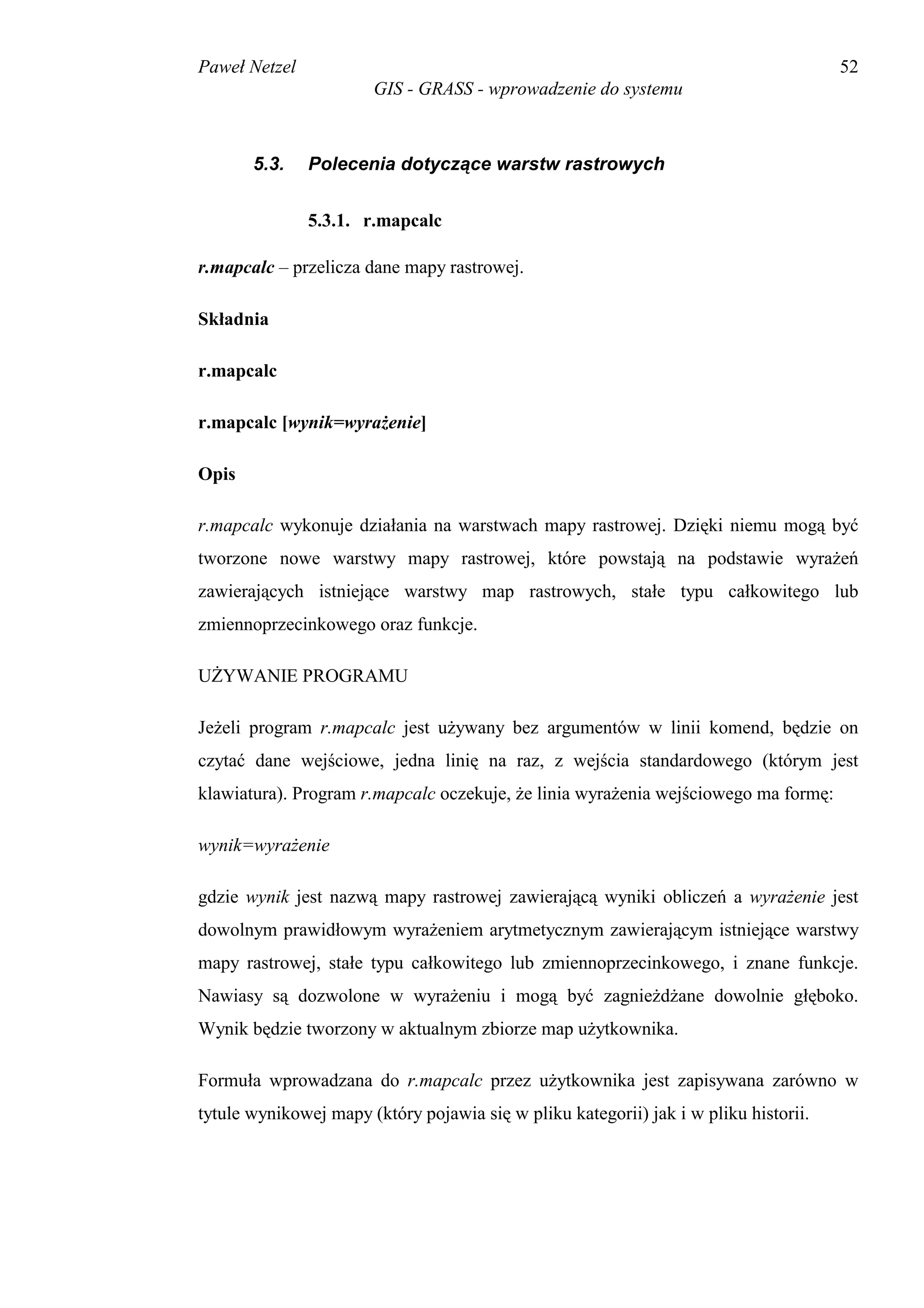 Paweł Netzel                                                                          52
                       GIS - GRASS - wprowadzenie do systemu



       5.3.    Polecenia dotyczące warstw rastrowych


               5.3.1. r.mapcalc

r.mapcalc – przelicza dane mapy rastrowej.

Składnia

r.mapcalc

r.mapcalc [wynik=wyrażenie]

Opis

r.mapcalc wykonuje działania na warstwach mapy rastrowej. Dzięki niemu mogą być
tworzone nowe warstwy mapy rastrowej, które powstają na podstawie wyrażeń
zawierających istniejące warstwy map rastrowych, stałe typu całkowitego lub
zmiennoprzecinkowego oraz funkcje.

UŻYWANIE PROGRAMU

Jeżeli program r.mapcalc jest używany bez argumentów w linii komend, będzie on
czytać dane wejściowe, jedna linię na raz, z wejścia standardowego (którym jest
klawiatura). Program r.mapcalc oczekuje, że linia wyrażenia wejściowego ma formę:

wynik=wyrażenie

gdzie wynik jest nazwą mapy rastrowej zawierającą wyniki obliczeń a wyrażenie jest
dowolnym prawidłowym wyrażeniem arytmetycznym zawierającym istniejące warstwy
mapy rastrowej, stałe typu całkowitego lub zmiennoprzecinkowego, i znane funkcje.
Nawiasy są dozwolone w wyrażeniu i mogą być zagnieżdżane dowolnie głęboko.
Wynik będzie tworzony w aktualnym zbiorze map użytkownika.

Formuła wprowadzana do r.mapcalc przez użytkownika jest zapisywana zarówno w
tytule wynikowej mapy (który pojawia się w pliku kategorii) jak i w pliku historii.
 