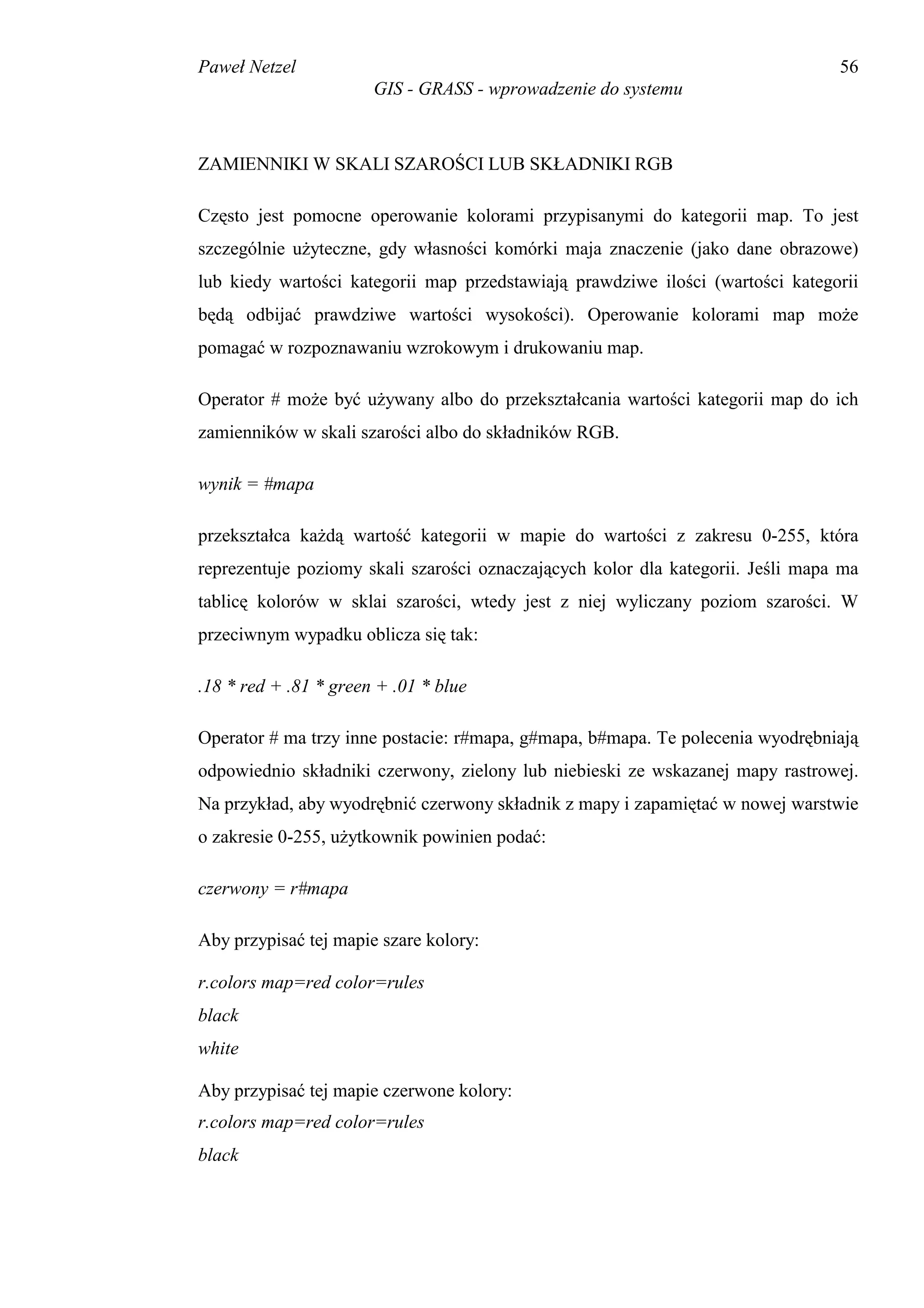 Paweł Netzel                                                                     56
                       GIS - GRASS - wprowadzenie do systemu



ZAMIENNIKI W SKALI SZAROŚCI LUB SKŁADNIKI RGB

Często jest pomocne operowanie kolorami przypisanymi do kategorii map. To jest
szczególnie użyteczne, gdy własności komórki maja znaczenie (jako dane obrazowe)
lub kiedy wartości kategorii map przedstawiają prawdziwe ilości (wartości kategorii
będą odbijać prawdziwe wartości wysokości). Operowanie kolorami map może
pomagać w rozpoznawaniu wzrokowym i drukowaniu map.

Operator # może być używany albo do przekształcania wartości kategorii map do ich
zamienników w skali szarości albo do składników RGB.

wynik = #mapa

przekształca każdą wartość kategorii w mapie do wartości z zakresu 0-255, która
reprezentuje poziomy skali szarości oznaczających kolor dla kategorii. Jeśli mapa ma
tablicę kolorów w sklai szarości, wtedy jest z niej wyliczany poziom szarości. W
przeciwnym wypadku oblicza się tak:

.18 * red + .81 * green + .01 * blue

Operator # ma trzy inne postacie: r#mapa, g#mapa, b#mapa. Te polecenia wyodrębniają
odpowiednio składniki czerwony, zielony lub niebieski ze wskazanej mapy rastrowej.
Na przykład, aby wyodrębnić czerwony składnik z mapy i zapamiętać w nowej warstwie
o zakresie 0-255, użytkownik powinien podać:

czerwony = r#mapa

Aby przypisać tej mapie szare kolory:

r.colors map=red color=rules
black
white

Aby przypisać tej mapie czerwone kolory:
r.colors map=red color=rules
black
 