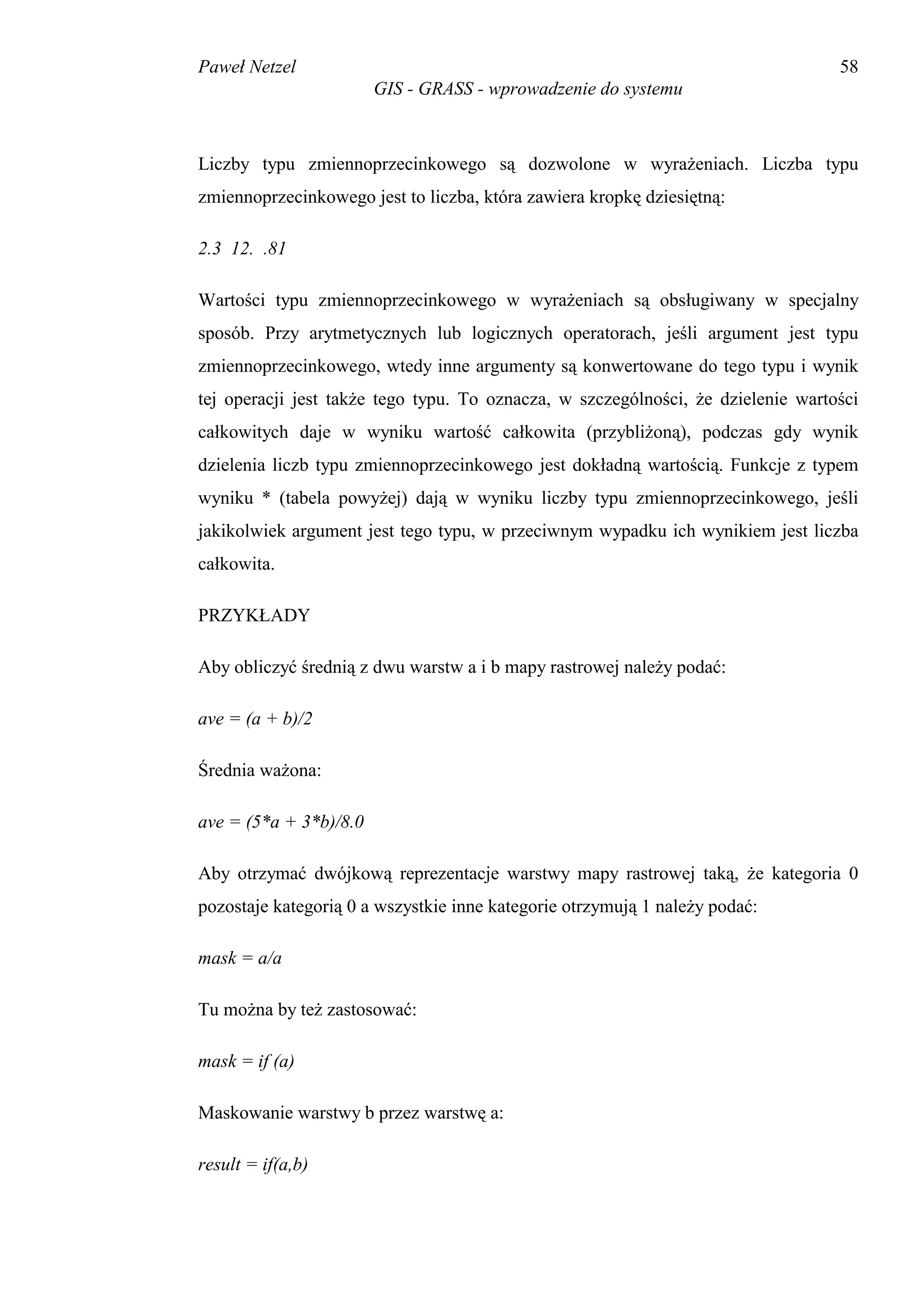 Paweł Netzel                                                                      58
                        GIS - GRASS - wprowadzenie do systemu



Liczby typu zmiennoprzecinkowego są dozwolone w wyrażeniach. Liczba typu
zmiennoprzecinkowego jest to liczba, która zawiera kropkę dziesiętną:

2.3 12. .81

Wartości typu zmiennoprzecinkowego w wyrażeniach są obsługiwany w specjalny
sposób. Przy arytmetycznych lub logicznych operatorach, jeśli argument jest typu
zmiennoprzecinkowego, wtedy inne argumenty są konwertowane do tego typu i wynik
tej operacji jest także tego typu. To oznacza, w szczególności, że dzielenie wartości
całkowitych daje w wyniku wartość całkowita (przybliżoną), podczas gdy wynik
dzielenia liczb typu zmiennoprzecinkowego jest dokładną wartością. Funkcje z typem
wyniku * (tabela powyżej) dają w wyniku liczby typu zmiennoprzecinkowego, jeśli
jakikolwiek argument jest tego typu, w przeciwnym wypadku ich wynikiem jest liczba
całkowita.

PRZYKŁADY

Aby obliczyć średnią z dwu warstw a i b mapy rastrowej należy podać:

ave = (a + b)/2

Średnia ważona:

ave = (5*a + 3*b)/8.0

Aby otrzymać dwójkową reprezentacje warstwy mapy rastrowej taką, że kategoria 0
pozostaje kategorią 0 a wszystkie inne kategorie otrzymują 1 należy podać:

mask = a/a

Tu można by też zastosować:

mask = if (a)

Maskowanie warstwy b przez warstwę a:

result = if(a,b)
 