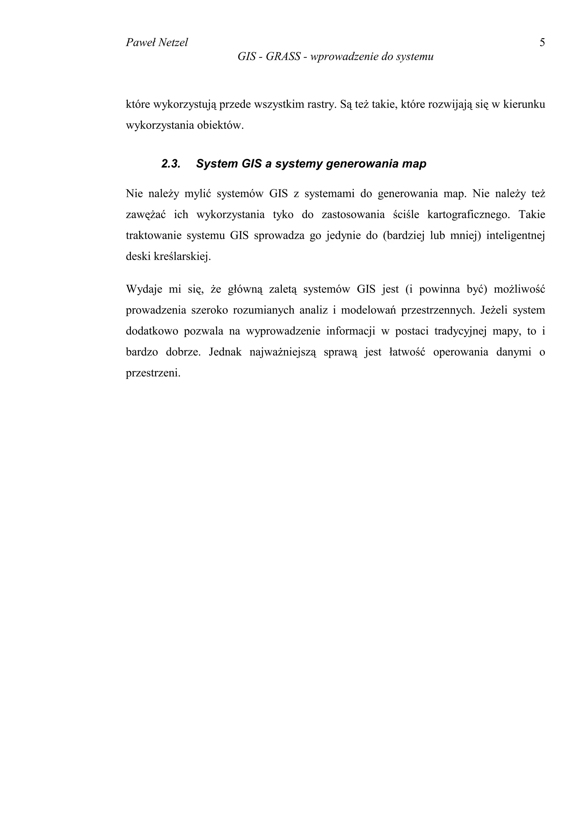 Paweł Netzel                                                                          5
                       GIS - GRASS - wprowadzenie do systemu



które wykorzystują przede wszystkim rastry. Są też takie, które rozwijają się w kierunku
wykorzystania obiektów.


       2.3.    System GIS a systemy generowania map

Nie należy mylić systemów GIS z systemami do generowania map. Nie należy też
zawężać ich wykorzystania tyko do zastosowania ściśle kartograficznego. Takie
traktowanie systemu GIS sprowadza go jedynie do (bardziej lub mniej) inteligentnej
deski kreślarskiej.

Wydaje mi się, że główną zaletą systemów GIS jest (i powinna być) możliwość
prowadzenia szeroko rozumianych analiz i modelowań przestrzennych. Jeżeli system
dodatkowo pozwala na wyprowadzenie informacji w postaci tradycyjnej mapy, to i
bardzo dobrze. Jednak najważniejszą sprawą jest łatwość operowania danymi o
przestrzeni.
 