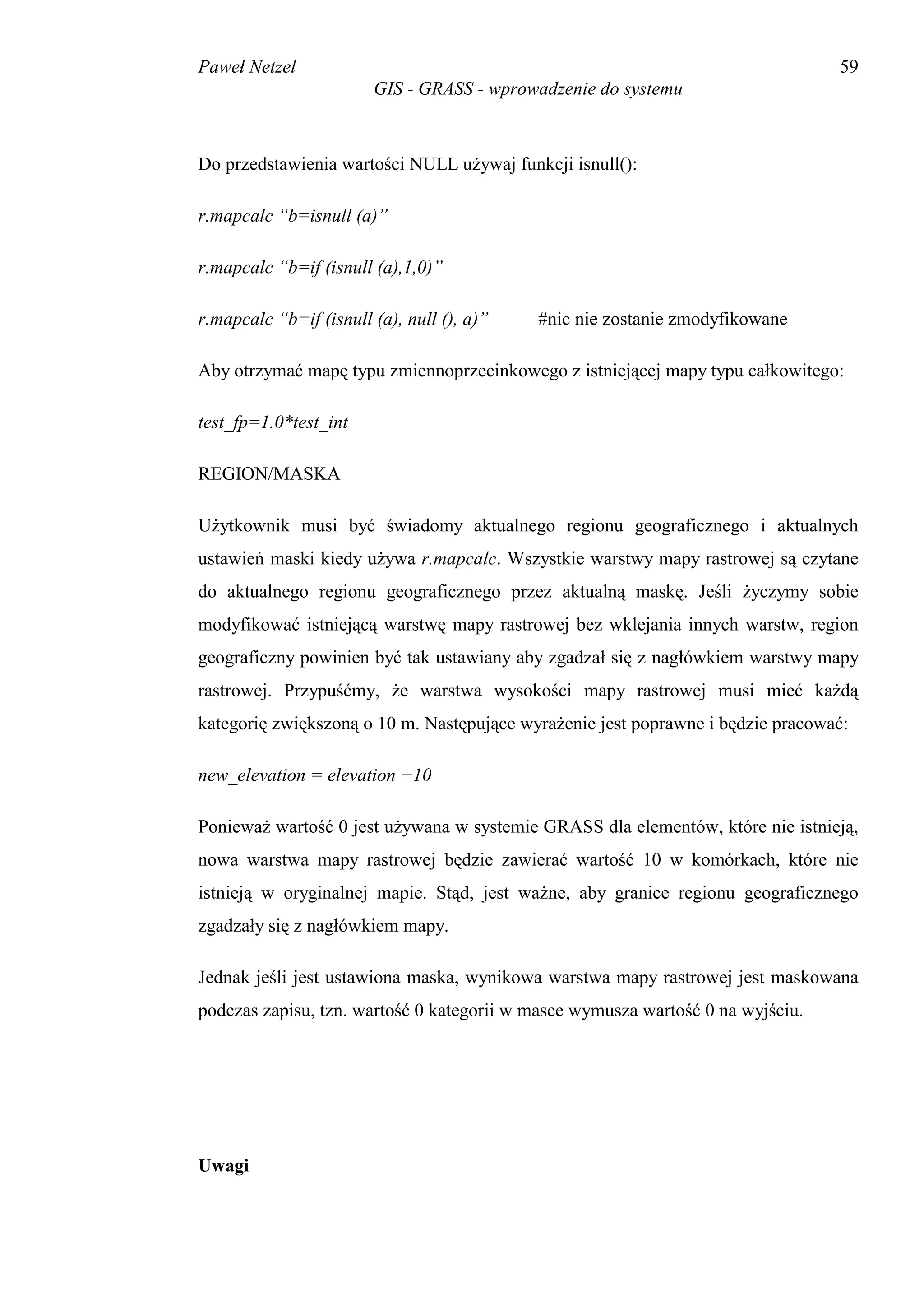Paweł Netzel                                                                     59
                        GIS - GRASS - wprowadzenie do systemu



Do przedstawienia wartości NULL używaj funkcji isnull():

r.mapcalc “b=isnull (a)”

r.mapcalc “b=if (isnull (a),1,0)”

r.mapcalc “b=if (isnull (a), null (), a)”   #nic nie zostanie zmodyfikowane

Aby otrzymać mapę typu zmiennoprzecinkowego z istniejącej mapy typu całkowitego:

test_fp=1.0*test_int

REGION/MASKA

Użytkownik musi być świadomy aktualnego regionu geograficznego i aktualnych
ustawień maski kiedy używa r.mapcalc. Wszystkie warstwy mapy rastrowej są czytane
do aktualnego regionu geograficznego przez aktualną maskę. Jeśli życzymy sobie
modyfikować istniejącą warstwę mapy rastrowej bez wklejania innych warstw, region
geograficzny powinien być tak ustawiany aby zgadzał się z nagłówkiem warstwy mapy
rastrowej. Przypuśćmy, że warstwa wysokości mapy rastrowej musi mieć każdą
kategorię zwiększoną o 10 m. Następujące wyrażenie jest poprawne i będzie pracować:

new_elevation = elevation +10

Ponieważ wartość 0 jest używana w systemie GRASS dla elementów, które nie istnieją,
nowa warstwa mapy rastrowej będzie zawierać wartość 10 w komórkach, które nie
istnieją w oryginalnej mapie. Stąd, jest ważne, aby granice regionu geograficznego
zgadzały się z nagłówkiem mapy.

Jednak jeśli jest ustawiona maska, wynikowa warstwa mapy rastrowej jest maskowana
podczas zapisu, tzn. wartość 0 kategorii w masce wymusza wartość 0 na wyjściu.




Uwagi
 