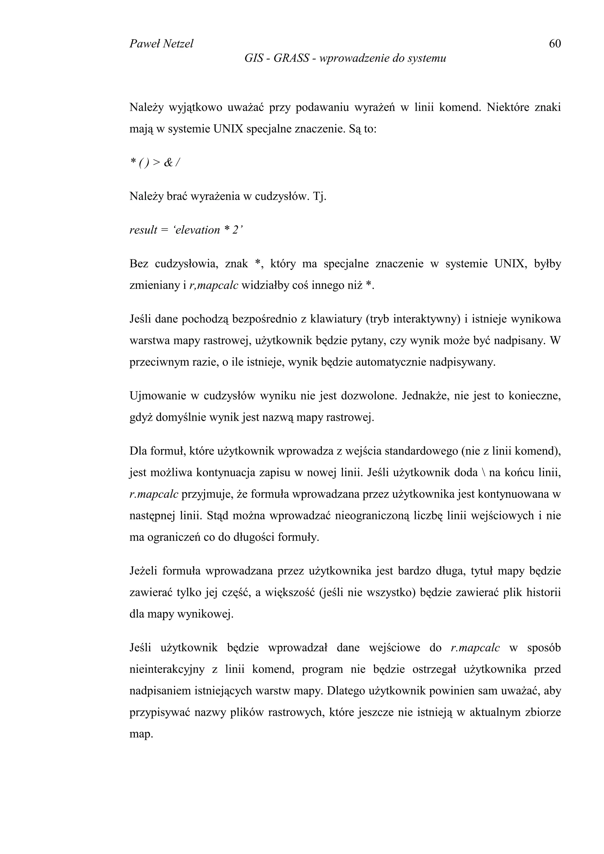 Paweł Netzel                                                                         60
                           GIS - GRASS - wprowadzenie do systemu



Należy wyjątkowo uważać przy podawaniu wyrażeń w linii komend. Niektóre znaki
mają w systemie UNIX specjalne znaczenie. Są to:

*()>&/

Należy brać wyrażenia w cudzysłów. Tj.

result = ‘elevation * 2’

Bez cudzysłowia, znak *, który ma specjalne znaczenie w systemie UNIX, byłby
zmieniany i r,mapcalc widziałby coś innego niż *.

Jeśli dane pochodzą bezpośrednio z klawiatury (tryb interaktywny) i istnieje wynikowa
warstwa mapy rastrowej, użytkownik będzie pytany, czy wynik może być nadpisany. W
przeciwnym razie, o ile istnieje, wynik będzie automatycznie nadpisywany.

Ujmowanie w cudzysłów wyniku nie jest dozwolone. Jednakże, nie jest to konieczne,
gdyż domyślnie wynik jest nazwą mapy rastrowej.

Dla formuł, które użytkownik wprowadza z wejścia standardowego (nie z linii komend),
jest możliwa kontynuacja zapisu w nowej linii. Jeśli użytkownik doda  na końcu linii,
r.mapcalc przyjmuje, że formuła wprowadzana przez użytkownika jest kontynuowana w
następnej linii. Stąd można wprowadzać nieograniczoną liczbę linii wejściowych i nie
ma ograniczeń co do długości formuły.

Jeżeli formuła wprowadzana przez użytkownika jest bardzo długa, tytuł mapy będzie
zawierać tylko jej część, a większość (jeśli nie wszystko) będzie zawierać plik historii
dla mapy wynikowej.

Jeśli użytkownik będzie wprowadzał dane wejściowe do r.mapcalc w sposób
nieinterakcyjny z linii komend, program nie będzie ostrzegał użytkownika przed
nadpisaniem istniejących warstw mapy. Dlatego użytkownik powinien sam uważać, aby
przypisywać nazwy plików rastrowych, które jeszcze nie istnieją w aktualnym zbiorze
map.
 