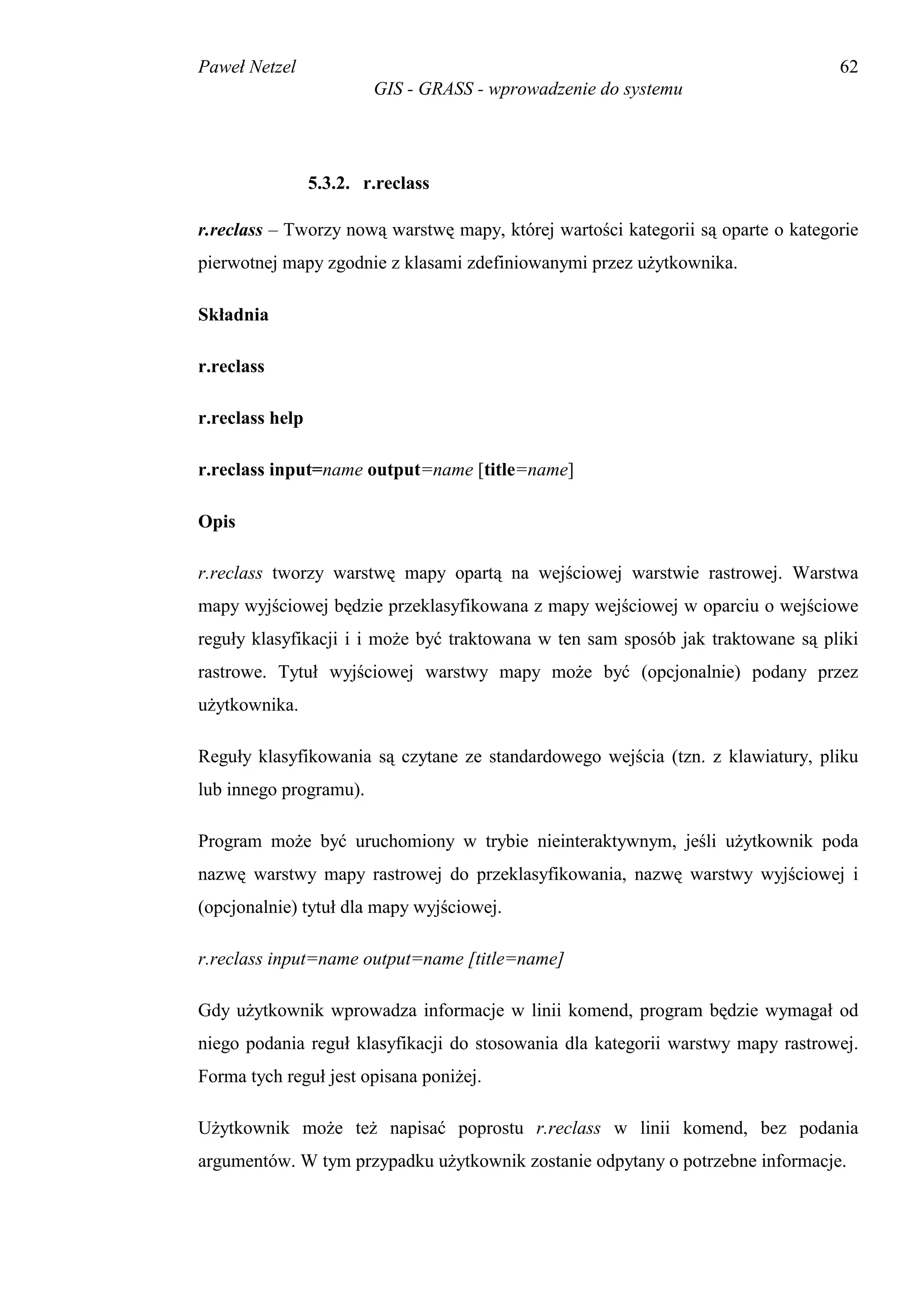 Paweł Netzel                                                                      62
                         GIS - GRASS - wprowadzenie do systemu




                 5.3.2. r.reclass

r.reclass – Tworzy nową warstwę mapy, której wartości kategorii są oparte o kategorie
pierwotnej mapy zgodnie z klasami zdefiniowanymi przez użytkownika.

Składnia

r.reclass

r.reclass help

r.reclass input=name output=name [title=name]

Opis

r.reclass tworzy warstwę mapy opartą na wejściowej warstwie rastrowej. Warstwa
mapy wyjściowej będzie przeklasyfikowana z mapy wejściowej w oparciu o wejściowe
reguły klasyfikacji i i może być traktowana w ten sam sposób jak traktowane są pliki
rastrowe. Tytuł wyjściowej warstwy mapy może być (opcjonalnie) podany przez
użytkownika.

Reguły klasyfikowania są czytane ze standardowego wejścia (tzn. z klawiatury, pliku
lub innego programu).

Program może być uruchomiony w trybie nieinteraktywnym, jeśli użytkownik poda
nazwę warstwy mapy rastrowej do przeklasyfikowania, nazwę warstwy wyjściowej i
(opcjonalnie) tytuł dla mapy wyjściowej.

r.reclass input=name output=name [title=name]

Gdy użytkownik wprowadza informacje w linii komend, program będzie wymagał od
niego podania reguł klasyfikacji do stosowania dla kategorii warstwy mapy rastrowej.
Forma tych reguł jest opisana poniżej.

Użytkownik może też napisać poprostu r.reclass w linii komend, bez podania
argumentów. W tym przypadku użytkownik zostanie odpytany o potrzebne informacje.
 