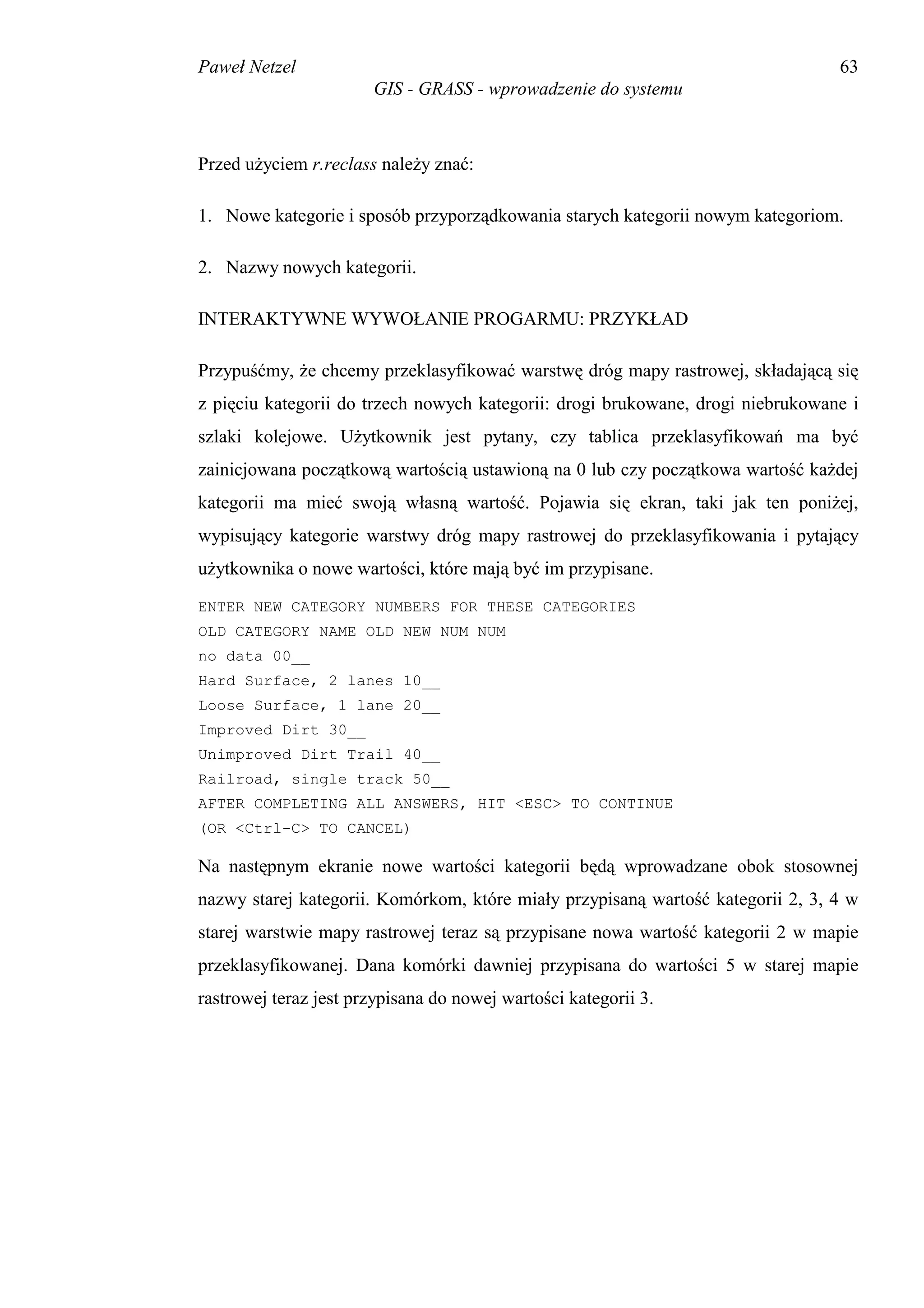 Paweł Netzel                                                                     63
                       GIS - GRASS - wprowadzenie do systemu



Przed użyciem r.reclass należy znać:

1. Nowe kategorie i sposób przyporządkowania starych kategorii nowym kategoriom.

2. Nazwy nowych kategorii.

INTERAKTYWNE WYWOŁANIE PROGARMU: PRZYKŁAD

Przypuśćmy, że chcemy przeklasyfikować warstwę dróg mapy rastrowej, składającą się
z pięciu kategorii do trzech nowych kategorii: drogi brukowane, drogi niebrukowane i
szlaki kolejowe. Użytkownik jest pytany, czy tablica przeklasyfikowań ma być
zainicjowana początkową wartością ustawioną na 0 lub czy początkowa wartość każdej
kategorii ma mieć swoją własną wartość. Pojawia się ekran, taki jak ten poniżej,
wypisujący kategorie warstwy dróg mapy rastrowej do przeklasyfikowania i pytający
użytkownika o nowe wartości, które mają być im przypisane.
ENTER NEW CATEGORY NUMBERS FOR THESE CATEGORIES
OLD CATEGORY NAME OLD NEW NUM NUM
no data 00__
Hard Surface, 2 lanes 10__
Loose Surface, 1 lane 20__
Improved Dirt 30__
Unimproved Dirt Trail 40__
Railroad, single track 50__
AFTER COMPLETING ALL ANSWERS, HIT <ESC> TO CONTINUE
(OR <Ctrl-C> TO CANCEL)

Na następnym ekranie nowe wartości kategorii będą wprowadzane obok stosownej
nazwy starej kategorii. Komórkom, które miały przypisaną wartość kategorii 2, 3, 4 w
starej warstwie mapy rastrowej teraz są przypisane nowa wartość kategorii 2 w mapie
przeklasyfikowanej. Dana komórki dawniej przypisana do wartości 5 w starej mapie
rastrowej teraz jest przypisana do nowej wartości kategorii 3.
 