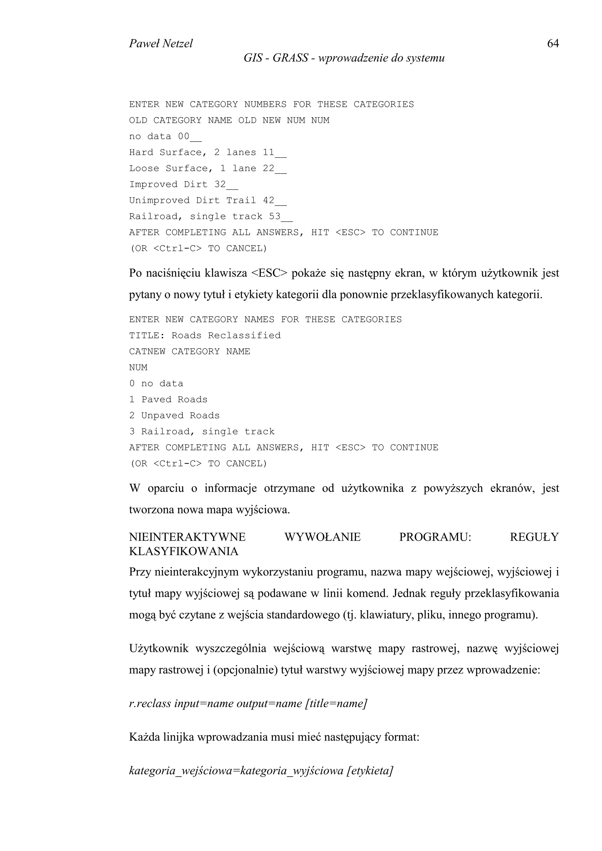 Paweł Netzel                                                                           64
                       GIS - GRASS - wprowadzenie do systemu


ENTER NEW CATEGORY NUMBERS FOR THESE CATEGORIES
OLD CATEGORY NAME OLD NEW NUM NUM
no data 00__
Hard Surface, 2 lanes 11__
Loose Surface, 1 lane 22__
Improved Dirt 32__
Unimproved Dirt Trail 42__
Railroad, single track 53__
AFTER COMPLETING ALL ANSWERS, HIT <ESC> TO CONTINUE
(OR <Ctrl-C> TO CANCEL)

Po naciśnięciu klawisza <ESC> pokaże się następny ekran, w którym użytkownik jest
pytany o nowy tytuł i etykiety kategorii dla ponownie przeklasyfikowanych kategorii.
ENTER NEW CATEGORY NAMES FOR THESE CATEGORIES
TITLE: Roads Reclassified
CATNEW CATEGORY NAME
NUM
0 no data
1 Paved Roads
2 Unpaved Roads
3 Railroad, single track
AFTER COMPLETING ALL ANSWERS, HIT <ESC> TO CONTINUE
(OR <Ctrl-C> TO CANCEL)

W oparciu o informacje otrzymane od użytkownika z powyższych ekranów, jest
tworzona nowa mapa wyjściowa.

NIEINTERAKTYWNE                WYWOŁANIE              PROGRAMU:              REGUŁY
KLASYFIKOWANIA
Przy nieinterakcyjnym wykorzystaniu programu, nazwa mapy wejściowej, wyjściowej i
tytuł mapy wyjściowej są podawane w linii komend. Jednak reguły przeklasyfikowania
mogą być czytane z wejścia standardowego (tj. klawiatury, pliku, innego programu).

Użytkownik wyszczególnia wejściową warstwę mapy rastrowej, nazwę wyjściowej
mapy rastrowej i (opcjonalnie) tytuł warstwy wyjściowej mapy przez wprowadzenie:

r.reclass input=name output=name [title=name]

Każda linijka wprowadzania musi mieć następujący format:

kategoria_wejściowa=kategoria_wyjściowa [etykieta]
 