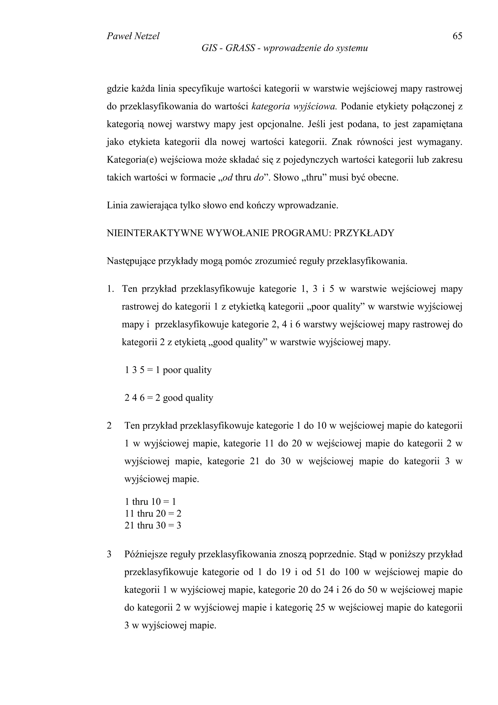 Paweł Netzel                                                                        65
                        GIS - GRASS - wprowadzenie do systemu



gdzie każda linia specyfikuje wartości kategorii w warstwie wejściowej mapy rastrowej
do przeklasyfikowania do wartości kategoria wyjściowa. Podanie etykiety połączonej z
kategorią nowej warstwy mapy jest opcjonalne. Jeśli jest podana, to jest zapamiętana
jako etykieta kategorii dla nowej wartości kategorii. Znak równości jest wymagany.
Kategoria(e) wejściowa może składać się z pojedynczych wartości kategorii lub zakresu
takich wartości w formacie „od thru do”. Słowo „thru” musi być obecne.

Linia zawierająca tylko słowo end kończy wprowadzanie.

NIEINTERAKTYWNE WYWOŁANIE PROGRAMU: PRZYKŁADY

Następujące przykłady mogą pomóc zrozumieć reguły przeklasyfikowania.

1. Ten przykład przeklasyfikowuje kategorie 1, 3 i 5 w warstwie wejściowej mapy
    rastrowej do kategorii 1 z etykietką kategorii „poor quality” w warstwie wyjściowej
    mapy i przeklasyfikowuje kategorie 2, 4 i 6 warstwy wejściowej mapy rastrowej do
    kategorii 2 z etykietą „good quality” w warstwie wyjściowej mapy.

    1 3 5 = 1 poor quality

    2 4 6 = 2 good quality

2   Ten przykład przeklasyfikowuje kategorie 1 do 10 w wejściowej mapie do kategorii
    1 w wyjściowej mapie, kategorie 11 do 20 w wejściowej mapie do kategorii 2 w
    wyjściowej mapie, kategorie 21 do 30 w wejściowej mapie do kategorii 3 w
    wyjściowej mapie.

    1 thru 10 = 1
    11 thru 20 = 2
    21 thru 30 = 3

3   Późniejsze reguły przeklasyfikowania znoszą poprzednie. Stąd w poniższy przykład
    przeklasyfikowuje kategorie od 1 do 19 i od 51 do 100 w wejściowej mapie do
    kategorii 1 w wyjściowej mapie, kategorie 20 do 24 i 26 do 50 w wejściowej mapie
    do kategorii 2 w wyjściowej mapie i kategorię 25 w wejściowej mapie do kategorii
    3 w wyjściowej mapie.
 