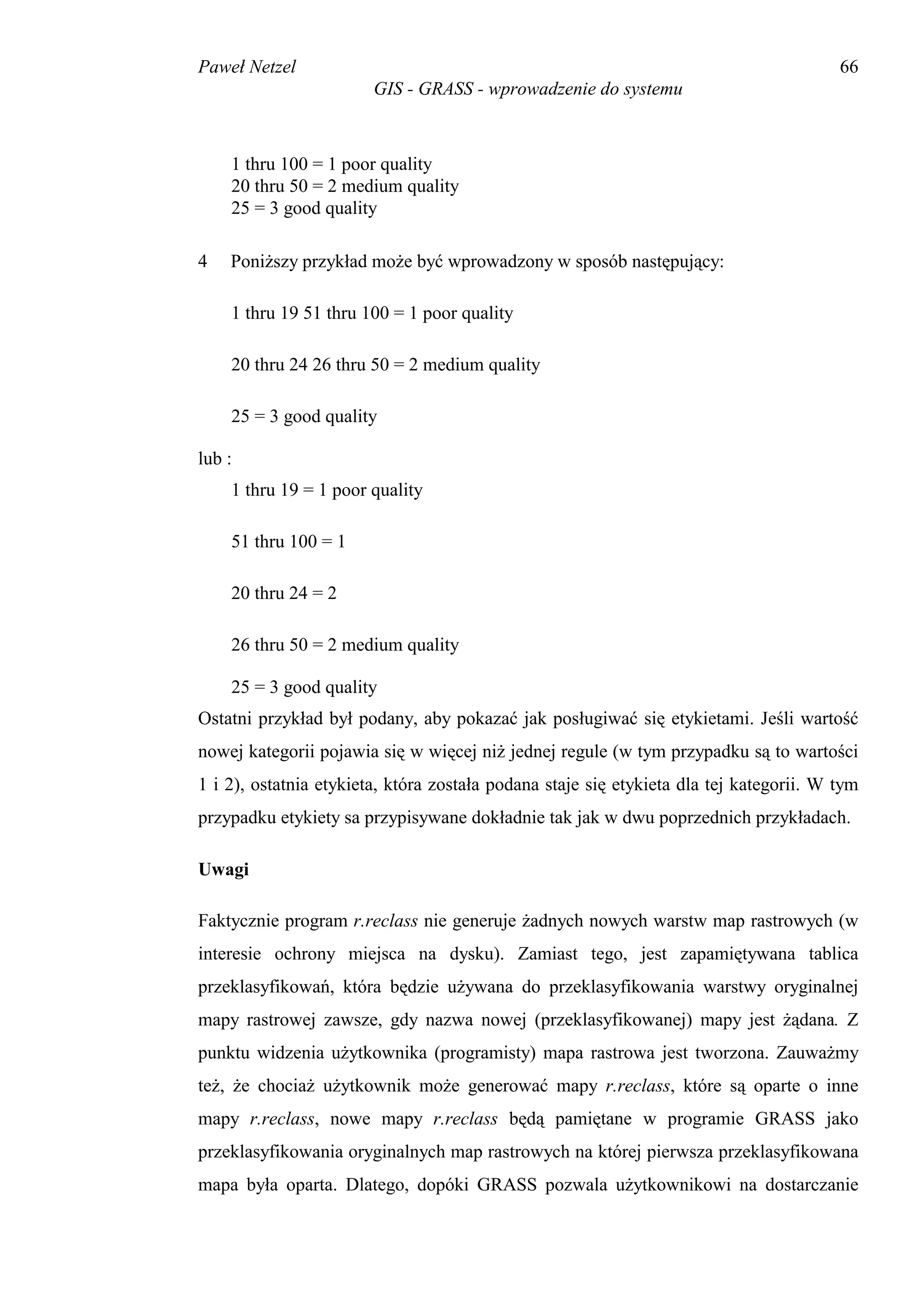 Paweł Netzel                                                                            66
                        GIS - GRASS - wprowadzenie do systemu



    1 thru 100 = 1 poor quality
    20 thru 50 = 2 medium quality
    25 = 3 good quality

4   Poniższy przykład może być wprowadzony w sposób następujący:

    1 thru 19 51 thru 100 = 1 poor quality

    20 thru 24 26 thru 50 = 2 medium quality

    25 = 3 good quality

lub :
    1 thru 19 = 1 poor quality

    51 thru 100 = 1

    20 thru 24 = 2

    26 thru 50 = 2 medium quality

    25 = 3 good quality
Ostatni przykład był podany, aby pokazać jak posługiwać się etykietami. Jeśli wartość
nowej kategorii pojawia się w więcej niż jednej regule (w tym przypadku są to wartości
1 i 2), ostatnia etykieta, która została podana staje się etykieta dla tej kategorii. W tym
przypadku etykiety sa przypisywane dokładnie tak jak w dwu poprzednich przykładach.

Uwagi

Faktycznie program r.reclass nie generuje żadnych nowych warstw map rastrowych (w
interesie ochrony miejsca na dysku). Zamiast tego, jest zapamiętywana tablica
przeklasyfikowań, która będzie używana do przeklasyfikowania warstwy oryginalnej
mapy rastrowej zawsze, gdy nazwa nowej (przeklasyfikowanej) mapy jest żądana. Z
punktu widzenia użytkownika (programisty) mapa rastrowa jest tworzona. Zauważmy
też, że chociaż użytkownik może generować mapy r.reclass, które są oparte o inne
mapy r.reclass, nowe mapy r.reclass będą pamiętane w programie GRASS jako
przeklasyfikowania oryginalnych map rastrowych na której pierwsza przeklasyfikowana
mapa była oparta. Dlatego, dopóki GRASS pozwala użytkownikowi na dostarczanie
 