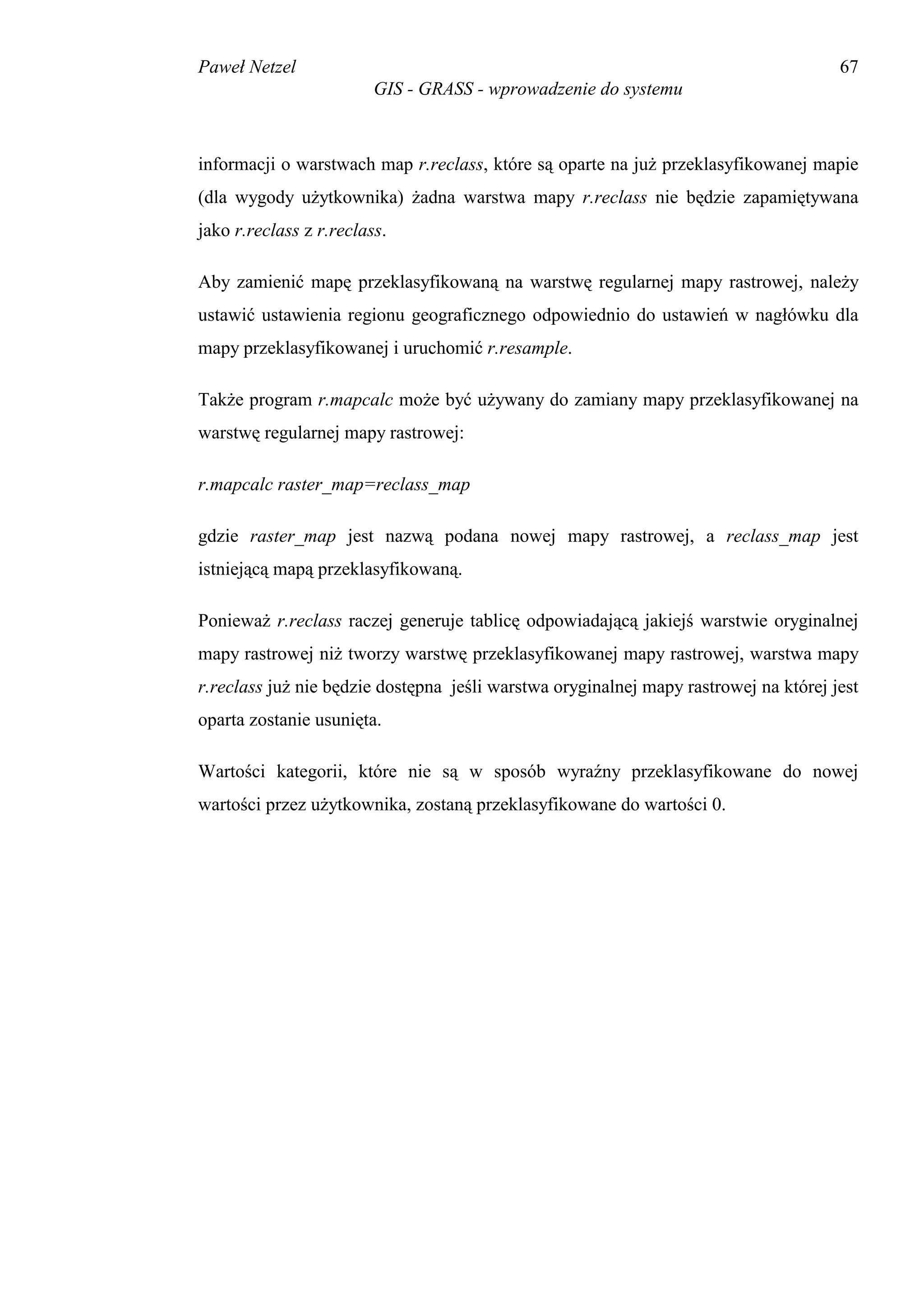 Paweł Netzel                                                                          67
                         GIS - GRASS - wprowadzenie do systemu



informacji o warstwach map r.reclass, które są oparte na już przeklasyfikowanej mapie
(dla wygody użytkownika) żadna warstwa mapy r.reclass nie będzie zapamiętywana
jako r.reclass z r.reclass.

Aby zamienić mapę przeklasyfikowaną na warstwę regularnej mapy rastrowej, należy
ustawić ustawienia regionu geograficznego odpowiednio do ustawień w nagłówku dla
mapy przeklasyfikowanej i uruchomić r.resample.

Także program r.mapcalc może być używany do zamiany mapy przeklasyfikowanej na
warstwę regularnej mapy rastrowej:

r.mapcalc raster_map=reclass_map

gdzie raster_map jest nazwą podana nowej mapy rastrowej, a reclass_map jest
istniejącą mapą przeklasyfikowaną.

Ponieważ r.reclass raczej generuje tablicę odpowiadającą jakiejś warstwie oryginalnej
mapy rastrowej niż tworzy warstwę przeklasyfikowanej mapy rastrowej, warstwa mapy
r.reclass już nie będzie dostępna jeśli warstwa oryginalnej mapy rastrowej na której jest
oparta zostanie usunięta.

Wartości kategorii, które nie są w sposób wyraźny przeklasyfikowane do nowej
wartości przez użytkownika, zostaną przeklasyfikowane do wartości 0.
 